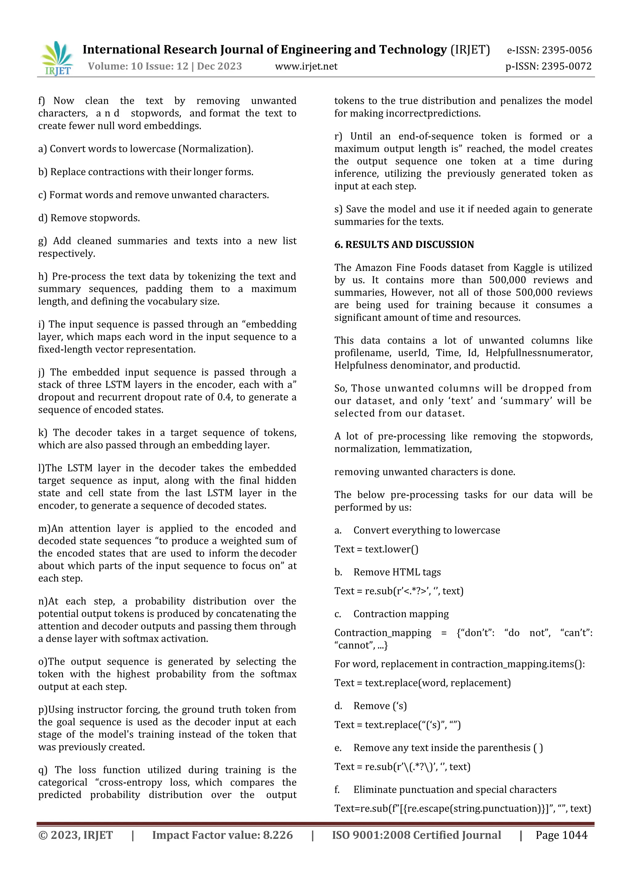 International Research Journal of Engineering and Technology (IRJET) e-ISSN: 2395-0056
Volume: 10 Issue: 12 | Dec 2023 www.irjet.net p-ISSN: 2395-0072
© 2023, IRJET | Impact Factor value: 8.226 | ISO 9001:2008 Certified Journal | Page 1044
f) Now clean the text by removing unwanted
characters, a n d stopwords, and format the text to
create fewer null word embeddings.
a) Convert words to lowercase (Normalization).
b) Replace contractions with their longer forms.
c) Format words and remove unwanted characters.
d) Remove stopwords.
g) Add cleaned summaries and texts into a new list
respectively.
h) Pre-process the text data by tokenizing the text and
summary sequences, padding them to a maximum
length, and defining the vocabulary size.
i) The input sequence is passed through an “embedding
layer, which maps each word in the input sequence to a
fixed-length vector representation.
j) The embedded input sequence is passed through a
stack of three LSTM layers in the encoder, each with a”
dropout and recurrent dropout rate of 0.4, to generate a
sequence of encoded states.
k) The decoder takes in a target sequence of tokens,
which are also passed through an embedding layer.
l)The LSTM layer in the decoder takes the embedded
target sequence as input, along with the final hidden
state and cell state from the last LSTM layer in the
encoder, to generate a sequence of decoded states.
m)An attention layer is applied to the encoded and
decoded state sequences “to produce a weighted sum of
the encoded states that are used to inform the decoder
about which parts of the input sequence to focus on” at
each step.
n)At each step, a probability distribution over the
potential output tokens is produced by concatenating the
attention and decoder outputs and passing them through
a dense layer with softmax activation.
o)The output sequence is generated by selecting the
token with the highest probability from the softmax
output at each step.
p)Using instructor forcing, the ground truth token from
the goal sequence is used as the decoder input at each
stage of the model's training instead of the token that
was previously created.
q) The loss function utilized during training is the
categorical “cross-entropy loss, which compares the
predicted probability distribution over the output
tokens to the true distribution and penalizes the model
for making incorrectpredictions.
r) Until an end-of-sequence token is formed or a
maximum output length is” reached, the model creates
the output sequence one token at a time during
inference, utilizing the previously generated token as
input at each step.
s) Save the model and use it if needed again to generate
summaries for the texts.
6. RESULTS AND DISCUSSION
The Amazon Fine Foods dataset from Kaggle is utilized
by us. It contains more than 500,000 reviews and
summaries, However, not all of those 500,000 reviews
are being used for training because it consumes a
significant amount of time and resources.
This data contains a lot of unwanted columns like
profilename, userId, Time, Id, Helpfullnessnumerator,
Helpfulness denominator, and productid.
So, Those unwanted columns will be dropped from
our dataset, and only ‘text’ and ‘summary’ will be
selected from our dataset.
A lot of pre-processing like removing the stopwords,
normalization, lemmatization,
removing unwanted characters is done.
The below pre-processing tasks for our data will be
performed by us:
a. Convert everything to lowercase
Text = text.lower()
b. Remove HTML tags
Text = re.sub(r’<.*?>’, ‘’, text)
c. Contraction mapping
Contraction_mapping = {“don’t”: “do not”, “can’t”:
“cannot”, ...}
For word, replacement in contraction_mapping.items():
Text = text.replace(word, replacement)
d. Remove (‘s)
Text = text.replace(“(‘s)”, “”)
e. Remove any text inside the parenthesis ( )
Text = re.sub(r’(.*?)’, ‘’, text)
f. Eliminate punctuation and special characters
Text=re.sub(f”[{re.escape(string.punctuation)}]”, “”, text)
 