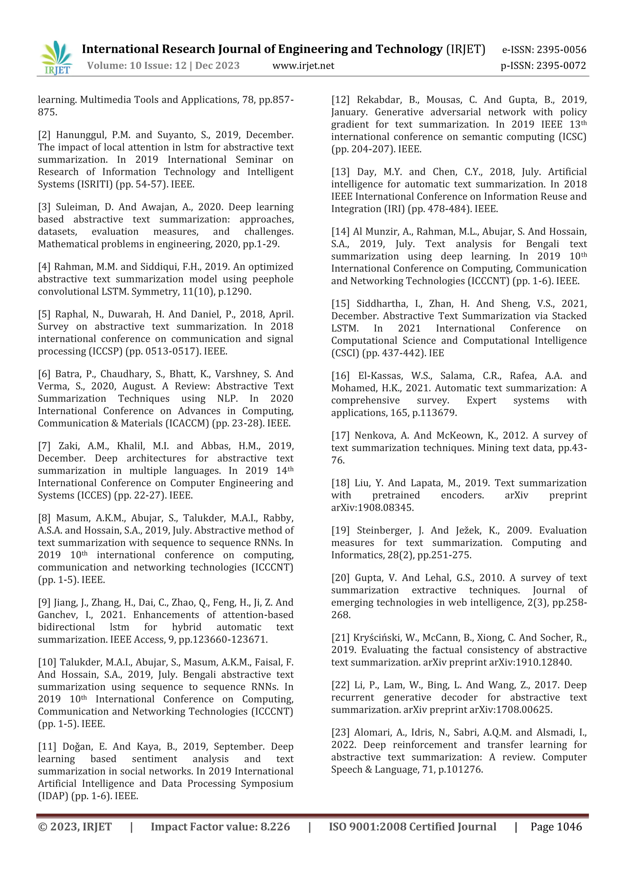 International Research Journal of Engineering and Technology (IRJET) e-ISSN: 2395-0056
Volume: 10 Issue: 12 | Dec 2023 www.irjet.net p-ISSN: 2395-0072
© 2023, IRJET | Impact Factor value: 8.226 | ISO 9001:2008 Certified Journal | Page 1046
learning. Multimedia Tools and Applications, 78, pp.857-
875.
[2] Hanunggul, P.M. and Suyanto, S., 2019, December.
The impact of local attention in lstm for abstractive text
summarization. In 2019 International Seminar on
Research of Information Technology and Intelligent
Systems (ISRITI) (pp. 54-57). IEEE.
[3] Suleiman, D. And Awajan, A., 2020. Deep learning
based abstractive text summarization: approaches,
datasets, evaluation measures, and challenges.
Mathematical problems in engineering, 2020, pp.1-29.
[4] Rahman, M.M. and Siddiqui, F.H., 2019. An optimized
abstractive text summarization model using peephole
convolutional LSTM. Symmetry, 11(10), p.1290.
[5] Raphal, N., Duwarah, H. And Daniel, P., 2018, April.
Survey on abstractive text summarization. In 2018
international conference on communication and signal
processing (ICCSP) (pp. 0513-0517). IEEE.
[6] Batra, P., Chaudhary, S., Bhatt, K., Varshney, S. And
Verma, S., 2020, August. A Review: Abstractive Text
Summarization Techniques using NLP. In 2020
International Conference on Advances in Computing,
Communication & Materials (ICACCM) (pp. 23-28). IEEE.
[7] Zaki, A.M., Khalil, M.I. and Abbas, H.M., 2019,
December. Deep architectures for abstractive text
summarization in multiple languages. In 2019 14th
International Conference on Computer Engineering and
Systems (ICCES) (pp. 22-27). IEEE.
[8] Masum, A.K.M., Abujar, S., Talukder, M.A.I., Rabby,
A.S.A. and Hossain, S.A., 2019, July. Abstractive method of
text summarization with sequence to sequence RNNs. In
2019 10th international conference on computing,
communication and networking technologies (ICCCNT)
(pp. 1-5). IEEE.
[9] Jiang, J., Zhang, H., Dai, C., Zhao, Q., Feng, H., Ji, Z. And
Ganchev, I., 2021. Enhancements of attention-based
bidirectional lstm for hybrid automatic text
summarization. IEEE Access, 9, pp.123660-123671.
[10] Talukder, M.A.I., Abujar, S., Masum, A.K.M., Faisal, F.
And Hossain, S.A., 2019, July. Bengali abstractive text
summarization using sequence to sequence RNNs. In
2019 10th International Conference on Computing,
Communication and Networking Technologies (ICCCNT)
(pp. 1-5). IEEE.
[11] Doǧan, E. And Kaya, B., 2019, September. Deep
learning based sentiment analysis and text
summarization in social networks. In 2019 International
Artificial Intelligence and Data Processing Symposium
(IDAP) (pp. 1-6). IEEE.
[12] Rekabdar, B., Mousas, C. And Gupta, B., 2019,
January. Generative adversarial network with policy
gradient for text summarization. In 2019 IEEE 13th
international conference on semantic computing (ICSC)
(pp. 204-207). IEEE.
[13] Day, M.Y. and Chen, C.Y., 2018, July. Artificial
intelligence for automatic text summarization. In 2018
IEEE International Conference on Information Reuse and
Integration (IRI) (pp. 478-484). IEEE.
[14] Al Munzir, A., Rahman, M.L., Abujar, S. And Hossain,
S.A., 2019, July. Text analysis for Bengali text
summarization using deep learning. In 2019 10th
International Conference on Computing, Communication
and Networking Technologies (ICCCNT) (pp. 1-6). IEEE.
[15] Siddhartha, I., Zhan, H. And Sheng, V.S., 2021,
December. Abstractive Text Summarization via Stacked
LSTM. In 2021 International Conference on
Computational Science and Computational Intelligence
(CSCI) (pp. 437-442). IEE
[16] El-Kassas, W.S., Salama, C.R., Rafea, A.A. and
Mohamed, H.K., 2021. Automatic text summarization: A
comprehensive survey. Expert systems with
applications, 165, p.113679.
[17] Nenkova, A. And McKeown, K., 2012. A survey of
text summarization techniques. Mining text data, pp.43-
76.
[18] Liu, Y. And Lapata, M., 2019. Text summarization
with pretrained encoders. arXiv preprint
arXiv:1908.08345.
[19] Steinberger, J. And Ježek, K., 2009. Evaluation
measures for text summarization. Computing and
Informatics, 28(2), pp.251-275.
[20] Gupta, V. And Lehal, G.S., 2010. A survey of text
summarization extractive techniques. Journal of
emerging technologies in web intelligence, 2(3), pp.258-
268.
[21] Kryściński, W., McCann, B., Xiong, C. And Socher, R.,
2019. Evaluating the factual consistency of abstractive
text summarization. arXiv preprint arXiv:1910.12840.
[22] Li, P., Lam, W., Bing, L. And Wang, Z., 2017. Deep
recurrent generative decoder for abstractive text
summarization. arXiv preprint arXiv:1708.00625.
[23] Alomari, A., Idris, N., Sabri, A.Q.M. and Alsmadi, I.,
2022. Deep reinforcement and transfer learning for
abstractive text summarization: A review. Computer
Speech & Language, 71, p.101276.
 