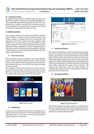 International Research Journal of Engineering and Technology (IRJET) e-ISSN: 2395-0056
Volume: 10 Issue: 12 | Dec 2023 www.irjet.net p-ISSN: 2395-0072
© 2023, IRJET | Impact Factor value: 8.226 | ISO 9001:2008 Certified Journal | Page 166
4) Attendance Entry:
By taking the data from the captured image, the names and
IDs of the recognized students are automatically logged on a
daily attendance spreadsheet along with the date, time, and
period name. Students can track their attendance daily. It
marks attendance for a specific day or specific class using it
the attendance-taking process makes it easier.
4. Implementation
The proposed system is developed using Python. With the
help of Tkinter, is simple to use and comes included with
Python, making it a popular choice for creating basic GUI
applications. We have created the GUI (Graphical User
Interface). The whole system lies around Idlib, Dlib is widely
used in computer vision research and applications due to its
high-performance capabilities and face recognition library
which are used for recognizing and detecting faces. We have
created different system for performing different tasks. The
pages are presented next.
A. The main system:
The main system is shown in the figure. It contains different
buttons which can perform different tasks. In the train data
button, wecan add the dataset imagesandafterthat,oncewe
have added all the data, we can check how many faces data
we have collected.
Now in fig4, it is shown that when the train data button is
pressed the dataset which contains all the images is open.
Here we can add and remove any image and we can also see
the quality of the image and can also check the labels
B. Adding data:
In this way, the individual can add their information and it
will be saved on the database. If the individual filled wrong
information due for some reason, then it can be deleted or
updated using the two buttons.
C. Taking Attendance:
The captureimage button is used to capturethegroupimage.
The camera is placed in the class and whenthecaptureimage
button is pressed the camerapresentintheclasscapturesthe
image of the students and saves the image on the system.
After capturing the image, the face detector will compare the
image faces with the dataset imagesand recognizethem.And
if the face is matched then it will show the faceswiththelabel
name. After capturing the image, the face detector will
compare the image faces with the dataset images and
recognize them. And if the face is matched then it will show
the faces with the label name.
D. Showing Attendance
After taking attendance the faces, which are recognized their
details are marked on the Excel sheet. Using the label name,
also adds other all details to the database. The label name is
preferred to add the individual name.
Fig-5: Main System
Fig-6:Student Section
Fig-7:Taking Attendance
 