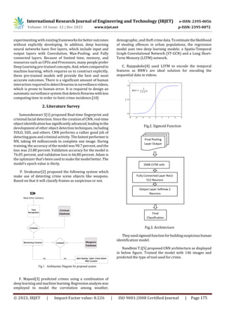 International Research Journal of Engineering and Technology (IRJET) e-ISSN: 2395-0056
Volume: 10 Issue: 12 | Dec 2023 www.irjet.net p-ISSN: 2395-0072
© 2023, IRJET | Impact Factor value: 8.226 | ISO 9001:2008 Certified Journal | Page 175
experimenting with existingframeworksforbetteroutcomes
without explicitly developing. In addition, deep learning
neural networks have five layers, which include input and
output layers with Convolution, Max-Pooling, and Fully
connected layers. Because of limited time, memory, and
resources such as CPUs and Processors, many people prefer
Deep Learning pre-trained concepts. And,whencomparedto
machine learning, which requires us to construct explicitly,
these pre-trained models will provide the best and most
accurate outcomes. There is a significant amount of human
interaction required to detectfirearmsinsurveillancevideos,
which is prone to human error. It is required to design an
automaticsurveillance system thatdetectsfirearmswithless
computing time in order to limit crime incidence.[10]
2. Literature Survey
Samundeswari S[1] рrороsed Real-time fingerprint and
criminal facial detection. Since the creation of CNN, real-time
object identificationhassignificantlyadvanced,leadingtothe
development of other object detection techniques, including
YOLO, SSD, and others. CNN performs a rather good job of
detecting guns and criminalactivity. The fastest performeris
NN, taking 44 milliseconds to complete one image. During
training, the accuracy of the model was 90.7 percent, and the
loss was 23.88 percent. Validation accuracy for the model is
76.05 percent, and validation loss is 66.80 percent. Adam is
the optimizer that's been used to make the model better. The
model's epoch value is thirty.
P. Sivakumar[2] proposed the following system which
make use of detecting crime scene objects like weapons.
Based on that it will classify frames as suspicious or not.
F. Majeed[3] predicted crimes using a combination of
deep learning and machinelearning.Regressionanalysiswas
employed to model the correlation among weather,
demographic, and theftcrimedata.Toestimatethelikelihood
of stealing offences in urban populations, the regression
model uses two deep learning models: a Spatio-Temporal
Graph Convolutional Network (ST-GCN) and a Long Short-
Term Memory (LSTM) network.
C. Rajapakshe[4] used LSTM to encode the temporal
features as RNN’s are ideal solution for encoding the
sequential data in videos.
Fig.2. Sigmoid Function
Fig.3. Architecture
Theyusedsigmoidfunctionforbuildingsuspicioushuman
identification model.
Nandhini T J[5] proposed CNN architecture as displayed
in below figure. Trained the model with 146 images and
predicted the type of tool used for crime.
 