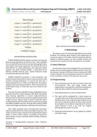 International Research Journal of Engineering and Technology (IRJET) e-ISSN: 2395-0056
Volume: 10 Issue: 12 | Dec 2023 www.irjet.net p-ISSN: 2395-0072
© 2023, IRJET | Impact Factor value: 8.226 | ISO 9001:2008 Certified Journal | Page 176
CNN NETWORK ARCHITECTURE
VARUN MANDALAPU[6] applied machine learning and
deep learning algorithms to forecast crime. They modelled
the associationbetweenstolencrimedata,demographicdata,
and weather data using regression. To estimate the risk of
theft offences in urban populations, the regression model
employs two deep learning models: a Long Short-Term
Memory (LSTM) network and a Spatio-Temporal Graph
Convolutional Network (ST-GCN).
WAJIHA SAFAT[7] presented a crime prediction and
analysis system that predicts crime in a given location using
machine learning techniques. To convert the data into a
format appropriate for analysis and detection, the authors
adopted a pre-processing procedure. They concentrated on
predicting the type of crime that may occur based on the
location.
Sharmila Chackravarthy[8] introduced Intelligent Crime
Anomaly Detection, which employs CNN, RNN, and Hybrid
deep learning algorithms to extract high-performance
characteristicsineachframe.Afacialrecognitionsystemwith
a high accuracy rating is built in phases. Using the object
tracking method, abnormal behaviours are discovered using
the DCNN and RNN networks. Using the HDL method, DCNN
retrieves the higher performance attributes fromtheframes.
Uma. N[9] proposed Deep Convolutional Generative
Adversarial Networks for Crime Scene Object Detection. The
author used two-stage architectureforemployingPerceptual
GANs to detect Crime objects, consisting of Generator,
Discriminator, Feature Pyramid Network (FPN), Attention
Mechanisms.
Umadevi V Navalgund[10] proposed Crime Intention
Detection
Fig.5. Architecture for Crime Classification
3. Methodology
The primary aim is to select best algorithm for the model
building. On studying about features and implications of
various we chosen 3-4 models. And the Evaluation Metrics
defined in different papers are also carefully studied and
examined and consider it for the evaluation for our model.
3.1 Data Collection
For this task we have chosen Kaggle UCF crime dataset of
violent and non-violentsituationdatasetandUCFcrimes.The
first dataset consists of 1000 non-violence dataset and 1000
violence datasets. The second dataset consists of 14 types of
crime each folder consists of 50 videos for each crime.
3.2 Preprocessing
 Clean and preprocess the data to remove noise and
inconsistencies. This step might involve data
augmentation, normalization, andothertechniquesto
make the data suitable for deep learning models.
 Data Augmentation can also be implemented
 The input will be multiplied by a factor known as
"rescale" before any further processing is performed.
The RGB values of our original images range from 0 to
255, but at a typical learning rate, these values would
be too high forour models to comprehend. To achieve
values between 0 and 1, we scale our original
photographs by a factor of 1/255.
 Shearing transformations can be applied at random
with shear range
 