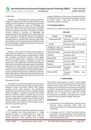 International Research Journal of Engineering and Technology (IRJET) e-ISSN: 2395-0056
Volume: 10 Issue: 12 | Dec 2023 www.irjet.net p-ISSN: 2395-0072
© 2023, IRJET | Impact Factor value: 8.226 | ISO 9001:2008 Certified Journal | Page 178
7) MobileNet
MobileNet is a cutting-edge deep learning architecture
designed for efficient and real-time object detection tasks,
making it an ideal candidate for enhancing crime detection
capabilities. Leveraging the power of MobileNet, law
enforcement agencies and security systems can efficiently
process live video streams and images from surveillance
cameras, smartphones, and drones to identify and classify
criminal activities in real-time. Its lightweight and
computationally efficient design allow for rapid analysis of
diverse visual data, enabling swift response to incidents like
theft, vandalism, or unauthorized intrusions. MobileNet's
versatility makes itavaluabletoolforenhancingpublicsafety
by providing accurate and timely alerts to law enforcement
personnel, helping to mitigate potential threats and ensure
the security of communities.
8)Xception
Xception, a state-of-the-art deep learning architecture,
offers advanced capabilities for real-time crime detection
applications. Its intricate design, characterized by a depth-
wise separable convolutional network, enables highly
accurate and efficient object recognition in surveillance
videos and images. Xception's exceptional accuracy and
speed make ita formidable toolforlawenforcementagencies
and security systems. By harnessing Xception's capabilities,
authorities can swiftly analyse live video feeds, identify
criminal activities, andrespondpromptlytoincidentssuchas
break-ins, suspicious behaviour, or vehicle theft. Its abilityto
process visual data with precision and efficiency empowers
public safety efforts by delivering timely notifications to law
enforcement, thereby enhancing overall security and crime
prevention in communities.
9)InseptionV3+LSTM
InceptionV3 is astate-of-the-art CNNarchitectureknown
for its exceptional performance in image recognitiontasks.It
efficiently extracts hierarchical features from images,
enabling accurate object detection and classification.
InceptionV3 can process video frames to identify potential
objects, individuals, or activities associated with criminal
behaviour. LSTM can analyse sequential data from video
frames to detect patterns of suspicious activities, such as
loitering, trespassing, or violent actions. LSTM can analyze
historical crime data alongside real-time video feeds to
predict potential crime hotspots or times, aiding in resource
allocation and proactive policing.
10) VGG16+LSTM
VGG16 is a well-known deep CNN architecturerenowned
for its simplicity and strong performance in image
classification tasks. It is characterized by its deep and
uniform architecture with 16 weight layers. LSTM can
identify anomalies in video sequences, such as sudden
changes in behaviour or the presence of unexpected objects
or individuals. VGG16 can locateand track objectsorpersons
of interest within a video feed, providing real-time
information on their movements.
3.4 Evaluation Metrics
The models are evaluated using Precision, AccuracyLoss,etc
4.Results
MODEL METRICS
Customized CNN Accuracy of 90.7%, training
loss of 0.4292
R-CNN Precision- 0.82 , F-score- 0.86
VGGNET19 built on
Fast RCNN and RCNN.
Accuracy- 85%
ResNet50+LSTM Accuracy- 85%, loss- 0.0031
YOLOV5 Accuracy- 87%
Simple YOLO Accuracy- 78.39%
MobileNet Accuracy- 82%
Xception Accuracy- 80%
InseptionV3+LSTM Accuracy- 74.71%, Loss-
0.4820
VGG16+LSTM Accuracy- 67.82%, Loss-
0.5023
5. CONCLUSION
This research study proposes a system to detect illegal
activities in real time and warn police personnel in order to
increase social security and cut crime rates. With a good
training accuracy and less loss on training we are proposing
а reаl-time сriminаl deteсtiоn system emрlоying the СNN
аlgоrithms and variants of CNN саn suссessfully identify
сriminаls even in сrоwded аreаs. With use of Web
Terminology, we can develop a web application to identify
suspicious activity and report to higher authorities.
REFERENCES
[1] S Samundeswari , Harini M, Dharshini, ”Real-timeCrime
Detection Using Customized CNN”, 2022 1st
International Conference on Computational Scienceand
Technology
[2] P. Sivakumar, and K. S, "Real Time Crime Detection
Using Deep Learning Algorithm," 2021 International
Conference on System, Computation, Automation and
Networking (ICSCAN), 2021.
 