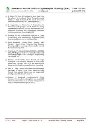 International Research Journal of Engineering and Technology (IRJET) e-ISSN: 2395-0056
Volume: 10 Issue: 12 | Dec 2023 www.irjet.net p-ISSN: 2395-0072
© 2023, IRJET | Impact Factor value: 8.226 | ISO 9001:2008 Certified Journal | Page 179
[3] F. Majeed, F. Z. Khan, M. J. Iqbal and M. Nazir, "Real-Time
Surveillance System based Facial Recognition using
YOLOv5," 2021 Mohammad Ali Jinnah University
International Conference on Computing (MAJICC).
[4] C. Rajapakshe, S. Balasooriya, H. Dayarathna, N.
Ranaweera, N.Walgampaya and N. Pemadasa, "Using
CNNs RNNs and Machine Learning Algorithms for Real-
time Crime Prediction," 2019 International Conference
on Advancements in Computing (ICAC)
[5] Nandhini T J and K Thinakaran “Detection of Crime
Scene Objects using Deep Learning Techniques”,2023
International Conference on Intelligent Data
[6] Varun Mnadalpu , Lavanya Elluri , Piyush , AND
Nirmalya Royl,” Crime Prediction Using Machine
Learning and Deep Learning: A Systematic Review and
Future Directions”,2023
[7] WAJIHA SAFAT, SOHAIL ASGHAR,ANDSAIRAANDLEEB
GILLANI, "Empirical Analysis for Crime Prediction and
Forecasting Using Machine Learning and DeepLearning
Techniques", 2021.
[8] Sharmila Chackravarthy, Steven Schmitt, Li Yang,”
Intelligent Crime Anomaly Detection in Smart Cities
using Deep Learning” 2018 IEEE 4th International
Conference on Collaboration and Internet Computing.
[9] Uma. N,” Deep Convolutional Generative Adversarial
Networks for Crime Scene Object Detection”,2023
Second International Conference on Augmented
Intelligence and Sustainable Systems.
[10] Umadevi V Navalgund, Priyadharshini.K,” Crime
Intention Detection System Using Deep Learning”,2018
International Conference on Circuits and Systems in
Digital Enterprise Technology (ICCSDET)
 