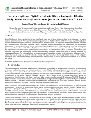 © 2023, IRJET | Impact Factor value: 8.226 | ISO 9001:2008 Certified Journal | Page 180
Users’ perception on Digital Inclusion in Library Services for Effective
Study in Federal College of Education (Technical) Gusau, Zamfara State
Husaini Musa1, Deepak Kumar Shrivastava2, Priti Sharma3
1Research scholar Department of Library and Information Science, Career Point University Kota, Rajasthan
2Dr. Divisional Librarian and Head Government Divisional Public Library Kota, Rajasthan
3Associate Professor Department of Library and Information Science, Career Point University, Kota, Rajasthan
----------------------------------------------------------------------------***--------------------------------------------------------------------------
Abstract
Digital inclusion in library services has become significantly important in higher institution libraries; it allows users to access
various information needs. This paper discusses users' perceptions of digital inclusion in library services to facilitate effective
study at the Federal College of Education (Technical) Gusau in Zamfara state. Two objectives and respective research questions
were outlined to guide this study. A qualitative research design was adopted, considering a total population of four hundred and
fifty-two users. The study employed the simple random sampling technique, selecting twelve respondents, comprising two students
from each of the six schools in the College. A self-structured interview served as the method for data collection from respondents;
the instrument underwent validation by three experts who confirmed its suitability for the study. All interview conversations were
recorded, transcribed, and subsequently analyzed. Responses were organized thematically using an inductive approach for
category development. The primary findings of this paper revealed that digital inclusion in library services will enhance users'
digital literacy, studying, and research within the College. The paper concludes that college library should provide adequate
training in digital literacy for accessing electronic resources and subscribing to various digital resources relevant to all users in
the college.
Keywords: Digital inclusion, library services, Effective study, Users’ perception
1. Introduction
The advent of digital technology has profoundly transformed the landscape of education, necessitating a reevaluation of
traditional academic practices and institutions. In the realm of higher education, libraries, once repositories of printed
knowledge, are now dynamic hubs where digital inclusion intersects with conventional learning. This paradigm shift prompts
a critical examination of users' perceptions regarding digital inclusion in library services and its impact on effective study. This
study focuses on the Federal College of Education (Technical) (FCET) Gusau, located in Zamfara State, Nigeria, where the
integration of digital resources into library services is a key consideration for academic development. The FCET Gusau is a
higher institution where all students are female. It offers a three-year program leading to the award of the Nigeria Certificate
in Education (NCE). The NCE curriculum encompasses various disciplines across six schools (faculties), housing diverse
departments and courses in Science, Technical, Vocational, and Business Education
Digital inclusion is the concept of ensuring equitable access to and effective use of digital technologies for all individuals and
communities, irrespective of their socio-economic status, geographic location, or other potential barriers. (Norris 2021),
(Warschauer 2022), (Van 2023). As noted by Carvalho and Rodrigues (2019), digital inclusion in education encompasses the
equitable access and effective use of digital tools and resources to enhance learning experiences. In the context of a technical
education institution like the FCETGusau, where the convergence of technology and pedagogy is pivotal, understanding how
users perceive and engage with digital inclusion in library services becomes paramount.
The library, traditionally viewed as a cornerstone of academic support, is now tasked with navigating the intricate balance
between conventional print resources and a burgeoning array of digital materials. With this shift, the experiences and
perspectives of users regarding digital inclusion become central to shaping the library's role in facilitating effective study.
Scholars such as Warschauer (2022) argue that digital inclusion is not merely about access to technology but encompasses the
ability to use digital tools to empower individuals in their educational pursuits.
International Research Journal of Engineering and Technology (IRJET) e-ISSN: 2395-0056
Volume: 10 Issue: 12 |Dec 2023 www.irjet.net p-ISSN: 2395-0072
 