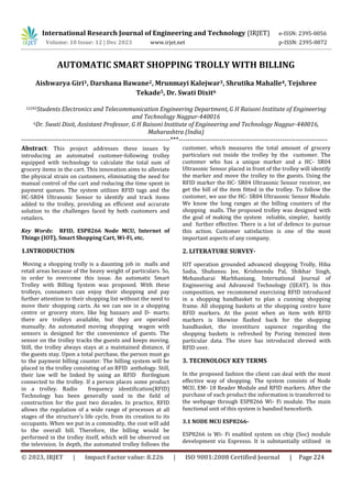 International Research Journal of Engineering and Technology (IRJET) e-ISSN: 2395-0056
Volume: 10 Issue: 12 | Dec 2023 www.irjet.net p-ISSN: 2395-0072
© 2023, IRJET | Impact Factor value: 8.226 | ISO 9001:2008 Certified Journal | Page 224
AUTOMATIC SMART SHOPPING TROLLY WITH BILLING
Aishwarya Giri1, Darshana Bawane2, Mrunmayi Kalejwar3, Shrutika Mahalle4, Tejshree
Tekade5, Dr. Swati Dixit6
12345Students Electronics and Telecommunication Engineering Department, G H Raisoni Institute of Engineering
and Technology Nagpur-440016
6Dr. Swati Dixit, Assistant Professor, G H Raisoni Institute of Engineering and Technology Nagpur-440016,
Maharashtra (India)
---------------------------------------------------------------------***---------------------------------------------------------------------
Abstract: This project addresses these issues by
introducing an automated customer-following trolley
equipped with technology to calculate the total sum of
grocery items in the cart. This innovation aims to alleviate
the physical strain on customers, eliminating the need for
manual control of the cart and reducing the time spent in
payment queues. The system utilizes RFID tags and the
HC-SR04 Ultrasonic Sensor to identify and track items
added to the trolley, providing an efficient and accurate
solution to the challenges faced by both customers and
retailers.
Key Words: RFID, ESP8266 Node MCU, Internet of
Things (IOT), Smart Shopping Cart, Wi-Fi, etc.
1.INTRODUCTION
Moving a shopping trolly is a daunting job in malls and
retail areas because of the heavy weight of particulars. So,
in order to overcome this issue. An automatic Smart
Trolley with Billing System was proposed. With these
trolleys, consumers can enjoy their shopping and pay
further attention to their shopping list without the need to
move their shopping carts. As we can see in a shopping
centre or grocery store, like big bazaars and D- marts;
there are trolleys available, but they are operated
manually. An automated moving shopping wagon with
sensors is designed for the convenience of guests. The
sensor on the trolley tracks the guests and keeps moving.
Still, the trolley always stays at a maintained distance, if
the guests stay. Upon a total purchase, the person must go
to the payment billing counter. The billing system will be
placed in the trolley consisting of an RFID anthology. Still,
their law will be linked by using an RFID florilegium
connected to the trolley. If a person places some product
in a trolley. Radio frequency identification(RFID)
Technology has been generally used in the field of
construction for the past two decades. In practice, RFID
allows the regulation of a wide range of processes at all
stages of the structure’s life cycle, from its creation to its
occupants. When we put in a commodity, the cost will add
to the overall bill. Therefore, the billing would be
performed in the trolley itself, which will be observed on
the television. In depth, the automated trolley follows the
customer, which measures the total amount of grocery
particulars out inside the trolley by the customer. The
customer who has a unique marker and a HC- SR04
Ultrasonic Sensor placed in front of the trolley will identify
the marker and move the trolley to the guests. Using the
RFID marker the HC- SR04 Ultrasonic Sensor receiver, we
get the bill of the item fitted in the trolley. To follow the
customer, we use the HC- SR04 Ultrasonic Sensor Module.
We know the long ranges at the billing counters of the
shopping malls. The proposed trolley was designed with
the goal of making the system reliable, simpler, hastily
and further effective. There is a lot of defence to pursue
this action. Customer satisfaction is one of the most
important aspects of any company.
2. LITERATURE SURVEY-
IOT operation grounded advanced shopping Trolly, Hiba
Sadia, Shubansu Jee, Krishnendu Pal, Shikhar Singh,
Mebansharai Marbhaniang, International Journal of
Engineering and Advanced Technology (IJEAT). In this
composition, we recommend exercising RFID introduced
in a shopping handbasket to plan a cunning shopping
frame. All shopping baskets at the shopping centre have
RFID markers. At the point when an item with RFID
markers is likewise flashed back for the shopping
handbasket, the investiture sapience regarding the
shopping baskets is refreshed by Poring itemized item
particular data. The store has introduced shrewd with
RFID over.
3. TECHNOLOGY KEY TERMS
In the proposed fashion the client can deal with the most
effective way of shopping. The system consists of Node
MCU, EM- 18 Reader Module and RFID markers. After the
purchase of each product the information is transferred to
the webpage through ESP8266 Wi- Fi module. The main
functional unit of this system is bandied henceforth.
3.1 NODE MCU ESP8266-
ESP8266 is Wi- Fi enabled system on chip (Soc) module
development via Espresso. It is substantially utilized in
 