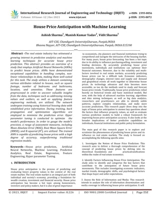 International Research Journal of Engineering and Technology (IRJET) e-ISSN: 2395-0056
p-ISSN: 2395-0072
Volume: 10 Issue: 12 | Dec 2023 www.irjet.net
House Price Anticipation with Machine Learning
Ashish Sharma
1
, Manish Kumar Yadav
2
, Vidit Sharma
3
AIT-CSE, Chandigarh UniversityGharuan, Punjab,INDIA
Bhavna Nayyer, AIT-CSE, Chandigarh UniversityGharuan, Punjab, INDIA E15190
---------------------------------------------------------------------***---------------------------------------------------------------------
Abstract -The real estate industry has witnessed a
growing interest in predictive analytics and machine
learning techniques for accurate house price
prediction. This abstract provides an overview of a
study that employs Artificial Neural Networks (ANNs)
to predict house prices. ANNs have demonstrated
exceptional capabilities in handling complex, non-
linear relationships in data, making them well-suited
for this task. The study utilizes a dataset containing
various attributes related to houses, such as square
footage, number of bedrooms and bathrooms,
location, and amenities. These features are
preprocessed in order to uncover valuable insights
from the data, techniques such as addressing missing
values and outliers, as well as applying feature
engineering methods, are utilized. The network
undergoes training using historical housing data with
established price information. During training, back
propagation and optimization algorithms are
employed to minimize the prediction error. Hyper
parameter tuning is conducted to optimize the
model's performance. In order to gauge the model's
precision, a range of assessment measures, including
Mean Absolute Error (MAE), Root Mean Square Error
(RMSE), and R-squared (R²), are utilized. The trained
ANN is capable of predicting house prices with a high
degree of accuracy, outperforming traditional
regression models.
Keywords—House price prediction, Artificial
Neural Networks, Machine Learning, Predictive
Analytics, Real Estate, Regression, Feature
Engineering, Hyper parameter Tuning.
1. INTRODUCTION
House price anticipation is the process of predicting and
evaluating future property values in the context of the real
estate market. The real estate market is an integral part of both
individual and society's economy, providing a foundation for
wealth creation, investment and financial security. House price
anticipation has become a hot topic among homeowners,
investors and policy makers, but it is also of great importance
to economists, city planners and financial institutions trying to
comprehend and navigate the intricacies of the housing market.
For many years, house price forecasting has been a hot topic
due to its ability to influence purchasing,selling, investment and
lending decisions. By accurately predicting house price
movements, individuals and institutions can optimize their
financial outcomes. However, due to the volatility and multi-
factors involved in real estate markets, accurately predicting
house prices can be a difficult task. Economic indicators,
demographic changes, interest rates and supply and demand
and geopolitical events all work together to determine house
prices. As technology advances and data becomes more
accessible, so too do the methods used to study and forecast
house price trends. Traditionally, house price predictions relied
heavily on historical trends and basic statistical models. But
now, with the help of advanced machine learning algorithms
and data mining techniques, as well as big data analytics,
researchers and practitioners are able to identify subtle
patterns, explore complex relationships, and make more
accurate predictions. This research paper dives deep into the
topic of house price anticipation to answer key questions about
the factors that influence property values, as well as evaluate
various prediction models to build a robust framework for
improving house price anticipation accuracy. It also looks at the
broader implications of better predictive capabilities on
individuals, financial institutions and public policy formulation.
The main goal of this research paper is to explore and
scrutinize the phenomenon of predicting house prices and its
influence on real estate markets. The study is focused on
accomplishing the following specific aims:
1. Investigate the Notion of House Price Prediction: This
research aims to deliver a thorough comprehension of the
concept of predicting house prices by delving into its
theoretical foundations and practicalramifications
within the realm of real estate economics.
2. Identify Factors Influencing House Price Anticipation: The
study aims to identify and categorize the key factors that
contribute to the anticipation of future house price
movements. This includes investigating economic indicators,
market trends, demographic shifts, and psychological factors
that shape buyer and seller expectations.
3. Assess the Role of Information and Media: This research
intends to analyze the role of information dissemination and
media coverage in influencing house price anticipation. It will
© 2023, IRJET | Impact Factor value: 8.226 | ISO 9001:2008 Certified Journal | Page 252
 
