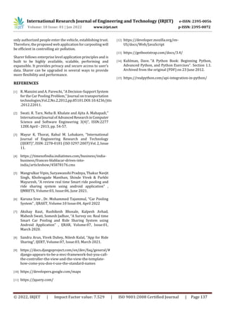 International Research Journal of Engineering and Technology (IRJET) e-ISSN: 2395-0056
Volume: 10 Issue: 01 | Jan 2022 www.irjet.net p-ISSN: 2395-0072
© 2022, IRJET | Impact Factor value: 7.529 | ISO 9001:2008 Certified Journal | Page 137
only authorized people enter the vehicle, establishing trust.
Therefore, the proposed web application for carpooling will
be efficient in controlling air pollution.
Sharer follows enterprise level application principles and is
built to be highly available, scalable, performing and
expansible. It provides privacy and secure access to user’s
data. Sharer can be upgraded in several ways to provide
more flexibility and performance.
REFERENCES
[1] R. Manzini and A. Pareschi, “A Decision-Support System
for the Car Pooling Problem,” Journal on transportation
technologies,Vol.2,No.2,2012,pp.85101.DOI:10.4236/jtts
.2012.22011.
[2] Swati. R. Tare, Neha B. Khalate and Ajita A. Mahapadi,”
International Journal ofAdvancedResearchinComputer
Science and Software Engineering 3(4)”, ISSN:2277
128X April - 2013, pp. 54-57.
[3] Mayur K. Thorat, Rahul M. Lohakare, “International
Journal of Engineering Research and Technology
(IJERT)”, ISSN: 2278-0181 (ISO 3297:2007)Vol.2,Issue
11.
[4] https://timesofindia.indiatimes.com/business/india-
business/frances-blablacar-drives-into-
india/articleshow/45878176.cms
[5] Mangrulkar Vipin, Suryawanshi Pradnya, Thakur Navjit
Singh, Khobragade Manthan, Shinde Vivek & Parkhi
Mayuresh, “A review real time Smart ride pooling and
ride sharing system using android application” ,
IJMRETS, Volume:03, Issue:06, June 2021.
[6] Karuna Sree , Dr. Mohammed Tajammul, “Car Pooling
System” , IJRAET, Volume:10 Issue:04, April 2022
[7] Akshay Raut, Rushikesh Bhosale, Kalpesh Avhad,
Mahesh Swati, Somesh Jadhav, “A Survey on: Real time
Smart Car Pooling and Ride Sharing System using
Android Application” , IJRAR, Volume:07, Issue:01,
March 2020.
[8] Sandra Arun, Vivek Dubey, Nilesh Kulal, “App for Ride
Sharing”, IJERT, Volume:07, Issue:03, March 2021.
[9] https://docs.djangoproject.com/en/dev/faq/general/#
django-appears-to-be-a-mvc-framework-but-you-call-
the-controller-the-view-and-the-view-the-template-
how-come-you-don-t-use-the-standard-names
[10] https://developers.google.com/maps
[11] https://jquery.com/
[12] https://developer.mozilla.org/en-
US/docs/Web/JavaScript
[13] https://getbootstrap.com/docs/3.4/
[14] Kuhlman, Dave. "A Python Book: Beginning Python,
Advanced Python, and Python Exercises". Section 1.1.
Archived from the original (PDF) on 23 June 2012.
[15] https://realpython.com/api-integration-in-python/
 