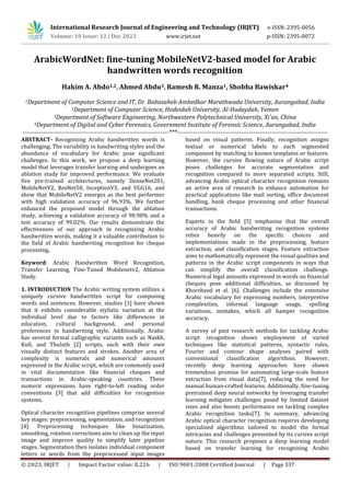 © 2023, IRJET | Impact Factor value: 8.226 | ISO 9001:2008 Certified Journal | Page 337
ArabicWordNet: fine-tuning MobileNetV2-based model for Arabic
handwritten words recognition
Hakim A. Abdo1,2, Ahmed Abdu3, Ramesh R. Manza1, Shobha Bawiskar4
1Department of Computer Science and IT, Dr. Babasaheb Ambedkar Marathwada University, Aurangabad, India
2Department of Computer Science, Hodeidah University, Al-Hudaydah, Yemen
3Department of Software Engineering, Northwestern Polytechnical University, Xi'an, China
4Department of Digital and Cyber Forensics, Government Institute of Forensic Science, Aurangabad, India
-----------------------------------------------------------------------***-------------------------------------------------------------------------
ABSTRACT- Recognizing Arabic handwritten words is
challenging. The variability in handwriting styles and the
abundance of vocabulary for Arabic pose significant
challenges. In this work, we propose a deep learning
model that leverages transfer learning and undergoes an
ablation study for improved performance. We evaluate
five pre-trained architectures, namely DenseNet201,
MobileNetV2, ResNet50, InceptionV3, and VGG16, and
show that MobileNetV2 emerges as the best performer
with high validation accuracy of 96.93%. We further
enhanced the proposed model through the ablation
study, achieving a validation accuracy of 98.98% and a
test accuracy of 99.02%. Our results demonstrate the
effectiveness of our approach in recognizing Arabic
handwritten words, making it a valuable contribution to
the field of Arabic handwriting recognition for cheque
processing.
Keyword: Arabic Handwritten Word Recognition,
Transfer Learning, Fine-Tuned Mobilenetv2, Ablation
Study.
1. INTRODUCTION The Arabic writing system utilizes a
uniquely cursive handwritten script for composing
words and sentences. However, studies [1] have shown
that it exhibits considerable stylistic variation at the
individual level due to factors like differences in
education, cultural background, and personal
preferences in handwriting style. Additionally, Arabic
has several formal calligraphic variants such as Naskh,
Kufi, and Thuluth [2] scripts, each with their own
visually distinct features and strokes. Another area of
complexity is numerals and numerical amounts
expressed in the Arabic script, which are commonly used
in vital documentation like financial cheques and
transactions in Arabic-speaking countries. These
numeric expressions have right-to-left reading order
conventions [3] that add difficulties for recognition
systems.
Optical character recognition pipelines comprise several
key stages: preprocessing, segmentation, and recognition
[4]. Preprocessing techniques like binarization,
smoothing, rotation corrections aim to clean up the input
image and improve quality to simplify later pipeline
stages. Segmentation then isolates individual component
letters or words from the preprocessed input images
based on visual patterns. Finally, recognition assigns
textual or numerical labels to each segmented
component by matching to known templates or features.
However, the cursive flowing nature of Arabic script
poses challenges for accurate segmentation and
recognition compared to more separated scripts. Still,
advancing Arabic optical character recognition remains
an active area of research to enhance automation for
practical applications like mail sorting, office document
handling, bank cheque processing and other financial
transactions.
Experts in the field [5] emphasize that the overall
accuracy of Arabic handwriting recognition systems
relies heavily on the specific choices and
implementations made in the preprocessing, feature
extraction, and classification stages. Feature extraction
aims to mathematically represent the visual qualities and
patterns in the Arabic script components in ways that
can simplify the overall classification challenge.
Numerical legal amounts expressed in words on financial
cheques pose additional difficulties, as discussed by
Khorsheed et al. [6]. Challenges include the extensive
Arabic vocabulary for expressing numbers, interpretive
complexities, informal language usage, spelling
variations, mistakes, which all hamper recognition
accuracy.
A survey of past research methods for tackling Arabic
script recognition shows employment of varied
techniques like statistical patterns, syntactic rules,
Fourier and contour shape analyses paired with
conventional classification algorithms. However,
recently deep learning approaches have shown
tremendous promise for automating large-scale feature
extraction from visual data[7], reducing the need for
manual human-crafted features. Additionally, fine-tuning
pretrained deep neural networks by leveraging transfer
learning mitigates challenges posed by limited dataset
sizes and also boosts performance on tackling complex
Arabic recognition tasks[7]. In summary, advancing
Arabic optical character recognition requires developing
specialized algorithms tailored to model the formal
intricacies and challenges presented by its cursive script
nature. This research proposes a deep learning model
based on transfer learning for recognising Arabic
International Research Journal of Engineering and Technology (IRJET) e-ISSN: 2395-0056
Volume: 10 Issue: 12 | Dec 2023 www.irjet.net p-ISSN: 2395-0072
 