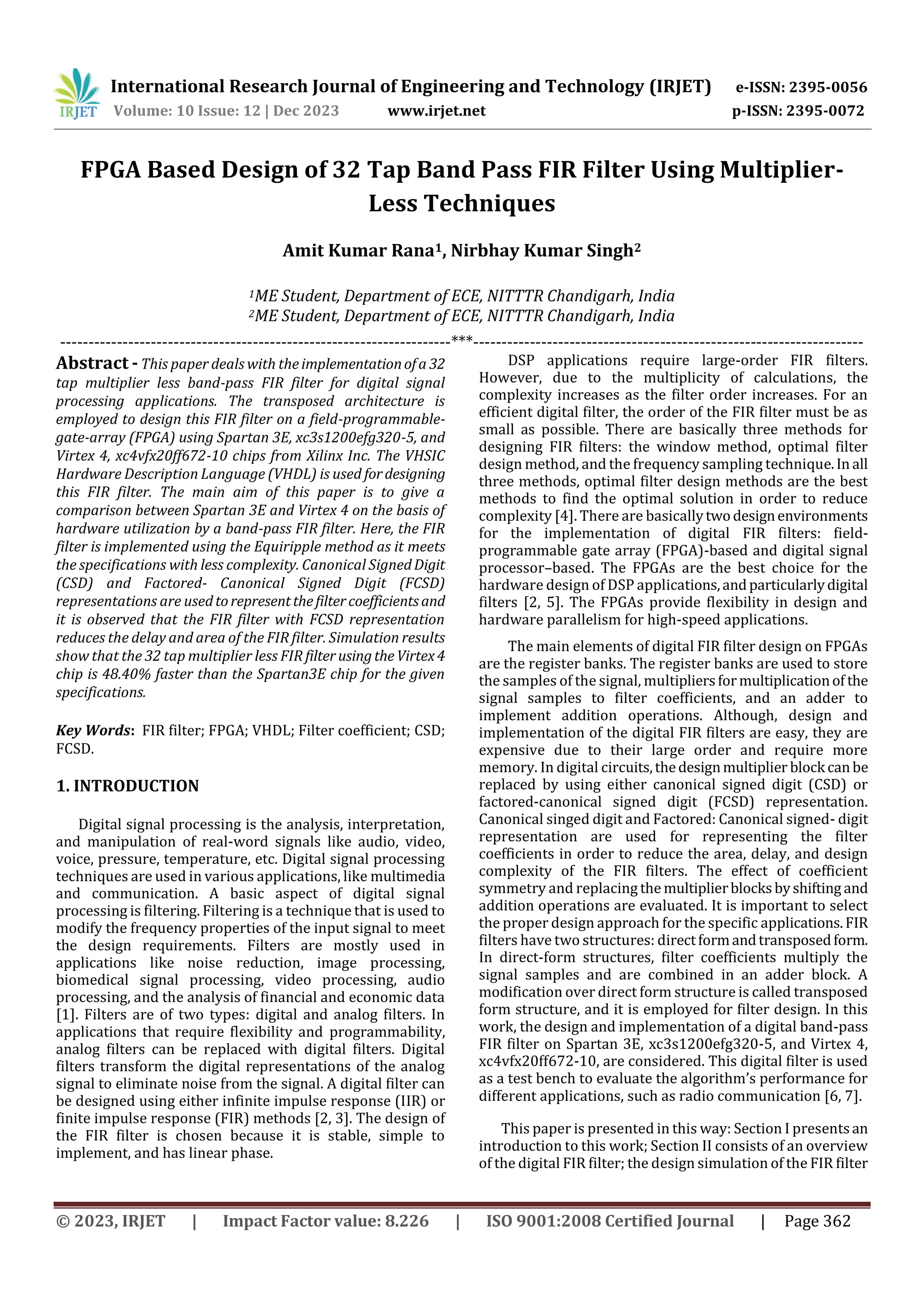 International Research Journal of Engineering and Technology (IRJET) e-ISSN: 2395-0056
Volume: 10 Issue: 12 | Dec 2023 www.irjet.net p-ISSN: 2395-0072
© 2023, IRJET | Impact Factor value: 8.226 | ISO 9001:2008 Certified Journal | Page 362
Amit Kumar Rana1, Nirbhay Kumar Singh2
1ME Student, Department of ECE, NITTTR Chandigarh, India
2ME Student, Department of ECE, NITTTR Chandigarh, India
---------------------------------------------------------------------***---------------------------------------------------------------------
Abstract - This paper deals with theimplementationofa 32
tap multiplier less band-pass FIR filter for digital signal
processing applications. The transposed architecture is
employed to design this FIR filter on a field-programmable-
gate-array (FPGA) using Spartan 3E, xc3s1200efg320-5, and
Virtex 4, xc4vfx20ff672-10 chips from Xilinx Inc. The VHSIC
Hardware Description Language (VHDL) is used fordesigning
this FIR filter. The main aim of this paper is to give a
comparison between Spartan 3E and Virtex 4 on the basis of
hardware utilization by a band-pass FIR filter. Here, the FIR
filter is implemented using the Equiripple method as it meets
the specifications with less complexity. Canonical SignedDigit
(CSD) and Factored- Canonical Signed Digit (FCSD)
representations are usedtorepresentthefiltercoefficientsand
it is observed that the FIR filter with FCSD representation
reduces the delay and area of the FIR filter. Simulation results
show that the 32 tap multiplier less FIR filterusingtheVirtex4
chip is 48.40% faster than the Spartan3E chip for the given
specifications.
Key Words: FIR filter; FPGA; VHDL; Filter coefficient; CSD;
FCSD.
1. INTRODUCTION
Digital signal processing is the analysis, interpretation,
and manipulation of real-word signals like audio, video,
voice, pressure, temperature, etc. Digital signal processing
techniques are used in various applications, like multimedia
and communication. A basic aspect of digital signal
processing is filtering. Filtering is a technique that is used to
modify the frequency properties of the input signal to meet
the design requirements. Filters are mostly used in
applications like noise reduction, image processing,
biomedical signal processing, video processing, audio
processing, and the analysis of financial and economic data
[1]. Filters are of two types: digital and analog filters. In
applications that require flexibility and programmability,
analog filters can be replaced with digital filters. Digital
filters transform the digital representations of the analog
signal to eliminate noise from the signal. A digital filter can
be designed using either infinite impulse response (IIR) or
finite impulse response (FIR) methods [2, 3]. The design of
the FIR filter is chosen because it is stable, simple to
implement, and has linear phase.
DSP applications require large-order FIR filters.
However, due to the multiplicity of calculations, the
complexity increases as the filter order increases. For an
efficient digital filter, the order of the FIR filter must be as
small as possible. There are basically three methods for
designing FIR filters: the window method, optimal filter
design method, and the frequency sampling technique.In all
three methods, optimal filter design methods are the best
methods to find the optimal solution in order to reduce
complexity [4]. There are basicallytwodesignenvironments
for the implementation of digital FIR filters: field-
programmable gate array (FPGA)-based and digital signal
processor–based. The FPGAs are the best choice for the
hardware design of DSP applications,andparticularlydigital
filters [2, 5]. The FPGAs provide flexibility in design and
hardware parallelism for high-speed applications.
The main elements of digital FIR filter design on FPGAs
are the register banks. The register banks are used to store
the samples of the signal, multipliersformultiplicationof the
signal samples to filter coefficients, and an adder to
implement addition operations. Although, design and
implementation of the digital FIR filters are easy, they are
expensive due to their large order and require more
memory. In digital circuits,thedesignmultiplier block canbe
replaced by using either canonical signed digit (CSD) or
factored-canonical signed digit (FCSD) representation.
Canonical singed digit and Factored: Canonical signed- digit
representation are used for representing the filter
coefficients in order to reduce the area, delay, and design
complexity of the FIR filters. The effect of coefficient
symmetry and replacing the multiplierblocksbyshifting and
addition operations are evaluated. It is important to select
the proper design approach for the specific applications.FIR
filters have two structures: directformandtransposedform.
In direct-form structures, filter coefficients multiply the
signal samples and are combined in an adder block. A
modification over direct form structure is called transposed
form structure, and it is employed for filter design. In this
work, the design and implementation of a digital band-pass
FIR filter on Spartan 3E, xc3s1200efg320-5, and Virtex 4,
xc4vfx20ff672-10, are considered. This digital filter is used
as a test bench to evaluate the algorithm’s performance for
different applications, such as radio communication [6, 7].
This paper is presented in this way: Section I presentsan
introduction to this work; Section II consists of an overview
of the digital FIR filter; the design simulation of the FIR filter
FPGA Based Design of 32 Tap Band Pass FIR Filter Using Multiplier-
Less Techniques
 