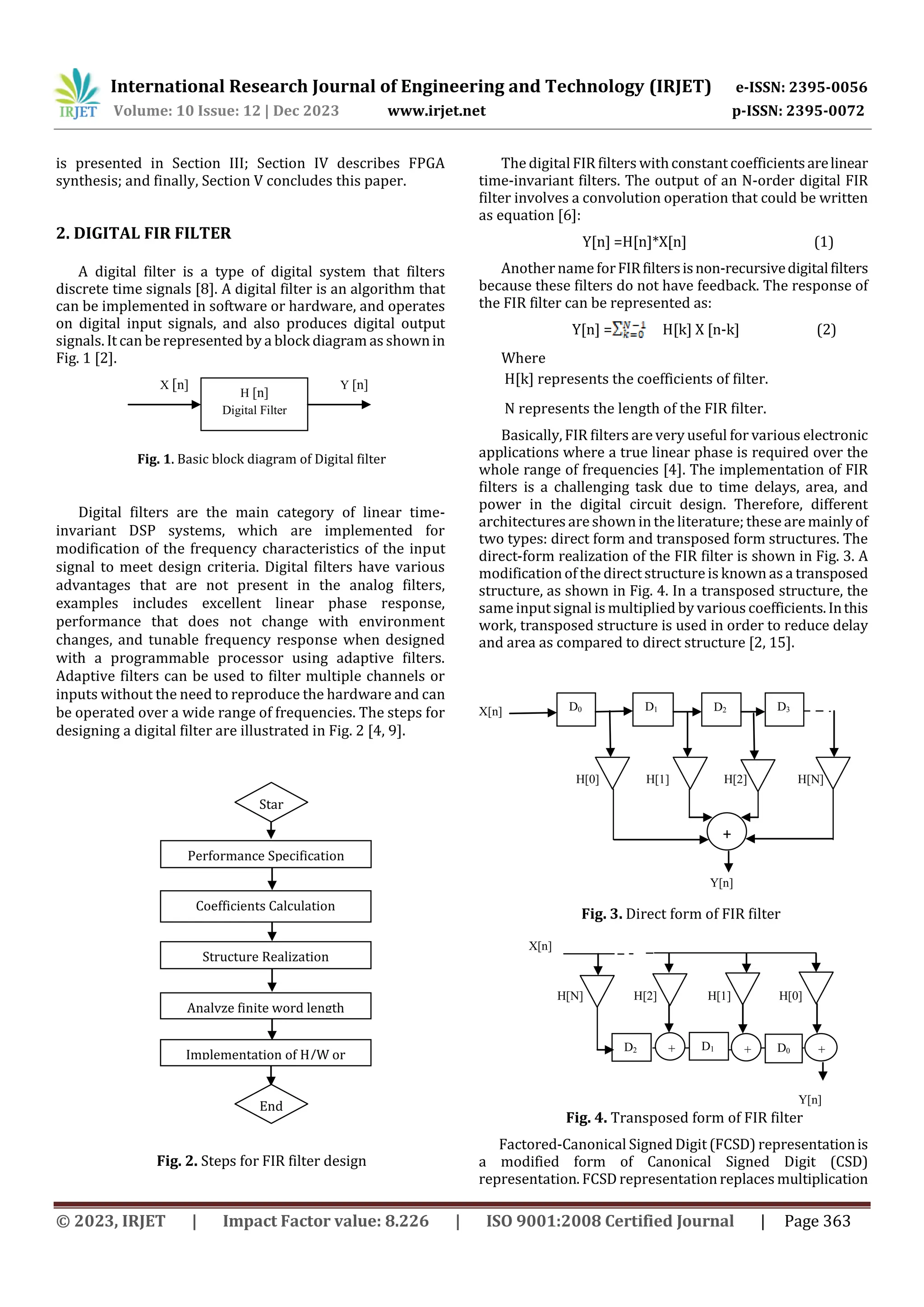 International Research Journal of Engineering and Technology (IRJET) e-ISSN: 2395-0056
Volume: 10 Issue: 12 | Dec 2023 www.irjet.net p-ISSN: 2395-0072
© 2023, IRJET | Impact Factor value: 8.226 | ISO 9001:2008 Certified Journal | Page 363
is presented in Section III; Section IV describes FPGA
synthesis; and finally, Section V concludes this paper.
2. DIGITAL FIR FILTER
A digital filter is a type of digital system that filters
discrete time signals [8]. A digital filter is an algorithm that
can be implemented in software or hardware, and operates
on digital input signals, and also produces digital output
signals. It can be represented by a block diagram as shownin
Fig. 1 [2].
X [n] Y [n]
Fig. 1. Basic block diagram of Digital filter
Digital filters are the main category of linear time-
invariant DSP systems, which are implemented for
modification of the frequency characteristics of the input
signal to meet design criteria. Digital filters have various
advantages that are not present in the analog filters,
examples includes excellent linear phase response,
performance that does not change with environment
changes, and tunable frequency response when designed
with a programmable processor using adaptive filters.
Adaptive filters can be used to filter multiple channels or
inputs without the need to reproduce the hardware and can
be operated over a wide range of frequencies. The steps for
designing a digital filter are illustrated in Fig. 2 [4, 9].
Fig. 2. Steps for FIR filter design
The digitalFIR filters withconstant coefficientsarelinear
time-invariant filters. The output of an N-order digital FIR
filter involves a convolution operation that could be written
as equation [6]:
Y[n] =H[n]*X[n] (1)
Another nameforFIRfiltersisnon-recursivedigitalfilters
because these filters do not have feedback. The response of
the FIR filter can be represented as:
Y[n] = H[k] X [n-k] (2)
Where
H[k] represents the coefficients of filter.
N represents the length of the FIR filter.
Basically, FIR filters are very useful for various electronic
applications where a true linear phase is required over the
whole range of frequencies [4]. The implementation of FIR
filters is a challenging task due to time delays, area, and
power in the digital circuit design. Therefore, different
architectures are shown in the literature; these are mainly of
two types: direct form and transposed form structures. The
direct-form realization of the FIR filter is shown in Fig. 3. A
modification of the direct structureis known as a transposed
structure, as shown in Fig. 4. In a transposed structure, the
sameinput signal is multiplied by various coefficients.Inthis
work, transposed structure is used in order to reduce delay
and area as compared to direct structure [2, 15].
X[n]
H[0] H[1] H[2] H[N]
Y[n]
Fig. 3. Direct form of FIR filter
X[n]
H[N] H[2] H[1] H[0]
Y[n]
Fig. 4. Transposed form of FIR filter
Factored-Canonical Signed Digit (FCSD) representationis
a modified form of Canonical Signed Digit (CSD)
representation. FCSD representation replaces multiplication
H [n]
Digital Filter
Star
t
Performance Specification
Coefficients Calculation
Structure Realization
Analyze finite word length
End
Implementation of H/W or
S/W
D3
D2
D1
D0
+
D0 +
D1 +
+
D2
 