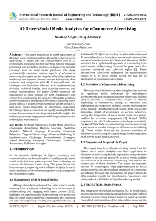 International Research Journal of Engineering and Technology (IRJET) e-ISSN: 2395-0056
Volume: 10 Issue: 12 | Dec 2023 www.irjet.net p-ISSN: 2395-0072
© 2023, IRJET | Impact Factor value: 8.226 | ISO 9001:2008 Certified Journal | Page 509
AI-Driven Social Media Analytics for eCommerce Advertising
Navdeep Singh1, Daisy Adhikari2
1NerdCuriosity.com
2DataScienceNerd.com
---------------------------------------------------------------------***---------------------------------------------------------------------
Abstract - This paper presents an in-depth exploration of
AI-driven social media analytics in the context of eCommerce
advertising. It delves into the transformative role of AI
technologies, including machine learning, natural language
processing, and predictive analytics, in deciphering complex
consumer data on social media platforms. The study
systematically examines various aspects of eCommerce
advertising strategies, such as targetedadvertising, influencer
marketing, and dynamic content creation, highlighting their
evolution and integration with AI. It also addresses the
challenges and limitations inherent in AI implementation,
including technical hurdles, data accuracy concerns, and
ethical considerations. The paper further discusses the
implications of these findings for both practitioners and
researchers, emphasizing the need for ethical data practices
and the adoption of emerging technologies. Concludingwitha
future outlook, it underscores the potential growthareasin AI
and social media integration in eCommerce, suggesting
directions for future researchinthisrapidlyevolvingfield. This
comprehensive analysis aims to provide valuable insights for
enhancing customer engagement anddrivingbusinesssuccess
in the digital marketplace.
Key Words: Artificial Intelligence, Social Media Analytics,
eCommerce Advertising, Machine Learning, Predictive
Analytics, Natural Language Processing, Consumer
Behaviour, Targeted Advertising, Influencer Marketing, AI
Implementation Challenges, Personalization Strategies,
Digital Marketing, Emerging Technologies, Marketing
Automation, AI-Driven Strategies
1. INTRODUCTION
In the dynamic landscape of digital commerce and
communication, the fusion of artificial intelligence (AI) with
social media has emerged as a pivotal force, reshaping the
contours of eCommerce advertising. This paper delves into
this confluence, exploring how AI-driven analytics in social
media platforms are revolutionizingadvertisingstrategiesin
the eCommerce sector.
1.1 Background of AI in Social Media
AI has profoundly transformed the realm of social media,
evolving from a nascent technology to a cornerstone in
understanding and engaging with users. Anzum (2022)
highlights the significant role of AI in mining user-generated
data on social media platforms, emphasizing the emerging
concerns around privacy,security,andalgorithmicbiases[1].
Rallabandi (2023) further explore the ethical dimensions of
AI in social media, particularly in contentmoderationandthe
spread of misinformation [2]. Lewis and Moorkens (2020)
advocate for a rights-based approach to trustworthy AI in
social media, underscoring the need for governance that
balances individual and collective rights [3]. These
perspectives collectively underscore the transformative
impact of AI on social media, paving the way for its
application in eCommerce advertising.
1.2 Evolution of eCommerce Advertising
The trajectoryofeCommerce advertisinghasbeenmarked
by significant shifts, influenced by technological
advancements, and changing consumer behaviours.Solichin
(2022) provides a comprehensive review of affiliate
marketing in eCommerce, tracing its evolution and
highlighting the integration of digital content marketing and
social media [4].Bhattacharya andMishra (2015)discussthe
disruptive impact of eCommerce on various industries,
noting the integration of social media tools as a potent
method for customer engagement [5]. Gretzel (2000)
emphasize the role of information technology, particularly
the World Wide Web, in revolutionizingtourismadvertising,
a precursor to broader changes in eCommerce advertising
[6]. These studies illustrate the dynamic evolution of
eCommerce advertising, setting the stage for the integration
of AI-driven social media analytics.
1.3 Purpose and Scope of the Paper
This paper aims to synthesize existing research on AI-
driven social media analytics and their application in
eCommerce advertising. Itseekstoprovidea comprehensive
overview of the current state of AI in social media, analyse
the evolution of eCommerce advertising, and explore the
intersection of these domains. The scope encompasses
various AI technologies, their implementation in social
media analytics, and the resultant strategies in eCommerce
advertising. Through this exploration, the paper intends to
offer valuable insights for practitioners, researchers, and
policymakers in the fields of digital marketing and AI.
2. THEORETICAL FRAMEWORK
The integration of artificial intelligence (AI) in social media
analytics representsa significant leapforwardintherealmof
eCommerce advertising. Thissectionofthepaperlaysoutthe
theoretical underpinnings of this integration, exploring the
 