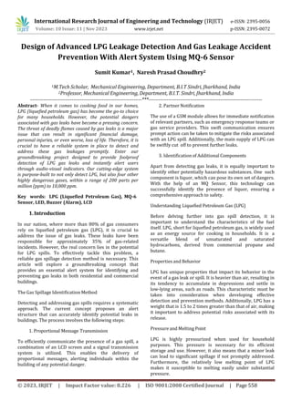 © 2023, IRJET | Impact Factor value: 8.226 | ISO 9001:2008 Certified Journal | Page 558
Design of Advanced LPG Leakage Detection And Gas Leakage Accident
Prevention With Alert System Using MQ-6 Sensor
Sumit Kumar1, Naresh Prasad Choudhry2
1M.Tech Scholar, Mechanical Engineering, Department, B.I.T Sindri, Jharkhand, India
2Professor, Mechanical Engineering, Department, B.I.T. Sindri, Jharkhand, India
-------------------------------------------------------------------***--------------------------------------------------------------------
Abstract- When it comes to cooking food in our homes,
LPG (liquefied petroleum gas) has become the go-to choice
for many households. However, the potential dangers
associated with gas leaks have become a pressing concern.
The threat of deadly flames caused by gas leaks is a major
issue that can result in significant financial damage,
personal injuries, or even worse, loss of life. Therefore, it is
crucial to have a reliable system in place to detect and
address these gas leakages promptly. Enter our
groundbreaking project designed to provide foolproof
detection of LPG gas leaks and instantly alert users
through audio-visual indicators. Our cutting-edge system
is purpose-built to not only detect LPG, but also four other
highly dangerous gases, within a range of 200 parts per
million (ppm) to 10,000 ppm.
1.Introduction
In our nation, where more than 80% of gas consumers
rely on liquefied petroleum gas (LPG), it is crucial to
address the issue of gas leaks. These leaks have been
responsible for approximately 35% of gas-related
incidents. However, the real concern lies in the potential
for LPG spills. To effectively tackle this problem, a
reliable gas spillage detection method is necessary. This
article will explore a groundbreaking concept that
provides an essential alert system for identifying and
preventing gas leaks in both residential and commercial
buildings.
The Gas Spillage Identification Method
Detecting and addressing gas spills requires a systematic
approach. The current concept proposes an alert
structure that can accurately identify potential leaks in
buildings. The process involves the following steps:
1. Proportional Message Transmission
To efficiently communicate the presence of a gas spill, a
combination of an LCD screen and a signal transmission
system is utilized. This enables the delivery of
proportional messages, alerting individuals within the
building of any potential danger.
2. Partner Notification
The use of a GSM module allows for immediate notification
of relevant partners, such as emergency response teams or
gas service providers. This swift communication ensures
prompt action can be taken to mitigate the risks associated
with an LPG spill. Additionally, the main supply of LPG can
be swiftly cut off to prevent further leaks.
3. Identification of Additional Components
Apart from detecting gas leaks, it is equally important to
identify other potentially hazardous substances. One such
component is liquor, which can pose its own set of dangers.
With the help of an MQ Sensor, this technology can
successfully identify the presence of liquor, ensuring a
comprehensive approach to safety.
Understanding Liquefied Petroleum Gas (LPG)
Before delving further into gas spill detection, it is
important to understand the characteristics of the fuel
itself. LPG, short for liquefied petroleum gas, is widely used
as an energy source for cooking in households. It is a
versatile blend of unsaturated and saturated
hydrocarbons, derived from commercial propane and
butane.
Properties and Behavior
LPG has unique properties that impact its behavior in the
event of a gas leak or spill. It is heavier than air, resulting in
its tendency to accumulate in depressions and settle in
low-lying areas, such as roads. This characteristic must be
taken into consideration when developing effective
detection and prevention methods. Additionally, LPG has a
weight that is 1.5 to 2 times greater than that of air, making
it important to address potential risks associated with its
release.
Pressure and Melting Point
LPG is highly pressurized when used for household
purposes. This pressure is necessary for its efficient
storage and use. However, it also means that a minor leak
can lead to significant spillage if not promptly addressed.
Furthermore, the relatively low melting point of LPG
makes it susceptible to melting easily under substantial
pressure.
Key words: LPG (Liquefied Petroleum Gas), MQ-6
Sensor, LED, Buzzer (Alarm), LCD
International Research Journal of Engineering and Technology (IRJET) e-ISSN: 2395-0056
Volume: 10 Issue: 11 | Nov 2023 www.irjet.net p-ISSN: 2395-0072
 