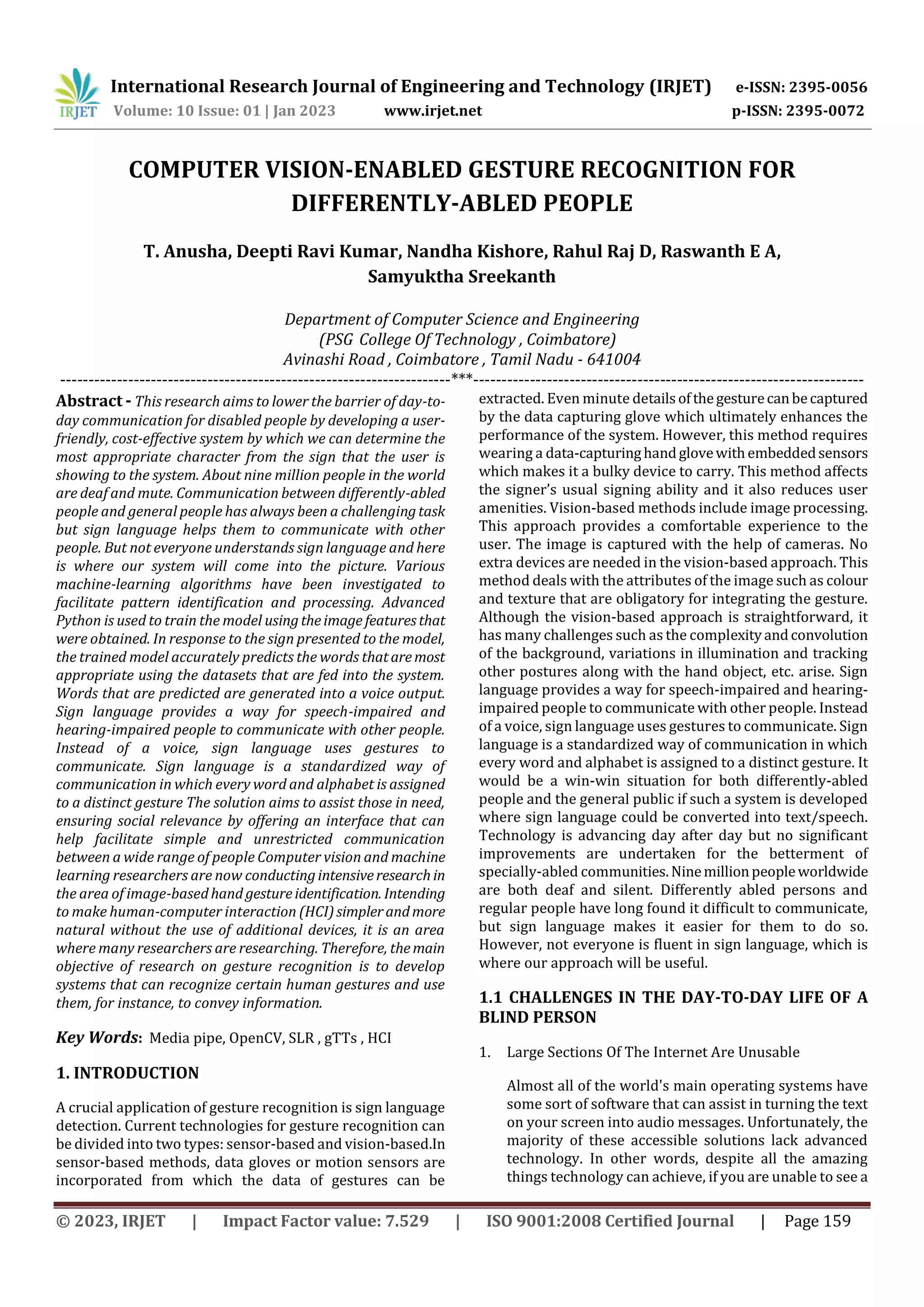 © 2023, IRJET | Impact Factor value: 7.529 | ISO 9001:2008 Certified Journal | Page 159
COMPUTER VISION-ENABLED GESTURE RECOGNITION FOR
DIFFERENTLY-ABLED PEOPLE
T. Anusha, Deepti Ravi Kumar, Nandha Kishore, Rahul Raj D, Raswanth E A,
Samyuktha Sreekanth
Department of Computer Science and Engineering
(PSG College Of Technology , Coimbatore)
Avinashi Road , Coimbatore , Tamil Nadu - 641004
---------------------------------------------------------------------***---------------------------------------------------------------------
Abstract - This research aims to lower the barrier of day-to-
day communication for disabled people by developing a user-
friendly, cost-effective system by which we can determine the
most appropriate character from the sign that the user is
showing to the system. About nine million people in the world
are deaf and mute. Communication between differently-abled
people and general people has always been a challengingtask
but sign language helps them to communicate with other
people. But not everyone understands sign language and here
is where our system will come into the picture. Various
machine-learning algorithms have been investigated to
facilitate pattern identification and processing. Advanced
Python is used to train the model usingtheimage featuresthat
were obtained. In response to the sign presented to the model,
the trained model accurately predicts the words thataremost
appropriate using the datasets that are fed into the system.
Words that are predicted are generated into a voice output.
Sign language provides a way for speech-impaired and
hearing-impaired people to communicate with other people.
Instead of a voice, sign language uses gestures to
communicate. Sign language is a standardized way of
communication in which every word and alphabet is assigned
to a distinct gesture The solution aims to assist those in need,
ensuring social relevance by offering an interface that can
help facilitate simple and unrestricted communication
between a wide range of people Computer vision and machine
learning researchers are now conductingintensiveresearchin
the area of image-basedhand gestureidentification. Intending
to make human-computer interaction (HCI)simplerandmore
natural without the use of additional devices, it is an area
where many researchers are researching. Therefore, themain
objective of research on gesture recognition is to develop
systems that can recognize certain human gestures and use
them, for instance, to convey information.
Key Words: Media pipe, OpenCV, SLR , gTTs , HCI
1. INTRODUCTION
A crucial application of gesture recognition is sign language
detection. Current technologies for gesture recognition can
be divided into two types: sensor-based and vision-based.In
sensor-based methods, data gloves or motion sensors are
incorporated from which the data of gestures can be
extracted. Even minute detailsofthegesturecanbecaptured
by the data capturing glove which ultimately enhances the
performance of the system. However, this method requires
wearing a data-capturinghandglovewithembeddedsensors
which makes it a bulky device to carry. This method affects
the signer’s usual signing ability and it also reduces user
amenities. Vision-based methods include image processing.
This approach provides a comfortable experience to the
user. The image is captured with the help of cameras. No
extra devices are needed in the vision-based approach. This
method deals with the attributes of the image such as colour
and texture that are obligatory for integrating the gesture.
Although the vision-based approach is straightforward, it
has many challenges such as the complexityandconvolution
of the background, variations in illumination and tracking
other postures along with the hand object, etc. arise. Sign
language provides a way for speech-impaired and hearing-
impaired people to communicate with other people. Instead
of a voice, sign language uses gestures to communicate. Sign
language is a standardized way of communication in which
every word and alphabet is assigned to a distinct gesture. It
would be a win-win situation for both differently-abled
people and the general public if such a system is developed
where sign language could be converted into text/speech.
Technology is advancing day after day but no significant
improvements are undertaken for the betterment of
specially-abled communities.Ninemillionpeopleworldwide
are both deaf and silent. Differently abled persons and
regular people have long found it difficult to communicate,
but sign language makes it easier for them to do so.
However, not everyone is fluent in sign language, which is
where our approach will be useful.
1.1 CHALLENGES IN THE DAY-TO-DAY LIFE OF A
BLIND PERSON
1. Large Sections Of The Internet Are Unusable
Almost all of the world's main operating systems have
some sort of software that can assist in turning the text
on your screen into audio messages. Unfortunately, the
majority of these accessible solutions lack advanced
technology. In other words, despite all the amazing
things technology can achieve, if you are unable to see a
International Research Journal of Engineering and Technology (IRJET) e-ISSN: 2395-0056
Volume: 10 Issue: 01 | Jan 2023 www.irjet.net p-ISSN: 2395-0072
 