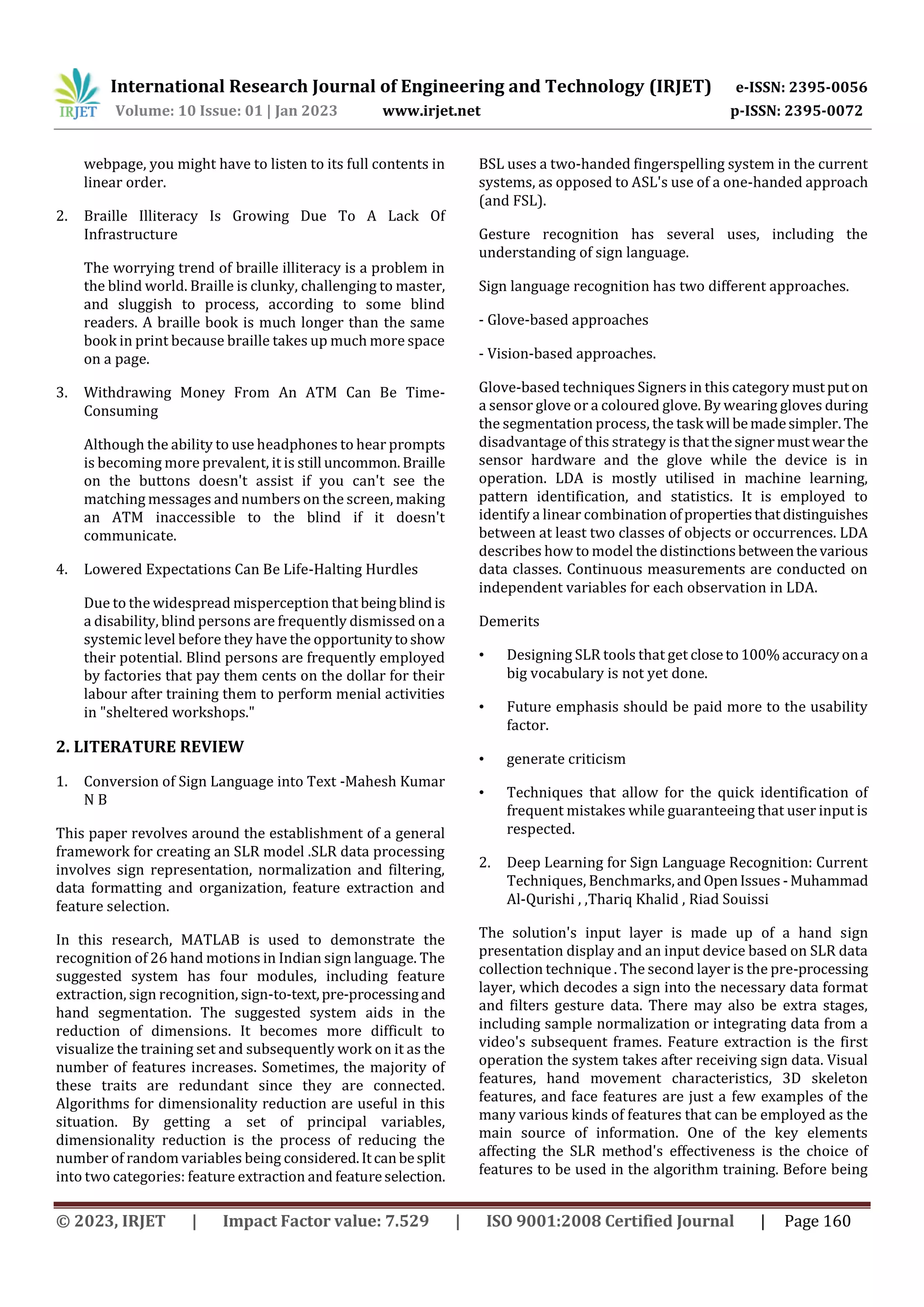 International Research Journal of Engineering and Technology (IRJET) e-ISSN: 2395-0056
Volume: 10 Issue: 01 | Jan 2023 www.irjet.net p-ISSN: 2395-0072
© 2023, IRJET | Impact Factor value: 7.529 | ISO 9001:2008 Certified Journal | Page 160
webpage, you might have to listen to its full contents in
linear order.
2. Braille Illiteracy Is Growing Due To A Lack Of
Infrastructure
The worrying trend of braille illiteracy is a problem in
the blind world. Braille is clunky, challenging to master,
and sluggish to process, according to some blind
readers. A braille book is much longer than the same
book in print because braille takes up much more space
on a page.
3. Withdrawing Money From An ATM Can Be Time-
Consuming
Although the ability to use headphones to hear prompts
is becoming more prevalent, it is still uncommon.Braille
on the buttons doesn't assist if you can't see the
matching messages and numbers on the screen, making
an ATM inaccessible to the blind if it doesn't
communicate.
4. Lowered Expectations Can Be Life-Halting Hurdles
Due to the widespread misperception that beingblindis
a disability, blind persons are frequently dismissed on a
systemic level before they have the opportunitytoshow
their potential. Blind persons are frequently employed
by factories that pay them cents on the dollar for their
labour after training them to perform menial activities
in "sheltered workshops."
2. LITERATURE REVIEW
1. Conversion of Sign Language into Text -Mahesh Kumar
N B
This paper revolves around the establishment of a general
framework for creating an SLR model .SLR data processing
involves sign representation, normalization and filtering,
data formatting and organization, feature extraction and
feature selection.
In this research, MATLAB is used to demonstrate the
recognition of 26 hand motions in Indian sign language. The
suggested system has four modules, including feature
extraction, sign recognition, sign-to-text,pre-processingand
hand segmentation. The suggested system aids in the
reduction of dimensions. It becomes more difficult to
visualize the training set and subsequently work on it as the
number of features increases. Sometimes, the majority of
these traits are redundant since they are connected.
Algorithms for dimensionality reduction are useful in this
situation. By getting a set of principal variables,
dimensionality reduction is the process of reducing the
number of random variables being considered.Itcanbesplit
into two categories: feature extraction and featureselection.
BSL uses a two-handed fingerspelling system in the current
systems, as opposed to ASL's use of a one-handed approach
(and FSL).
Gesture recognition has several uses, including the
understanding of sign language.
Sign language recognition has two different approaches.
- Glove-based approaches
- Vision-based approaches.
Glove-based techniques Signers in this category mustputon
a sensor glove or a coloured glove. By wearing gloves during
the segmentation process, the task will bemadesimpler.The
disadvantage of this strategy is thatthesignermustwearthe
sensor hardware and the glove while the device is in
operation. LDA is mostly utilised in machine learning,
pattern identification, and statistics. It is employed to
identify a linear combination ofpropertiesthatdistinguishes
between at least two classes of objects or occurrences. LDA
describes how to model the distinctionsbetweenthevarious
data classes. Continuous measurements are conducted on
independent variables for each observation in LDA.
Demerits
• Designing SLR tools that get closeto100%accuracyona
big vocabulary is not yet done.
• Future emphasis should be paid more to the usability
factor.
• generate criticism
• Techniques that allow for the quick identification of
frequent mistakes while guaranteeing that user input is
respected.
2. Deep Learning for Sign Language Recognition: Current
Techniques, Benchmarks,andOpenIssues -Muhammad
Al-Qurishi , ,Thariq Khalid , Riad Souissi
The solution's input layer is made up of a hand sign
presentation display and an input device based on SLR data
collection technique . The second layer is the pre-processing
layer, which decodes a sign into the necessary data format
and filters gesture data. There may also be extra stages,
including sample normalization or integrating data from a
video's subsequent frames. Feature extraction is the first
operation the system takes after receiving sign data. Visual
features, hand movement characteristics, 3D skeleton
features, and face features are just a few examples of the
many various kinds of features that can be employed as the
main source of information. One of the key elements
affecting the SLR method's effectiveness is the choice of
features to be used in the algorithm training. Before being
 