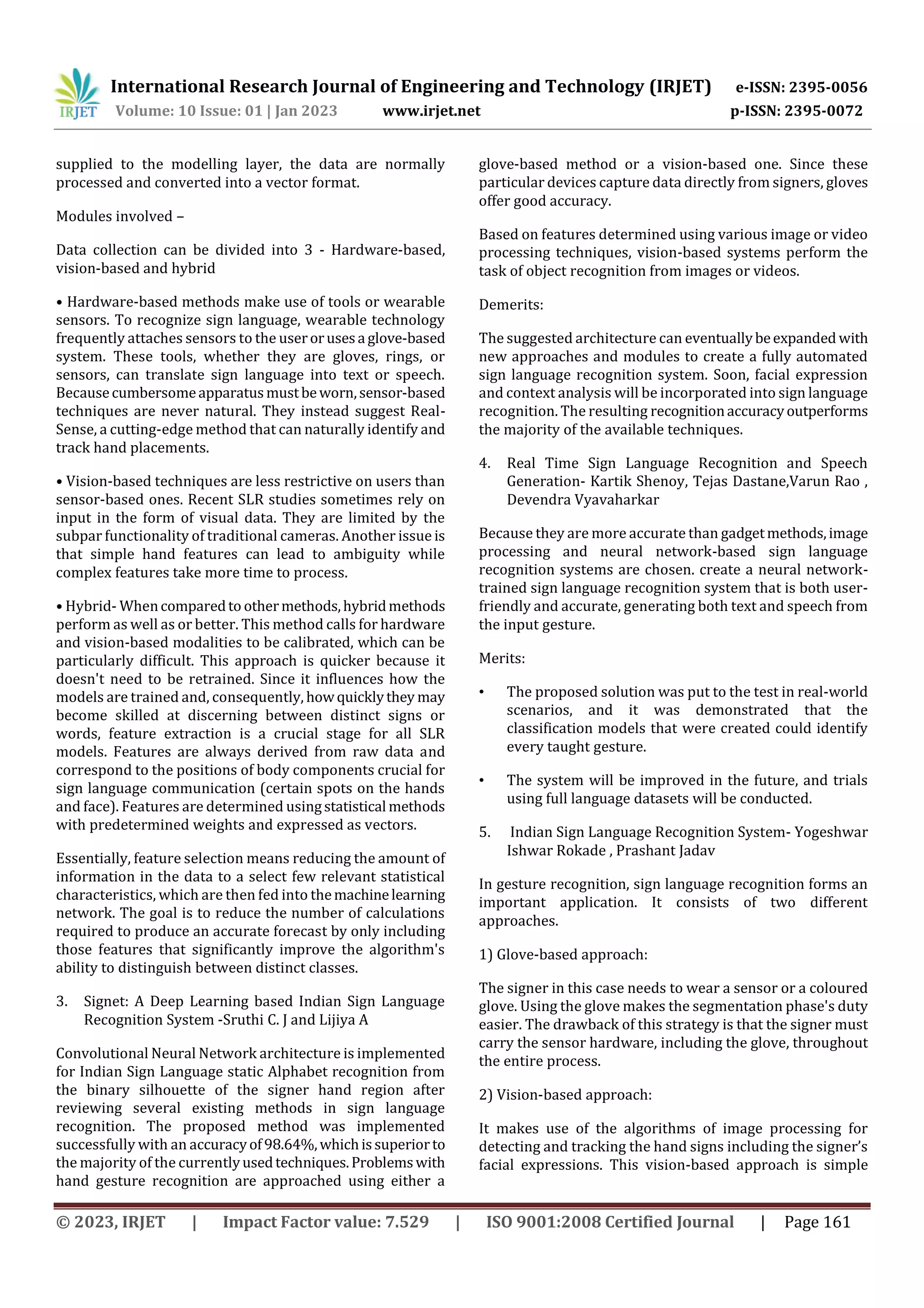 International Research Journal of Engineering and Technology (IRJET) e-ISSN: 2395-0056
Volume: 10 Issue: 01 | Jan 2023 www.irjet.net p-ISSN: 2395-0072
© 2023, IRJET | Impact Factor value: 7.529 | ISO 9001:2008 Certified Journal | Page 161
supplied to the modelling layer, the data are normally
processed and converted into a vector format.
Modules involved –
Data collection can be divided into 3 - Hardware-based,
vision-based and hybrid
• Hardware-based methods make use of tools or wearable
sensors. To recognize sign language, wearable technology
frequently attaches sensors to the userorusesa glove-based
system. These tools, whether they are gloves, rings, or
sensors, can translate sign language into text or speech.
Becausecumbersomeapparatusmustbeworn,sensor-based
techniques are never natural. They instead suggest Real-
Sense, a cutting-edge method that can naturally identify and
track hand placements.
• Vision-based techniques are less restrictive on users than
sensor-based ones. Recent SLR studies sometimes rely on
input in the form of visual data. They are limited by the
subpar functionality of traditional cameras. Another issue is
that simple hand features can lead to ambiguity while
complex features take more time to process.
• Hybrid- Whencomparedto othermethods,hybridmethods
perform as well as or better. This method calls for hardware
and vision-based modalities to be calibrated, which can be
particularly difficult. This approach is quicker because it
doesn't need to be retrained. Since it influences how the
models are trained and, consequently, howquicklythey may
become skilled at discerning between distinct signs or
words, feature extraction is a crucial stage for all SLR
models. Features are always derived from raw data and
correspond to the positions of body components crucial for
sign language communication (certain spots on the hands
and face). Features are determined usingstatistical methods
with predetermined weights and expressed as vectors.
Essentially, feature selection means reducing the amount of
information in the data to a select few relevant statistical
characteristics, which are then fed into themachinelearning
network. The goal is to reduce the number of calculations
required to produce an accurate forecast by only including
those features that significantly improve the algorithm's
ability to distinguish between distinct classes.
3. Signet: A Deep Learning based Indian Sign Language
Recognition System -Sruthi C. J and Lijiya A
Convolutional Neural Network architecture is implemented
for Indian Sign Language static Alphabet recognition from
the binary silhouette of the signer hand region after
reviewing several existing methods in sign language
recognition. The proposed method was implemented
successfully with an accuracyof98.64%,whichissuperiorto
the majority of the currentlyusedtechniques.Problemswith
hand gesture recognition are approached using either a
glove-based method or a vision-based one. Since these
particular devices capture data directly from signers, gloves
offer good accuracy.
Based on features determined using various image or video
processing techniques, vision-based systems perform the
task of object recognition from images or videos.
Demerits:
The suggested architecture can eventuallybeexpanded with
new approaches and modules to create a fully automated
sign language recognition system. Soon, facial expression
and context analysis will be incorporated into sign language
recognition. The resulting recognitionaccuracyoutperforms
the majority of the available techniques.
4. Real Time Sign Language Recognition and Speech
Generation- Kartik Shenoy, Tejas Dastane,Varun Rao ,
Devendra Vyavaharkar
Because they are more accurate than gadgetmethods,image
processing and neural network-based sign language
recognition systems are chosen. create a neural network-
trained sign language recognition system that is both user-
friendly and accurate, generating both text and speech from
the input gesture.
Merits:
• The proposed solution was put to the test in real-world
scenarios, and it was demonstrated that the
classification models that were created could identify
every taught gesture.
• The system will be improved in the future, and trials
using full language datasets will be conducted.
5. Indian Sign Language Recognition System- Yogeshwar
Ishwar Rokade , Prashant Jadav
In gesture recognition, sign language recognition forms an
important application. It consists of two different
approaches.
1) Glove-based approach:
The signer in this case needs to wear a sensor or a coloured
glove. Using the glove makes the segmentation phase's duty
easier. The drawback of this strategy is that the signer must
carry the sensor hardware, including the glove, throughout
the entire process.
2) Vision-based approach:
It makes use of the algorithms of image processing for
detecting and tracking the hand signs including the signer’s
facial expressions. This vision-based approach is simple
 