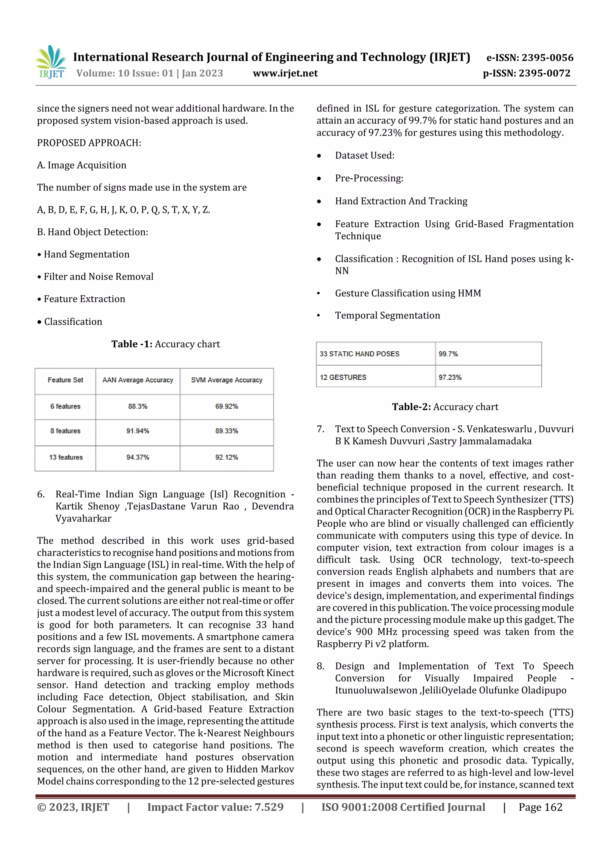 International Research Journal of Engineering and Technology (IRJET) e-ISSN: 2395-0056
Volume: 10 Issue: 01 | Jan 2023 www.irjet.net p-ISSN: 2395-0072
© 2023, IRJET | Impact Factor value: 7.529 | ISO 9001:2008 Certified Journal | Page 162
since the signers need not wear additional hardware. In the
proposed system vision-based approach is used.
PROPOSED APPROACH:
A. Image Acquisition
The number of signs made use in the system are
A, B, D, E, F, G, H, J, K, O, P, Q, S, T, X, Y, Z.
B. Hand Object Detection:
• Hand Segmentation
• Filter and Noise Removal
• Feature Extraction
 Classification
Table -1: Accuracy chart
6. Real-Time Indian Sign Language (Isl) Recognition -
Kartik Shenoy ,TejasDastane Varun Rao , Devendra
Vyavaharkar
The method described in this work uses grid-based
characteristicstorecognise handpositionsandmotionsfrom
the Indian Sign Language (ISL) in real-time. With the help of
this system, the communication gap between the hearing-
and speech-impaired and the general public is meant to be
closed. The current solutions are either notreal-timeoroffer
just a modest level of accuracy. The output from this system
is good for both parameters. It can recognise 33 hand
positions and a few ISL movements. A smartphone camera
records sign language, and the frames are sent to a distant
server for processing. It is user-friendly because no other
hardware is required, such as gloves or the Microsoft Kinect
sensor. Hand detection and tracking employ methods
including Face detection, Object stabilisation, and Skin
Colour Segmentation. A Grid-based Feature Extraction
approach is also used in the image, representing theattitude
of the hand as a Feature Vector. The k-Nearest Neighbours
method is then used to categorise hand positions. The
motion and intermediate hand postures observation
sequences, on the other hand, are given to Hidden Markov
Model chains corresponding to the 12 pre-selected gestures
defined in ISL for gesture categorization. The system can
attain an accuracy of 99.7% for static hand postures and an
accuracy of 97.23% for gestures using this methodology.
 Dataset Used:
 Pre-Processing:
 Hand Extraction And Tracking
 Feature Extraction Using Grid-Based Fragmentation
Technique
 Classification : Recognition of ISL Hand poses using k-
NN
• Gesture Classification using HMM
• Temporal Segmentation
Table-2: Accuracy chart
7. Text to Speech Conversion - S. Venkateswarlu , Duvvuri
B K Kamesh Duvvuri ,Sastry Jammalamadaka
The user can now hear the contents of text images rather
than reading them thanks to a novel, effective, and cost-
beneficial technique proposed in the current research. It
combines the principles of Text to Speech Synthesizer (TTS)
and Optical CharacterRecognition(OCR)intheRaspberryPi.
People who are blind or visually challenged can efficiently
communicate with computers using this type of device. In
computer vision, text extraction from colour images is a
difficult task. Using OCR technology, text-to-speech
conversion reads English alphabets and numbers that are
present in images and converts them into voices. The
device's design, implementation, and experimental findings
are covered in this publication. The voiceprocessingmodule
and the picture processing module make up this gadget. The
device's 900 MHz processing speed was taken from the
Raspberry Pi v2 platform.
8. Design and Implementation of Text To Speech
Conversion for Visually Impaired People -
ItunuoluwaIsewon ,JeliliOyelade Olufunke Oladipupo
There are two basic stages to the text-to-speech (TTS)
synthesis process. First is text analysis, which converts the
input text into a phonetic or other linguistic representation;
second is speech waveform creation, which creates the
output using this phonetic and prosodic data. Typically,
these two stages are referred to as high-level and low-level
synthesis. The input text could be, for instance, scanned text
 