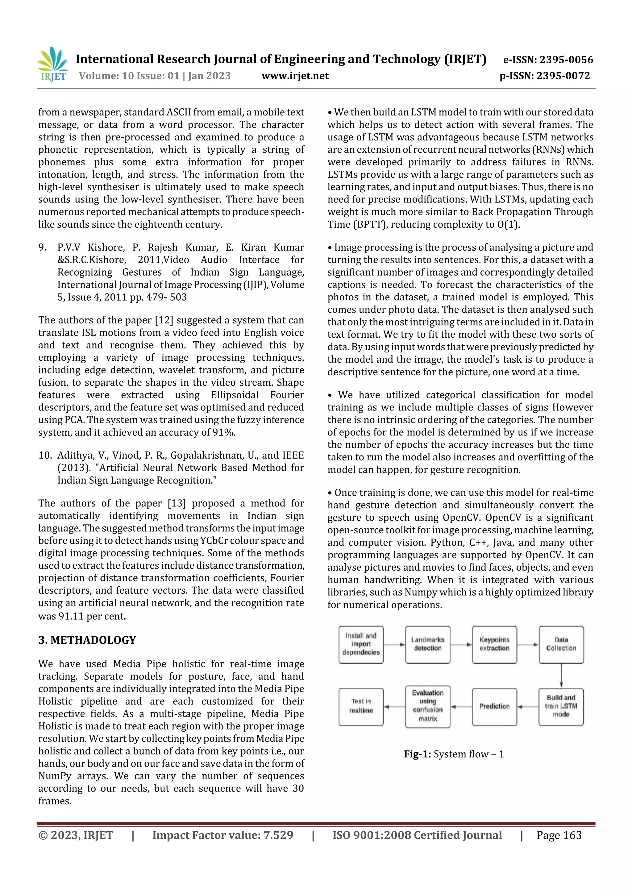 International Research Journal of Engineering and Technology (IRJET) e-ISSN: 2395-0056
Volume: 10 Issue: 01 | Jan 2023 www.irjet.net p-ISSN: 2395-0072
© 2023, IRJET | Impact Factor value: 7.529 | ISO 9001:2008 Certified Journal | Page 163
from a newspaper, standard ASCII from email, a mobile text
message, or data from a word processor. The character
string is then pre-processed and examined to produce a
phonetic representation, which is typically a string of
phonemes plus some extra information for proper
intonation, length, and stress. The information from the
high-level synthesiser is ultimately used to make speech
sounds using the low-level synthesiser. There have been
numerous reported mechanical attemptstoproducespeech-
like sounds since the eighteenth century.
9. P.V.V Kishore, P. Rajesh Kumar, E. Kiran Kumar
&S.R.C.Kishore, 2011,Video Audio Interface for
Recognizing Gestures of Indian Sign Language,
International Journal of ImageProcessing(IJIP),Volume
5, Issue 4, 2011 pp. 479- 503
The authors of the paper [12] suggested a system that can
translate ISL motions from a video feed into English voice
and text and recognise them. They achieved this by
employing a variety of image processing techniques,
including edge detection, wavelet transform, and picture
fusion, to separate the shapes in the video stream. Shape
features were extracted using Ellipsoidal Fourier
descriptors, and the feature set was optimised and reduced
using PCA. The system was trained using the fuzzy inference
system, and it achieved an accuracy of 91%.
10. Adithya, V., Vinod, P. R., Gopalakrishnan, U., and IEEE
(2013). "Artificial Neural Network Based Method for
Indian Sign Language Recognition."
The authors of the paper [13] proposed a method for
automatically identifying movements in Indian sign
language. The suggested method transformstheinputimage
before using it to detect hands using YCbCr colour spaceand
digital image processing techniques. Some of the methods
used to extract the features include distancetransformation,
projection of distance transformation coefficients, Fourier
descriptors, and feature vectors. The data were classified
using an artificial neural network, and the recognition rate
was 91.11 per cent.
3. METHADOLOGY
We have used Media Pipe holistic for real-time image
tracking. Separate models for posture, face, and hand
components are individually integrated into the Media Pipe
Holistic pipeline and are each customized for their
respective fields. As a multi-stage pipeline, Media Pipe
Holistic is made to treat each region with the proper image
resolution. We start by collectingkeypointsfromMedia Pipe
holistic and collect a bunch of data from key points i.e., our
hands, our body and on our face and save data in the form of
NumPy arrays. We can vary the number of sequences
according to our needs, but each sequence will have 30
frames.
• We then build an LSTM model to train with our storeddata
which helps us to detect action with several frames. The
usage of LSTM was advantageous because LSTM networks
are an extension of recurrent neural networks(RNNs)which
were developed primarily to address failures in RNNs.
LSTMs provide us with a large range of parameters such as
learning rates, and input and output biases. Thus, thereis no
need for precise modifications. With LSTMs, updating each
weight is much more similar to Back Propagation Through
Time (BPTT), reducing complexity to O(1).
• Image processing is the process of analysing a picture and
turning the results into sentences. For this, a dataset with a
significant number of images and correspondingly detailed
captions is needed. To forecast the characteristics of the
photos in the dataset, a trained model is employed. This
comes under photo data. The dataset is then analysed such
that only the most intriguing terms are included in it.Data in
text format. We try to fit the model with these two sorts of
data. By using input wordsthatwerepreviouslypredicted by
the model and the image, the model's task is to produce a
descriptive sentence for the picture, one word at a time.
• We have utilized categorical classification for model
training as we include multiple classes of signs However
there is no intrinsic ordering of the categories. The number
of epochs for the model is determined by us if we increase
the number of epochs the accuracy increases but the time
taken to run the model also increases and overfitting of the
model can happen, for gesture recognition.
• Once training is done, we can use this model for real-time
hand gesture detection and simultaneously convert the
gesture to speech using OpenCV. OpenCV is a significant
open-source toolkit for image processing, machine learning,
and computer vision. Python, C++, Java, and many other
programming languages are supported by OpenCV. It can
analyse pictures and movies to find faces, objects, and even
human handwriting. When it is integrated with various
libraries, such as Numpy which is a highly optimized library
for numerical operations.
Fig-1: System flow – 1
 