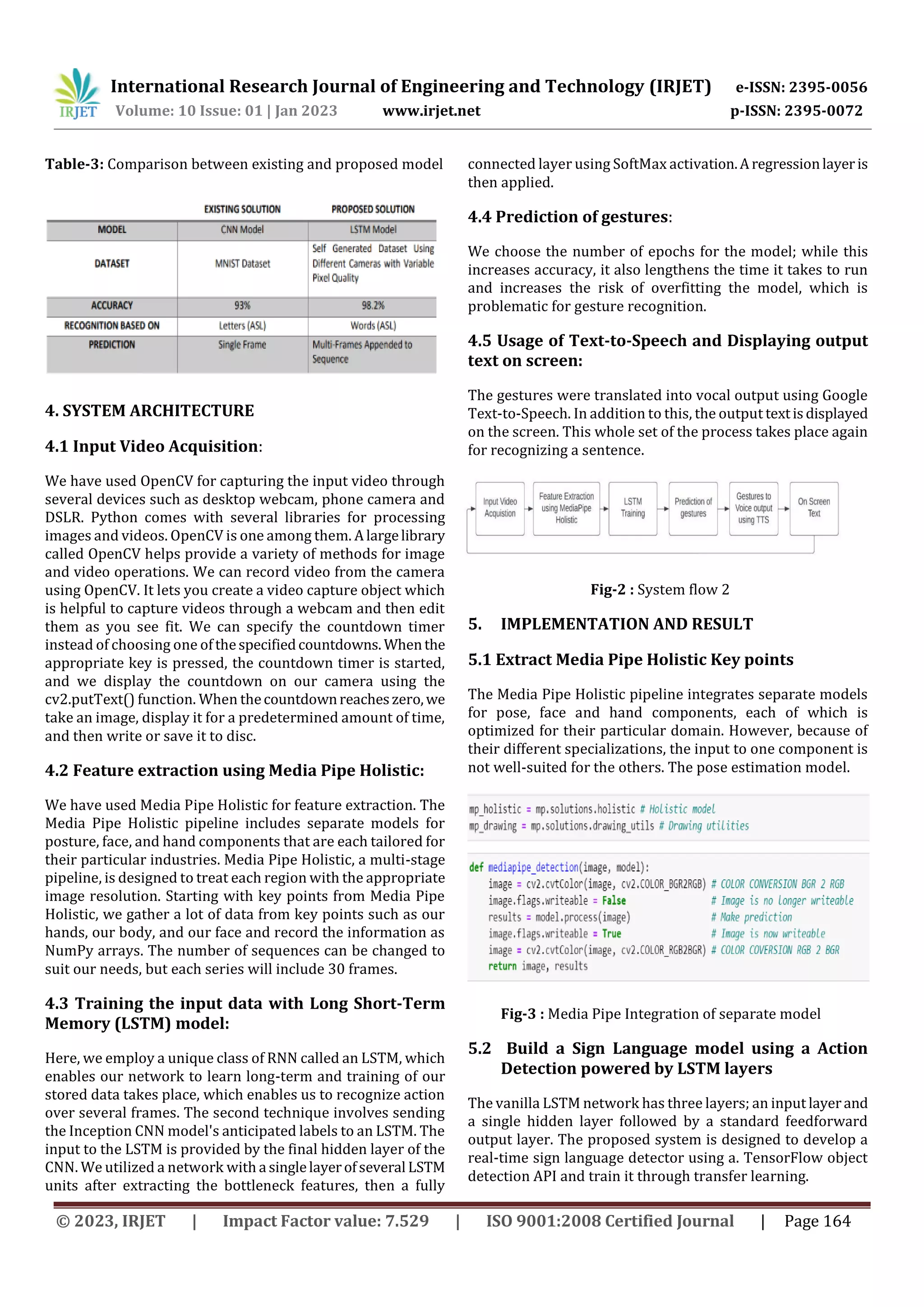 International Research Journal of Engineering and Technology (IRJET) e-ISSN: 2395-0056
Volume: 10 Issue: 01 | Jan 2023 www.irjet.net p-ISSN: 2395-0072
© 2023, IRJET | Impact Factor value: 7.529 | ISO 9001:2008 Certified Journal | Page 164
Table-3: Comparison between existing and proposed model
4. SYSTEM ARCHITECTURE
4.1 Input Video Acquisition:
We have used OpenCV for capturing the input video through
several devices such as desktop webcam, phone camera and
DSLR. Python comes with several libraries for processing
images and videos. OpenCV is one among them. Alargelibrary
called OpenCV helps provide a variety of methods for image
and video operations. We can record video from the camera
using OpenCV. It lets you create a video capture object which
is helpful to capture videos through a webcam and then edit
them as you see fit. We can specify the countdown timer
instead of choosing one ofthespecifiedcountdowns. Whenthe
appropriate key is pressed, the countdown timer is started,
and we display the countdown on our camera using the
cv2.putText() function. When thecountdownreacheszero,we
take an image, display it for a predetermined amount of time,
and then write or save it to disc.
4.2 Feature extraction using Media Pipe Holistic:
We have used Media Pipe Holistic for feature extraction. The
Media Pipe Holistic pipeline includes separate models for
posture, face, and hand components that are each tailored for
their particular industries. Media Pipe Holistic, a multi-stage
pipeline, is designed to treat each region with the appropriate
image resolution. Starting with key points from Media Pipe
Holistic, we gather a lot of data from key points such as our
hands, our body, and our face and record the information as
NumPy arrays. The number of sequences can be changed to
suit our needs, but each series will include 30 frames.
4.3 Training the input data with Long Short-Term
Memory (LSTM) model:
Here, we employ a unique class of RNN called an LSTM, which
enables our network to learn long-term and training of our
stored data takes place, which enables us to recognize action
over several frames. The second technique involves sending
the Inception CNN model's anticipated labels to an LSTM. The
input to the LSTM is provided by the final hidden layer of the
CNN. We utilized a network with a singlelayerofseveral LSTM
units after extracting the bottleneck features, then a fully
connected layer using SoftMax activation.Aregressionlayeris
then applied.
4.4 Prediction of gestures:
We choose the number of epochs for the model; while this
increases accuracy, it also lengthens the time it takes to run
and increases the risk of overfitting the model, which is
problematic for gesture recognition.
4.5 Usage of Text-to-Speech and Displaying output
text on screen:
The gestures were translated into vocal output using Google
Text-to-Speech. In addition to this, the output textisdisplayed
on the screen. This whole set of the process takes place again
for recognizing a sentence.
Fig-2 : System flow 2
5. IMPLEMENTATION AND RESULT
5.1 Extract Media Pipe Holistic Key points
The Media Pipe Holistic pipeline integrates separate models
for pose, face and hand components, each of which is
optimized for their particular domain. However, because of
their different specializations, the input to one component is
not well-suited for the others. The pose estimation model.
Fig-3 : Media Pipe Integration of separate model
5.2 Build a Sign Language model using a Action
Detection powered by LSTM layers
The vanilla LSTM network has three layers; an input layerand
a single hidden layer followed by a standard feedforward
output layer. The proposed system is designed to develop a
real-time sign language detector using a. TensorFlow object
detection API and train it through transfer learning.
 