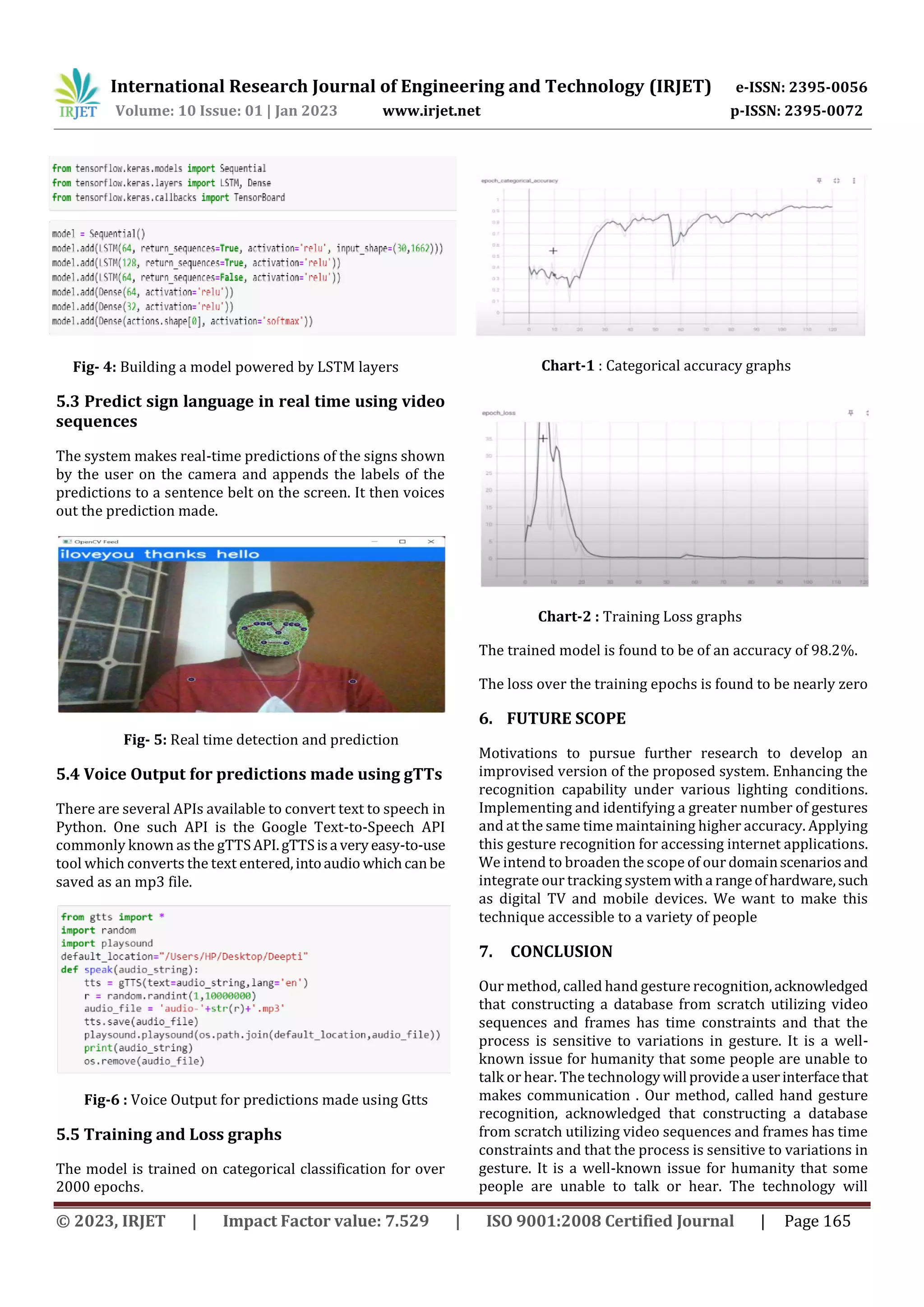 International Research Journal of Engineering and Technology (IRJET) e-ISSN: 2395-0056
Volume: 10 Issue: 01 | Jan 2023 www.irjet.net p-ISSN: 2395-0072
© 2023, IRJET | Impact Factor value: 7.529 | ISO 9001:2008 Certified Journal | Page 165
Fig- 4: Building a model powered by LSTM layers
5.3 Predict sign language in real time using video
sequences
The system makes real-time predictions of the signs shown
by the user on the camera and appends the labels of the
predictions to a sentence belt on the screen. It then voices
out the prediction made.
Fig- 5: Real time detection and prediction
5.4 Voice Output for predictions made using gTTs
There are several APIs available to convert text to speech in
Python. One such API is the Google Text-to-Speech API
commonly known as the gTTSAPI.gTTSisa veryeasy-to-use
tool which converts the text entered,intoaudio whichcanbe
saved as an mp3 file.
Fig-6 : Voice Output for predictions made using Gtts
5.5 Training and Loss graphs
The model is trained on categorical classification for over
2000 epochs.
Chart-1 : Categorical accuracy graphs
Chart-2 : Training Loss graphs
The trained model is found to be of an accuracy of 98.2%.
The loss over the training epochs is found to be nearly zero
6. FUTURE SCOPE
Motivations to pursue further research to develop an
improvised version of the proposed system. Enhancing the
recognition capability under various lighting conditions.
Implementing and identifying a greater number of gestures
and at the same time maintaining higher accuracy. Applying
this gesture recognition for accessing internet applications.
We intend to broaden the scope of our domainscenariosand
integrate our tracking systemwitha rangeofhardware,such
as digital TV and mobile devices. We want to make this
technique accessible to a variety of people
7. CONCLUSION
Our method, called hand gesture recognition,acknowledged
that constructing a database from scratch utilizing video
sequences and frames has time constraints and that the
process is sensitive to variations in gesture. It is a well-
known issue for humanity that some people are unable to
talk or hear. The technology will providea userinterfacethat
makes communication . Our method, called hand gesture
recognition, acknowledged that constructing a database
from scratch utilizing video sequences and frames has time
constraints and that the process is sensitive to variations in
gesture. It is a well-known issue for humanity that some
people are unable to talk or hear. The technology will
 