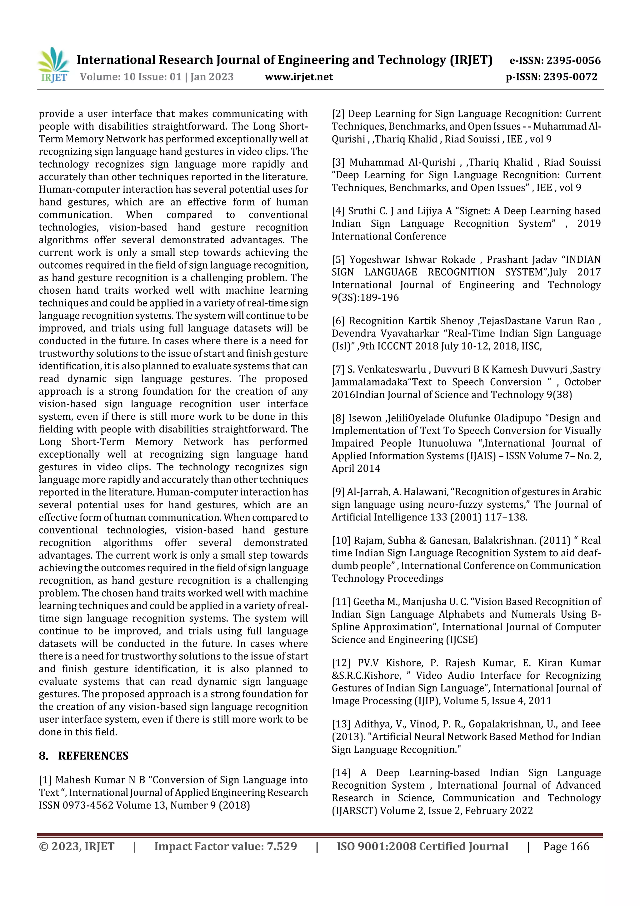 International Research Journal of Engineering and Technology (IRJET) e-ISSN: 2395-0056
Volume: 10 Issue: 01 | Jan 2023 www.irjet.net p-ISSN: 2395-0072
© 2023, IRJET | Impact Factor value: 7.529 | ISO 9001:2008 Certified Journal | Page 166
provide a user interface that makes communicating with
people with disabilities straightforward. The Long Short-
Term Memory Network has performed exceptionallywell at
recognizing sign language hand gestures in video clips. The
technology recognizes sign language more rapidly and
accurately than other techniques reported in the literature.
Human-computer interaction has several potential uses for
hand gestures, which are an effective form of human
communication. When compared to conventional
technologies, vision-based hand gesture recognition
algorithms offer several demonstrated advantages. The
current work is only a small step towards achieving the
outcomes required in the field of sign language recognition,
as hand gesture recognition is a challenging problem. The
chosen hand traits worked well with machine learning
techniques and could be applied in a varietyofreal-timesign
language recognitionsystems.Thesystem will continuetobe
improved, and trials using full language datasets will be
conducted in the future. In cases where there is a need for
trustworthy solutions to the issue of start and finish gesture
identification, it is also planned to evaluate systems that can
read dynamic sign language gestures. The proposed
approach is a strong foundation for the creation of any
vision-based sign language recognition user interface
system, even if there is still more work to be done in this
fielding with people with disabilities straightforward. The
Long Short-Term Memory Network has performed
exceptionally well at recognizing sign language hand
gestures in video clips. The technology recognizes sign
language more rapidly and accurately than othertechniques
reported in the literature. Human-computer interaction has
several potential uses for hand gestures, which are an
effective form of human communication. Whencompared to
conventional technologies, vision-based hand gesture
recognition algorithms offer several demonstrated
advantages. The current work is only a small step towards
achieving the outcomes required in the fieldofsignlanguage
recognition, as hand gesture recognition is a challenging
problem. The chosen hand traits worked well with machine
learning techniques and could be applied in a varietyofreal-
time sign language recognition systems. The system will
continue to be improved, and trials using full language
datasets will be conducted in the future. In cases where
there is a need for trustworthy solutions to the issue of start
and finish gesture identification, it is also planned to
evaluate systems that can read dynamic sign language
gestures. The proposed approach is a strong foundation for
the creation of any vision-based sign language recognition
user interface system, even if there is still more work to be
done in this field.
8. REFERENCES
[1] Mahesh Kumar N B “Conversion of Sign Language into
Text “, International Journal ofAppliedEngineeringResearch
ISSN 0973-4562 Volume 13, Number 9 (2018)
[2] Deep Learning for Sign Language Recognition: Current
Techniques, Benchmarks,andOpenIssues --MuhammadAl-
Qurishi , ,Thariq Khalid , Riad Souissi , IEE , vol 9
[3] Muhammad Al-Qurishi , ,Thariq Khalid , Riad Souissi
”Deep Learning for Sign Language Recognition: Current
Techniques, Benchmarks, and Open Issues” , IEE , vol 9
[4] Sruthi C. J and Lijiya A “Signet: A Deep Learning based
Indian Sign Language Recognition System” , 2019
International Conference
[5] Yogeshwar Ishwar Rokade , Prashant Jadav “INDIAN
SIGN LANGUAGE RECOGNITION SYSTEM”,July 2017
International Journal of Engineering and Technology
9(3S):189-196
[6] Recognition Kartik Shenoy ,TejasDastane Varun Rao ,
Devendra Vyavaharkar “Real-Time Indian Sign Language
(Isl)” ,9th ICCCNT 2018 July 10-12, 2018, IISC,
[7] S. Venkateswarlu , Duvvuri B K Kamesh Duvvuri ,Sastry
Jammalamadaka“Text to Speech Conversion “ , October
2016Indian Journal of Science and Technology 9(38)
[8] Isewon ,JeliliOyelade Olufunke Oladipupo “Design and
Implementation of Text To Speech Conversion for Visually
Impaired People Itunuoluwa “,International Journal of
Applied Information Systems (IJAIS) – ISSN Volume7– No.2,
April 2014
[9] Al-Jarrah, A. Halawani, “Recognition ofgesturesinArabic
sign language using neuro-fuzzy systems,” The Journal of
Artificial Intelligence 133 (2001) 117–138.
[10] Rajam, Subha & Ganesan, Balakrishnan. (2011) “ Real
time Indian Sign Language Recognition System to aid deaf-
dumb people” , International Conference onCommunication
Technology Proceedings
[11] Geetha M., Manjusha U. C. “Vision Based Recognition of
Indian Sign Language Alphabets and Numerals Using B-
Spline Approximation”, International Journal of Computer
Science and Engineering (IJCSE)
[12] PV.V Kishore, P. Rajesh Kumar, E. Kiran Kumar
&S.R.C.Kishore, ” Video Audio Interface for Recognizing
Gestures of Indian Sign Language”, International Journal of
Image Processing (IJIP), Volume 5, Issue 4, 2011
[13] Adithya, V., Vinod, P. R., Gopalakrishnan, U., and Ieee
(2013). "Artificial Neural Network Based Method for Indian
Sign Language Recognition."
[14] A Deep Learning-based Indian Sign Language
Recognition System , International Journal of Advanced
Research in Science, Communication and Technology
(IJARSCT) Volume 2, Issue 2, February 2022
 