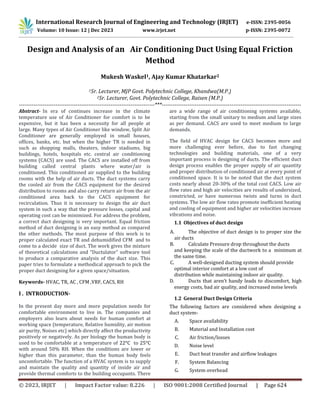 © 2023, IRJET | Impact Factor value: 8.226 | ISO 9001:2008 Certified Journal | Page 624
Design and Analysis of an Air Conditioning Duct Using Equal Friction
Method
Mukesh Waskel1, Ajay Kumar Khatarkar2
1Sr. Lecturer, MJP Govt. Polytechnic College, Khandwa(M.P.)
2Sr. Lecturer, Govt. Polytechnic College, Raisen (M.P.)
--------------------------------------------------------------------------***----------------------------------------------------------------------------
Abstract- In era of continues increase in the climate
temperature use of Air Conditioner for comfort is to be
expensive, but it has been a necessity for all people at
large. Many types of Air Conditioner like window, Split Air
Conditioner are generally employed in small houses,
offices, banks, etc. but when the higher TR is needed in
such as shopping malls, theaters, indoor stadiums, big
buildings, hotels, hospitals etc. central air conditioning
systems (CACS) are used. The CACS are installed off from
building called central plants where water/air is
conditioned. This conditioned air supplied to the building
rooms with the help of air ducts. The duct systems carry
the cooled air from the CACS equipment for the desired
distribution to rooms and also carry return air from the air
conditioned area back to the CACS equipment for
recirculation. Thus it is necessary to design the air duct
system in such a way that the pressure losses, capital and
operating cost can be minimized. For address the problem,
a correct duct designing is very important. Equal friction
method of duct designing is an easy method as compared
the other methods. The most purpose of this work is to
proper calculated exact TR and dehumidified CFM and to
come to a decide size of duct. The work gives the mixture
of theoretical calculations and “Ductulator” software tool
to produce a comparative analysis of the duct size. This
paper tries to formulate a methodical approach to pick the
proper duct designing for a given space/situation.
Keywords- HVAC, TR, AC , CFM ,VRF, CACS, RH
I . INTRODUCTION-
In the present day more and more population needs for
comfortable environment to live in. The companies and
employers also learn about needs for human comfort at
working space (temperature, Relative humidity, air motion
air purity, Noises etc) which directly affect the productivity
positively or negatively. As per biology the human body is
used to be comfortable at a temperature of 22°C to 25°C
with around 50% RH. When the conditions are lower or
higher than this parameter, than the human body feels
uncomfortable. The function of a HVAC system is to supply
and maintain the quality and quantity of inside air and
provide thermal comforts to the building occupants. There
are a wide range of air conditioning systems available,
starting from the small unitary to medium and large sizes
as per demand. CACS are used to meet medium to large
demands.
The field of HVAC design for CACS becomes more and
more challenging ever before, due to fast changing
technologies and building materials, one of a very
important process is designing of ducts. The efficient duct
design process enables the proper supply of air quantity
and proper distribution of conditioned air at every point of
conditioned space. It is to be noted that the duct system
costs nearly about 20-30% of the total cost CACS. Low air
flow rates and high air velocities are results of undersized,
constricted, or have numerous twists and turns in duct
systems. The low air flow rates promote inefficient heating
and cooling of equipment and higher air velocities increase
vibrations and noise.
1.1 Objectives of duct design
A. The objective of duct design is to proper size the
air ducts
B. Calculate Pressure drop throughout the ducts
and keeping the scale of the ductwork to a minimum at
the same time.
C. A well-designed ducting system should provide
optimal interior comfort at a low cost of
distribution while maintaining indoor air quality.
D. Ducts that aren’t handy leads to discomfort, high
energy costs, bad air quality, and increased noise levels
1.2 General Duct Design Criteria
The following factors are considered when designing a
duct system-
A. Space availability
B. Material and Installation cost
C. Air friction/losses
D. Noise level
E. Duct heat transfer and airflow leakages
F. System Balancing
G. System overhead
International Research Journal of Engineering and Technology (IRJET) e-ISSN: 2395-0056
Volume: 10 Issue: 12 | Dec 2023 www.irjet.net p-ISSN: 2395-0072
 