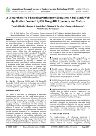 © 2023, IRJET | Impact Factor value: 8.226 | ISO 9001:2008 Certified Journal | Page 657
A Comprehensive E-Learning Platform for Education: A Full-Stack Web
Application Powered by EJS, MongoDB, Express.js, and Node.js
Yash S. Chindhe1, Prasad K. Kandalkar2, Atharva R. Tarlekar3, Samarth P. Langote4,
Prof. Pramila M. Chawan5
1,2,3,4 B. Tech Student, Dept. of Computer Engineering, and IT, VJTI College, Mumbai, Maharashtra, India
5Associate Professor, Dept. of Computer Engineering, and IT, VJTI College, Mumbai, Maharashtra, India
---------------------------------------------------------------------***---------------------------------------------------------------------
Abstract - In the ever-evolving landscape of education,
the demand for innovative and effective learning platforms
has never been greater. As technology advances and the
need for flexible learning opportunities intensifies, e-
learning platforms have emerged as transformative tools,
revolutionizing the way we approach education. This
research paper delves into the development of a
comprehensive e-learning platform specifically designed for
engineering education, leveraging the robust capabilities of
EJS, MongoDB, ExpressJS, and NodeJS. Catering to both
students and instructors, the application aims to
revolutionize education by providing a seamless and
interactive learning experience for students, enabling them
to effectively access and consume educational content.
Alongside this, it empowers instructors to showcase their
expertise, connect with learners worldwide, and create
interactive courses that cater to diverse learning styles. This
paper explores the technical intricacies of the e-learning
platform, providing a comprehensive understanding of their
features and functionalities, paving the way for a future of
personalized, engaging, and accessible education.
Key Words: E-learning, MERN stack, EJS, MongoDB,
ExpressJS, NodeJS, education technology, personalized
learning, interactive learning, student engagement,
instructor platform, engineering education.
1.INTRODUCTION
The realm of education is undergoing a significant
transformation driven by the rapid advancements in
technology and the evolving needs of learners. E-learning
platforms have emerged as a powerful tool to cater to
these evolving needs, offering a flexible, accessible, and
engaging learning environment. In the context of
engineering education, e-learning platforms hold immense
potential to address the challenges faced by traditional
methods and provide a more personalized, effective, and
scalable learning experience for engineering students.
Traditional engineering education methods often face
limitations in terms of accessibility, inflexibility, and
personalization. These limitations can hinder the ability of
engineering students to fully engage with the learning
process, leading to potential gaps in their knowledge and
skills. E-learning platforms have the potential to address
the limitations of traditional engineering education
methods and provide a more personalized, engaging, and
effective learning experience for engineering students.
Personalized Learning: E-learning platforms can provide
personalized learning experiences by tailoring content,
activities, and assessments to individual student needs
and preferences. This can lead to improved engagement,
motivation, and retention among students.
● Engaging Learning Activities: E-learning platforms can
incorporate interactive learning activities, such as
simulations, gamification elements, and collaborative
learning tools, to enhance student engagement and
promote deeper understanding of concepts.
● Flexible Access: E-learning platforms offer flexible
access to learning materials and activities, allowing
students to learn at their own pace, from anywhere, and at
any time. This can accommodate diverse schedules,
learning styles, and geographical locations.
● Scalable Learning: E-learning platforms can cater to a
large number of students simultaneously, making them
scalable solutions for engineering education programs
with large enrollments.
● Data-Driven Insights: E-learning platforms can generate
valuable data on student progress, engagement, and
performance. This data can be used to provide
personalized feedback, improve course design, and make
informed decisions about teaching strategies.
The development of a comprehensive e-learning platform
specifically designed for engineering education holds
immense potential to revolutionize the way we approach
engineering education, providing a personalized, engaging,
and effective learning experience for students and
preparing them to meet the challenges of the future.
2. LITERATURE REVIEW
The implementation of e-learning platforms in
engineering education has gained significant traction in
recent years, with numerous studies demonstrating their
positive impact on student engagement, learning
International Research Journal of Engineering and Technology (IRJET) e-ISSN: 2395-0056
Volume: 10 Issue: 12 | Dec 2023 www.irjet.net p-ISSN: 2395-0072
 