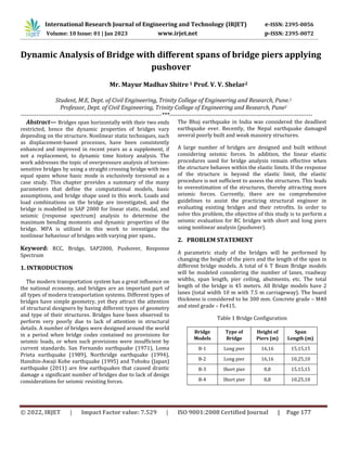 © 2022, IRJET | Impact Factor value: 7.529 | ISO 9001:2008 Certified Journal | Page 177
Dynamic Analysis of Bridge with different spans of bridge piers applying
pushover
Mr. Mayur Madhav Shitre 1 Prof. V. V. Shelar2
Student, M.E, Dept. of Civil Engineering, Trinity College of Engineering and Research, Pune.1
Professor, Dept. of Civil Engineering, Trinity College of Engineering and Research, Pune2
-----------------------------------------------------------------------***------------------------------------------------------------------------
Abstract— Bridges span horizontally with their two ends
restricted, hence the dynamic properties of bridges vary
depending on the structure. Nonlinear static techniques, such
as displacement-based processes, have been consistently
enhanced and improved in recent years as a supplement, if
not a replacement, to dynamic time history analysis. The
work addresses the topic of overpressure analysis of torsion-
sensitive bridges by using a straight crossing bridge with two
equal spans whose basic mode is exclusively torsional as a
case study. This chapter provides a summary of the many
parameters that define the computational models, basic
assumptions, and bridge shape used in this work. Loads and
load combinations on the bridge are investigated, and the
bridge is modelled in SAP 2000 for linear static, modal, and
seismic (response spectrum) analysis to determine the
maximum bending moments and dynamic properties of the
bridge. MPA is utilized in this work to investigate the
nonlinear behaviour of bridges with varying pier spans..
Keyword: RCC, Bridge, SAP2000, Pushover, Response
Spectrum
1. INTRODUCTION
The modern transportation system has a great influence on
the national economy, and bridges are an important part of
all types of modern transportation systems. Different types of
bridges have simple geometry, yet they attract the attention
of structural designers by having different types of geometry
and type of their structures. Bridges have been observed to
perform very poorly due to lack of attention in structural
details. A number of bridges were designed around the world
in a period when bridge codes contained no provisions for
seismic loads, or when such provisions were insufficient by
current standards. San Fernando earthquake (1971), Loma
Prieta earthquake (1989), Northridge earthquake (1994),
Hanshin-Awaji Kobe earthquake (1995) and Tohoku (Japan)
earthquake (2011) are few earthquakes that caused drastic
damage a significant number of bridges due to lack of design
considerations for seismic resisting forces.
The Bhuj earthquake in India was considered the deadliest
earthquake ever. Recently, the Nepal earthquake damaged
several poorly built and weak masonry structures.
A large number of bridges are designed and built without
considering seismic forces. In addition, the linear elastic
procedures used for bridge analysis remain effective when
the structure behaves within the elastic limits. If the response
of the structure is beyond the elastic limit, the elastic
procedure is not sufficient to assess the structures. This leads
to overestimation of the structures, thereby attracting more
seismic forces. Currently, there are no comprehensive
guidelines to assist the practicing structural engineer in
evaluating existing bridges and their retrofits. In order to
solve this problem, the objective of this study is to perform a
seismic evaluation for RC bridges with short and long piers
using nonlinear analysis (pushover).
2. PROBLEM STATEMENT
A parametric study of the bridges will be performed by
changing the height of the piers and the length of the span in
different bridge models. A total of 6 T Beam Bridge models
will be modeled considering the number of lanes, roadway
widths, span length, pier ceiling, abutments, etc. The total
length of the bridge is 45 meters. All Bridge models have 2
lanes (total width 10 m with 7.5 m carriageway). The board
thickness is considered to be 300 mm. Concrete grade – M40
and steel grade – Fe415.
Table 1 Bridge Configuration
Bridge
Models
Type of
Bridge
Height of
Piers (m)
Span
Length (m)
B-1 Long pier 16,16 15,15,15
B-2 Long pier 16,16 10,25,10
B-3 Short pier 8,8 15,15,15
B-4 Short pier 8,8 10,25,10
International Research Journal of Engineering and Technology (IRJET) e-ISSN: 2395-0056
Volume: 10 Issue: 01 | Jan 2023 www.irjet.net p-ISSN: 2395-0072
 
