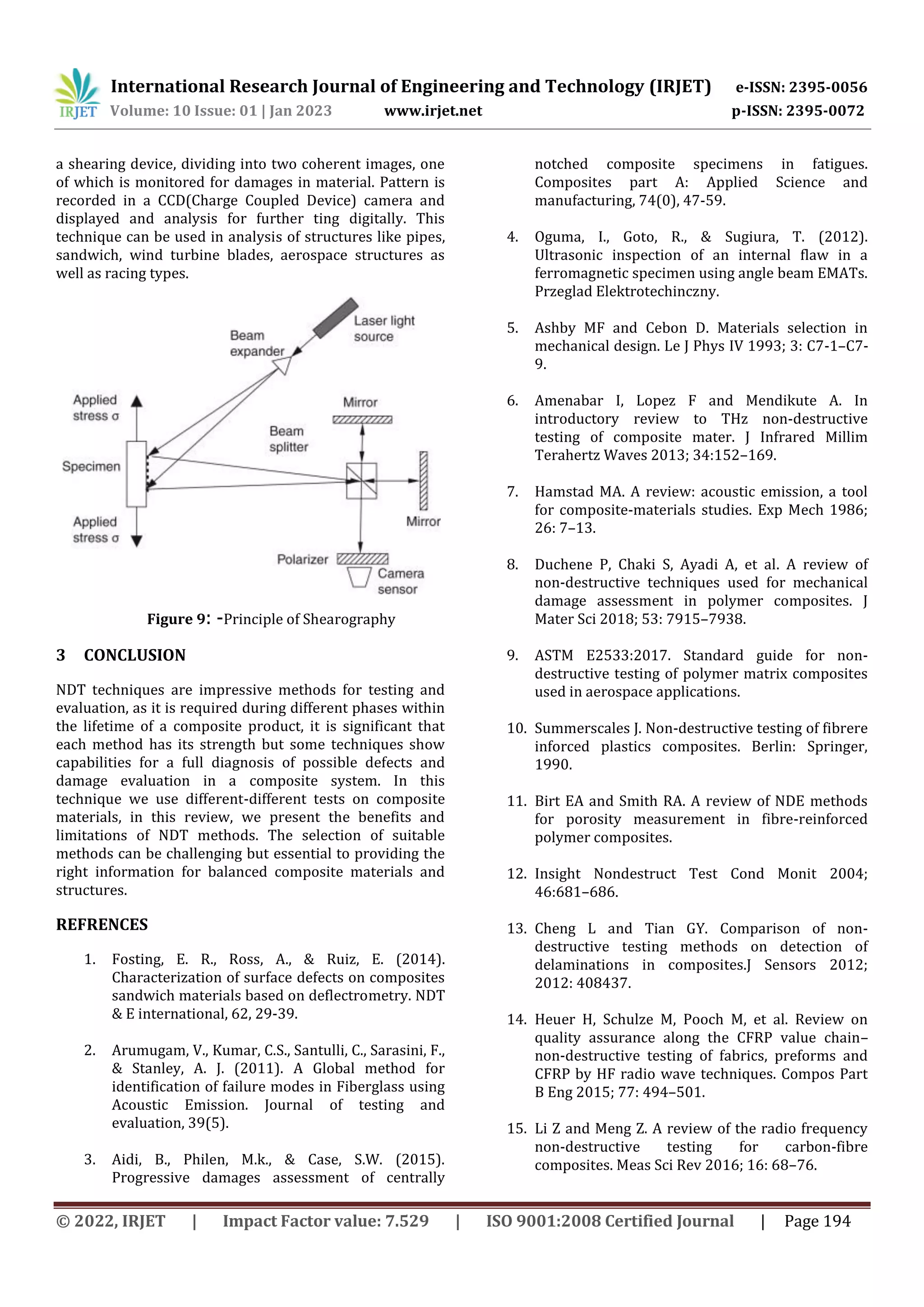 International Research Journal of Engineering and Technology (IRJET) e-ISSN: 2395-0056
Volume: 10 Issue: 01 | Jan 2023 www.irjet.net p-ISSN: 2395-0072
© 2022, IRJET | Impact Factor value: 7.529 | ISO 9001:2008 Certified Journal | Page 194
a shearing device, dividing into two coherent images, one
of which is monitored for damages in material. Pattern is
recorded in a CCD(Charge Coupled Device) camera and
displayed and analysis for further ting digitally. This
technique can be used in analysis of structures like pipes,
sandwich, wind turbine blades, aerospace structures as
well as racing types.
Figure 9: -Principle of Shearography
3 CONCLUSION
NDT techniques are impressive methods for testing and
evaluation, as it is required during different phases within
the lifetime of a composite product, it is significant that
each method has its strength but some techniques show
capabilities for a full diagnosis of possible defects and
damage evaluation in a composite system. In this
technique we use different-different tests on composite
materials, in this review, we present the benefits and
limitations of NDT methods. The selection of suitable
methods can be challenging but essential to providing the
right information for balanced composite materials and
structures.
REFRENCES
1. Fosting, E. R., Ross, A., & Ruiz, E. (2014).
Characterization of surface defects on composites
sandwich materials based on deflectrometry. NDT
& E international, 62, 29-39.
2. Arumugam, V., Kumar, C.S., Santulli, C., Sarasini, F.,
& Stanley, A. J. (2011). A Global method for
identification of failure modes in Fiberglass using
Acoustic Emission. Journal of testing and
evaluation, 39(5).
3. Aidi, B., Philen, M.k., & Case, S.W. (2015).
Progressive damages assessment of centrally
notched composite specimens in fatigues.
Composites part A: Applied Science and
manufacturing, 74(0), 47-59.
4. Oguma, I., Goto, R., & Sugiura, T. (2012).
Ultrasonic inspection of an internal flaw in a
ferromagnetic specimen using angle beam EMATs.
Przeglad Elektrotechinczny.
5. Ashby MF and Cebon D. Materials selection in
mechanical design. Le J Phys IV 1993; 3: C7-1–C7-
9.
6. Amenabar I, Lopez F and Mendikute A. In
introductory review to THz non-destructive
testing of composite mater. J Infrared Millim
Terahertz Waves 2013; 34:152–169.
7. Hamstad MA. A review: acoustic emission, a tool
for composite-materials studies. Exp Mech 1986;
26: 7–13.
8. Duchene P, Chaki S, Ayadi A, et al. A review of
non-destructive techniques used for mechanical
damage assessment in polymer composites. J
Mater Sci 2018; 53: 7915–7938.
9. ASTM E2533:2017. Standard guide for non-
destructive testing of polymer matrix composites
used in aerospace applications.
10. Summerscales J. Non-destructive testing of fibrere
inforced plastics composites. Berlin: Springer,
1990.
11. Birt EA and Smith RA. A review of NDE methods
for porosity measurement in fibre-reinforced
polymer composites.
12. Insight Nondestruct Test Cond Monit 2004;
46:681–686.
13. Cheng L and Tian GY. Comparison of non-
destructive testing methods on detection of
delaminations in composites.J Sensors 2012;
2012: 408437.
14. Heuer H, Schulze M, Pooch M, et al. Review on
quality assurance along the CFRP value chain–
non-destructive testing of fabrics, preforms and
CFRP by HF radio wave techniques. Compos Part
B Eng 2015; 77: 494–501.
15. Li Z and Meng Z. A review of the radio frequency
non-destructive testing for carbon-fibre
composites. Meas Sci Rev 2016; 16: 68–76.
 