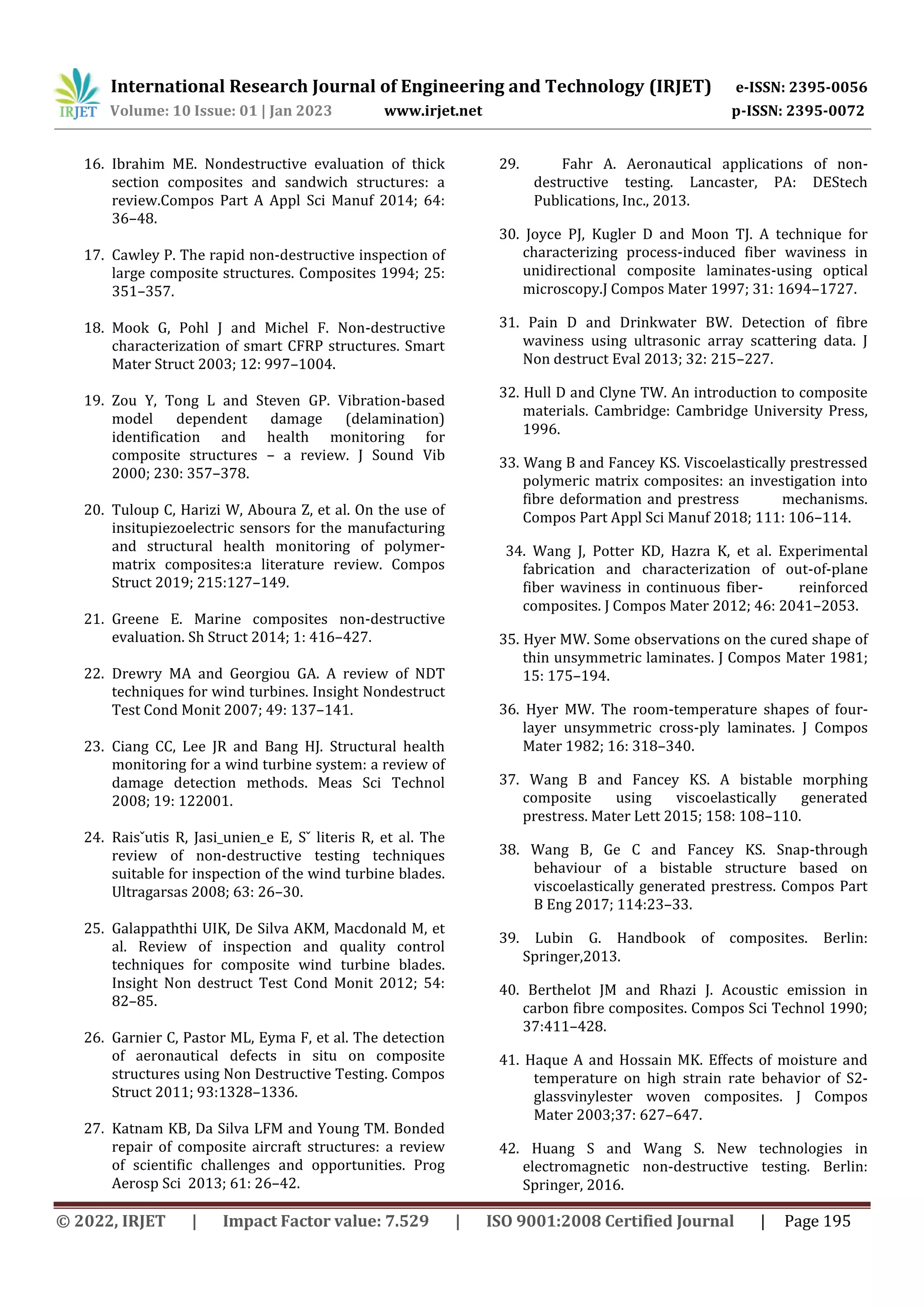 International Research Journal of Engineering and Technology (IRJET) e-ISSN: 2395-0056
Volume: 10 Issue: 01 | Jan 2023 www.irjet.net p-ISSN: 2395-0072
© 2022, IRJET | Impact Factor value: 7.529 | ISO 9001:2008 Certified Journal | Page 195
16. Ibrahim ME. Nondestructive evaluation of thick
section composites and sandwich structures: a
review.Compos Part A Appl Sci Manuf 2014; 64:
36–48.
17. Cawley P. The rapid non-destructive inspection of
large composite structures. Composites 1994; 25:
351–357.
18. Mook G, Pohl J and Michel F. Non-destructive
characterization of smart CFRP structures. Smart
Mater Struct 2003; 12: 997–1004.
19. Zou Y, Tong L and Steven GP. Vibration-based
model dependent damage (delamination)
identification and health monitoring for
composite structures – a review. J Sound Vib
2000; 230: 357–378.
20. Tuloup C, Harizi W, Aboura Z, et al. On the use of
insitupiezoelectric sensors for the manufacturing
and structural health monitoring of polymer-
matrix composites:a literature review. Compos
Struct 2019; 215:127–149.
21. Greene E. Marine composites non-destructive
evaluation. Sh Struct 2014; 1: 416–427.
22. Drewry MA and Georgiou GA. A review of NDT
techniques for wind turbines. Insight Nondestruct
Test Cond Monit 2007; 49: 137–141.
23. Ciang CC, Lee JR and Bang HJ. Structural health
monitoring for a wind turbine system: a review of
damage detection methods. Meas Sci Technol
2008; 19: 122001.
24. Raisˇutis R, Jasi_unien_e E, Sˇ literis R, et al. The
review of non-destructive testing techniques
suitable for inspection of the wind turbine blades.
Ultragarsas 2008; 63: 26–30.
25. Galappaththi UIK, De Silva AKM, Macdonald M, et
al. Review of inspection and quality control
techniques for composite wind turbine blades.
Insight Non destruct Test Cond Monit 2012; 54:
82–85.
26. Garnier C, Pastor ML, Eyma F, et al. The detection
of aeronautical defects in situ on composite
structures using Non Destructive Testing. Compos
Struct 2011; 93:1328–1336.
27. Katnam KB, Da Silva LFM and Young TM. Bonded
repair of composite aircraft structures: a review
of scientific challenges and opportunities. Prog
Aerosp Sci 2013; 61: 26–42.
29. Fahr A. Aeronautical applications of non-
destructive testing. Lancaster, PA: DEStech
Publications, Inc., 2013.
30. Joyce PJ, Kugler D and Moon TJ. A technique for
characterizing process-induced fiber waviness in
unidirectional composite laminates-using optical
microscopy.J Compos Mater 1997; 31: 1694–1727.
31. Pain D and Drinkwater BW. Detection of fibre
waviness using ultrasonic array scattering data. J
Non destruct Eval 2013; 32: 215–227.
32. Hull D and Clyne TW. An introduction to composite
materials. Cambridge: Cambridge University Press,
1996.
33. Wang B and Fancey KS. Viscoelastically prestressed
polymeric matrix composites: an investigation into
fibre deformation and prestress mechanisms.
Compos Part Appl Sci Manuf 2018; 111: 106–114.
34. Wang J, Potter KD, Hazra K, et al. Experimental
fabrication and characterization of out-of-plane
fiber waviness in continuous fiber- reinforced
composites. J Compos Mater 2012; 46: 2041–2053.
35. Hyer MW. Some observations on the cured shape of
thin unsymmetric laminates. J Compos Mater 1981;
15: 175–194.
36. Hyer MW. The room-temperature shapes of four-
layer unsymmetric cross-ply laminates. J Compos
Mater 1982; 16: 318–340.
37. Wang B and Fancey KS. A bistable morphing
composite using viscoelastically generated
prestress. Mater Lett 2015; 158: 108–110.
38. Wang B, Ge C and Fancey KS. Snap-through
behaviour of a bistable structure based on
viscoelastically generated prestress. Compos Part
B Eng 2017; 114:23–33.
39. Lubin G. Handbook of composites. Berlin:
Springer,2013.
40. Berthelot JM and Rhazi J. Acoustic emission in
carbon fibre composites. Compos Sci Technol 1990;
37:411–428.
41. Haque A and Hossain MK. Effects of moisture and
temperature on high strain rate behavior of S2-
glassvinylester woven composites. J Compos
Mater 2003;37: 627–647.
42. Huang S and Wang S. New technologies in
electromagnetic non-destructive testing. Berlin:
Springer, 2016.
 