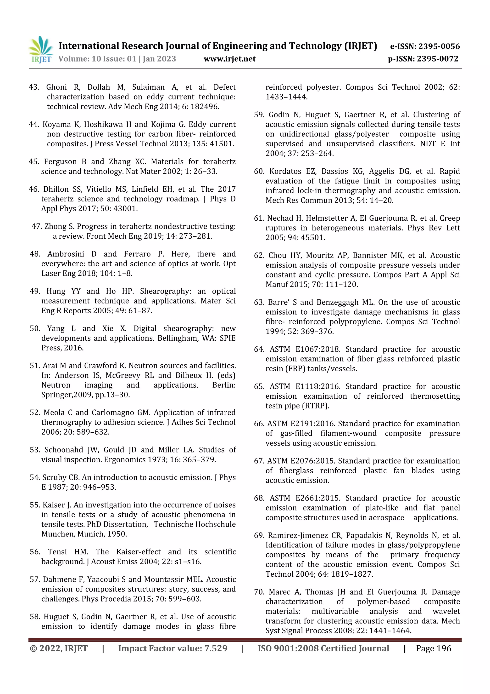 International Research Journal of Engineering and Technology (IRJET) e-ISSN: 2395-0056
Volume: 10 Issue: 01 | Jan 2023 www.irjet.net p-ISSN: 2395-0072
© 2022, IRJET | Impact Factor value: 7.529 | ISO 9001:2008 Certified Journal | Page 196
43. Ghoni R, Dollah M, Sulaiman A, et al. Defect
characterization based on eddy current technique:
technical review. Adv Mech Eng 2014; 6: 182496.
44. Koyama K, Hoshikawa H and Kojima G. Eddy current
non destructive testing for carbon fiber- reinforced
composites. J Press Vessel Technol 2013; 135: 41501.
45. Ferguson B and Zhang XC. Materials for terahertz
science and technology. Nat Mater 2002; 1: 26–33.
46. Dhillon SS, Vitiello MS, Linfield EH, et al. The 2017
terahertz science and technology roadmap. J Phys D
Appl Phys 2017; 50: 43001.
47. Zhong S. Progress in terahertz nondestructive testing:
a review. Front Mech Eng 2019; 14: 273–281.
48. Ambrosini D and Ferraro P. Here, there and
everywhere: the art and science of optics at work. Opt
Laser Eng 2018; 104: 1–8.
49. Hung YY and Ho HP. Shearography: an optical
measurement technique and applications. Mater Sci
Eng R Reports 2005; 49: 61–87.
50. Yang L and Xie X. Digital shearography: new
developments and applications. Bellingham, WA: SPIE
Press, 2016.
51. Arai M and Crawford K. Neutron sources and facilities.
In: Anderson IS, McGreevy RL and Bilheux H. (eds)
Neutron imaging and applications. Berlin:
Springer,2009, pp.13–30.
52. Meola C and Carlomagno GM. Application of infrared
thermography to adhesion science. J Adhes Sci Technol
2006; 20: 589–632.
53. Schoonahd JW, Gould JD and Miller LA. Studies of
visual inspection. Ergonomics 1973; 16: 365–379.
54. Scruby CB. An introduction to acoustic emission. J Phys
E 1987; 20: 946–953.
55. Kaiser J. An investigation into the occurrence of noises
in tensile tests or a study of acoustic phenomena in
tensile tests. PhD Dissertation, Technische Hochschule
Munchen, Munich, 1950.
56. Tensi HM. The Kaiser-effect and its scientific
background. J Acoust Emiss 2004; 22: s1–s16.
57. Dahmene F, Yaacoubi S and Mountassir MEL. Acoustic
emission of composites structures: story, success, and
challenges. Phys Procedia 2015; 70: 599–603.
58. Huguet S, Godin N, Gaertner R, et al. Use of acoustic
emission to identify damage modes in glass fibre
reinforced polyester. Compos Sci Technol 2002; 62:
1433–1444.
59. Godin N, Huguet S, Gaertner R, et al. Clustering of
acoustic emission signals collected during tensile tests
on unidirectional glass/polyester composite using
supervised and unsupervised classifiers. NDT E Int
2004; 37: 253–264.
60. Kordatos EZ, Dassios KG, Aggelis DG, et al. Rapid
evaluation of the fatigue limit in composites using
infrared lock-in thermography and acoustic emission.
Mech Res Commun 2013; 54: 14–20.
61. Nechad H, Helmstetter A, El Guerjouma R, et al. Creep
ruptures in heterogeneous materials. Phys Rev Lett
2005; 94: 45501.
62. Chou HY, Mouritz AP, Bannister MK, et al. Acoustic
emission analysis of composite pressure vessels under
constant and cyclic pressure. Compos Part A Appl Sci
Manuf 2015; 70: 111–120.
63. Barre’ S and Benzeggagh ML. On the use of acoustic
emission to investigate damage mechanisms in glass
fibre- reinforced polypropylene. Compos Sci Technol
1994; 52: 369–376.
64. ASTM E1067:2018. Standard practice for acoustic
emission examination of fiber glass reinforced plastic
resin (FRP) tanks/vessels.
65. ASTM E1118:2016. Standard practice for acoustic
emission examination of reinforced thermosetting
tesin pipe (RTRP).
66. ASTM E2191:2016. Standard practice for examination
of gas-filled filament-wound composite pressure
vessels using acoustic emission.
67. ASTM E2076:2015. Standard practice for examination
of fiberglass reinforced plastic fan blades using
acoustic emission.
68. ASTM E2661:2015. Standard practice for acoustic
emission examination of plate-like and flat panel
composite structures used in aerospace applications.
69. Ramirez-Jimenez CR, Papadakis N, Reynolds N, et al.
Identification of failure modes in glass/polypropylene
composites by means of the primary frequency
content of the acoustic emission event. Compos Sci
Technol 2004; 64: 1819–1827.
70. Marec A, Thomas JH and El Guerjouma R. Damage
characterization of polymer-based composite
materials: multivariable analysis and wavelet
transform for clustering acoustic emission data. Mech
Syst Signal Process 2008; 22: 1441–1464.
 