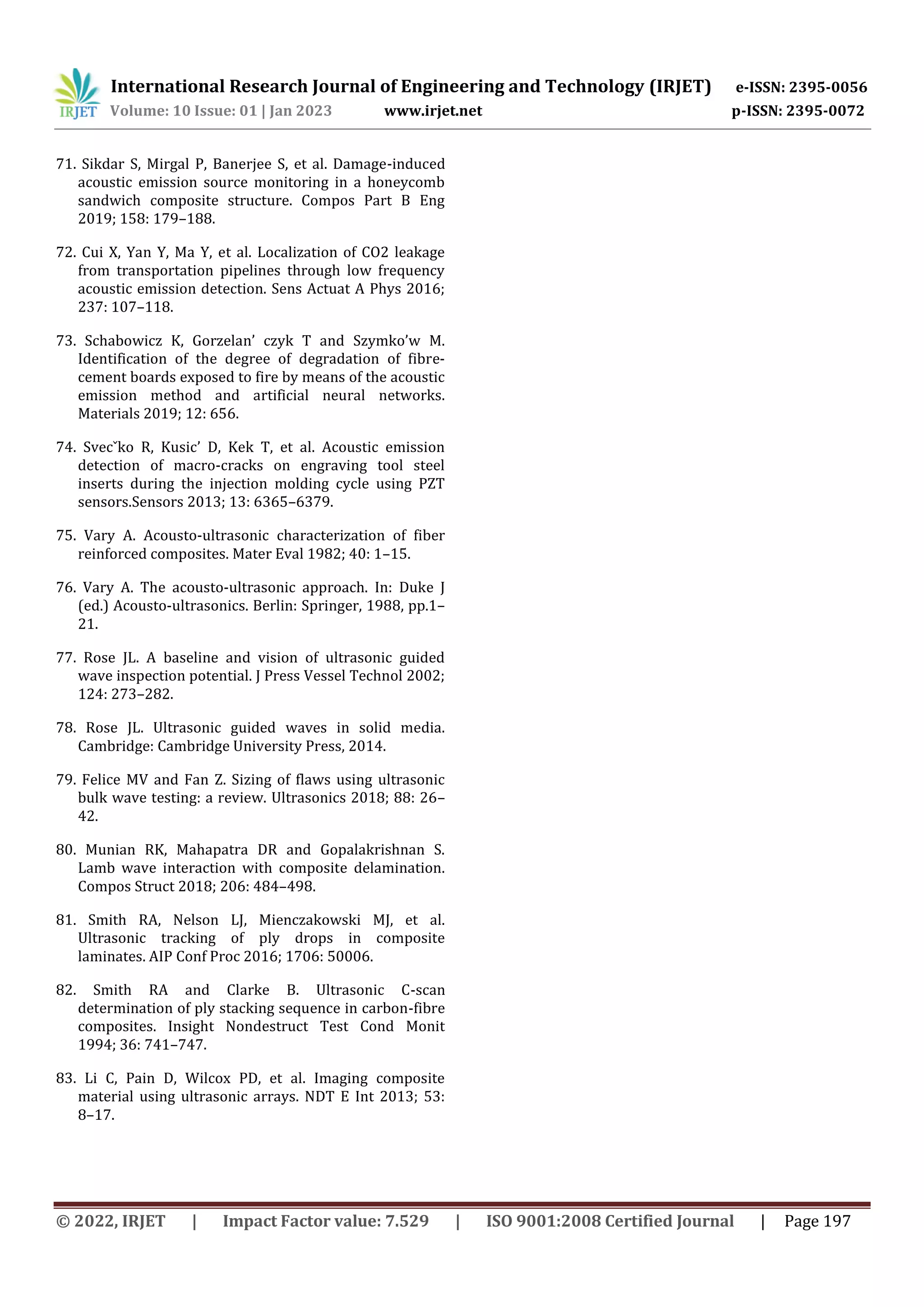 International Research Journal of Engineering and Technology (IRJET) e-ISSN: 2395-0056
Volume: 10 Issue: 01 | Jan 2023 www.irjet.net p-ISSN: 2395-0072
© 2022, IRJET | Impact Factor value: 7.529 | ISO 9001:2008 Certified Journal | Page 197
71. Sikdar S, Mirgal P, Banerjee S, et al. Damage-induced
acoustic emission source monitoring in a honeycomb
sandwich composite structure. Compos Part B Eng
2019; 158: 179–188.
72. Cui X, Yan Y, Ma Y, et al. Localization of CO2 leakage
from transportation pipelines through low frequency
acoustic emission detection. Sens Actuat A Phys 2016;
237: 107–118.
73. Schabowicz K, Gorzelan’ czyk T and Szymko’w M.
Identification of the degree of degradation of fibre-
cement boards exposed to fire by means of the acoustic
emission method and artificial neural networks.
Materials 2019; 12: 656.
74. Svecˇko R, Kusic’ D, Kek T, et al. Acoustic emission
detection of macro-cracks on engraving tool steel
inserts during the injection molding cycle using PZT
sensors.Sensors 2013; 13: 6365–6379.
75. Vary A. Acousto-ultrasonic characterization of fiber
reinforced composites. Mater Eval 1982; 40: 1–15.
76. Vary A. The acousto-ultrasonic approach. In: Duke J
(ed.) Acousto-ultrasonics. Berlin: Springer, 1988, pp.1–
21.
77. Rose JL. A baseline and vision of ultrasonic guided
wave inspection potential. J Press Vessel Technol 2002;
124: 273–282.
78. Rose JL. Ultrasonic guided waves in solid media.
Cambridge: Cambridge University Press, 2014.
79. Felice MV and Fan Z. Sizing of flaws using ultrasonic
bulk wave testing: a review. Ultrasonics 2018; 88: 26–
42.
80. Munian RK, Mahapatra DR and Gopalakrishnan S.
Lamb wave interaction with composite delamination.
Compos Struct 2018; 206: 484–498.
81. Smith RA, Nelson LJ, Mienczakowski MJ, et al.
Ultrasonic tracking of ply drops in composite
laminates. AIP Conf Proc 2016; 1706: 50006.
82. Smith RA and Clarke B. Ultrasonic C-scan
determination of ply stacking sequence in carbon-fibre
composites. Insight Nondestruct Test Cond Monit
1994; 36: 741–747.
83. Li C, Pain D, Wilcox PD, et al. Imaging composite
material using ultrasonic arrays. NDT E Int 2013; 53:
8–17.
 
