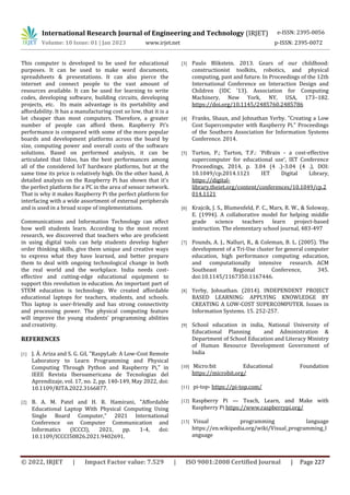 International Research Journal of Engineering and Technology (IRJET) e-ISSN: 2395-0056
Volume: 10 Issue: 01 | Jan 2023 www.irjet.net p-ISSN: 2395-0072
© 2022, IRJET | Impact Factor value: 7.529 | ISO 9001:2008 Certified Journal | Page 227
This computer is developed to be used for educational
purposes. It can be used to make word documents,
spreadsheets & presentations. It can also pierce the
internet and connect people to the vast amount of
resources available. It can be used for learning to write
codes, developing software, building circuits, developing
projects, etc. Its main advantage is its portability and
affordability. It has a manufacturing cost so low, that it is a
lot cheaper than most computers. Therefore, a greater
number of people can afford them. Raspberry Pi’s
performance is compared with some of the more popular
boards and development platforms across the board by
size, computing power and overall costs of the software
solutions. Based on performed analysis, it can be
articulated that Udoo, has the best performances among
all of the considered IoT hardware platforms, but at the
same time its price is relatively high. On the other hand, A
detailed analysis on the Raspberry Pi has shown that it's
the perfect platform for a PC in the area of sensor network.
That is why it makes Raspberry Pi the perfect platform for
interfacing with a wide assortment of external peripherals
and is used in a broad scope of implementations.
Communications and Information Technology can affect
how well students learn. According to the most recent
research, we discovered that teachers who are proficient
in using digital tools can help students develop higher
order thinking skills, give them unique and creative ways
to express what they have learned, and better prepare
them to deal with ongoing technological change in both
the real world and the workplace. India needs cost-
effective and cutting-edge educational equipment to
support this revolution in education. An important part of
STEM education is technology. We created affordable
educational laptops for teachers, students, and schools.
This laptop is user-friendly and has strong connectivity
and processing power. The physical computing feature
will improve the young students' programming abilities
and creativity.
REFERENCES
[1] J. Á. Ariza and S. G. Gil, "RaspyLab: A Low-Cost Remote
Laboratory to Learn Programming and Physical
Computing Through Python and Raspberry Pi," in
IEEE Revista Iberoamericana de Tecnologias del
Aprendizaje, vol. 17, no. 2, pp. 140-149, May 2022, doi:
10.1109/RITA.2022.3166877.
[2] B. A. M. Patel and H. R. Hamirani, "Affordable
Educational Laptop With Physical Computing Using
Single Board Computer," 2021 International
Conference on Computer Communication and
Informatics (ICCCI), 2021, pp. 1-4, doi:
10.1109/ICCCI50826.2021.9402691.
[3] Paulo Blikstein. 2013. Gears of our childhood:
constructionist toolkits, robotics, and physical
computing, past and future. In Proceedings of the 12th
International Conference on Interaction Design and
Children (IDC '13). Association for Computing
Machinery, New York, NY, USA, 173–182.
https://doi.org/10.1145/2485760.2485786
[4] Franks, Shaun, and Johnathan Yerby. "Creating a Low
Cost Supercomputer with Raspberry Pi." Proceedings
of the Southern Association for Information Systems
Conference. 2014.
[5] Turton, P.; Turton, T.F.: 'PiBrain - a cost-effective
supercomputer for educational use', IET Conference
Proceedings, 2014, p. 3.04 (4 .)-3.04 (4 .), DOI:
10.1049/cp.2014.1121 IET Digital Library,
https://digital-
library.theiet.org/content/conferences/10.1049/cp.2
014.1121
[6] Krajcik, J. S., Blumenfeld, P. C., Marx, R. W., & Soloway,
E. (1994). A collaborative model for helping middle
grade science teachers learn project-based
instruction. The elementary school journal, 483-497
[7] Pounds, A. J., Nalluri, R., & Coleman, B. L. (2005). The
development of a Tri-Use cluster for general computer
education, high performance computing education,
and computationally intensive research. ACM
Southeast Regional Conference, 345.
doi:10.1145/1167350.1167446.
[8] Yerby, Johnathan. (2014). INDEPENDENT PROJECT
BASED LEARNING: APPLYING KNOWLEDGE BY
CREATING A LOW-COST SUPERCOMPUTER. Issues in
Information Systems. 15. 252-257.
[9] School education in india, National University of
Educational Planning and Administration &
Department of School Education and Literacy Ministry
of Human Resource Development Government of
India
[10] Micro:bit Educational Foundation
https://microbit.org/
[11] pi-top- https://pi-top.com/
[12] Raspberry Pi — Teach, Learn, and Make with
Raspberry Pi https://www.raspberrypi.org/
[13] Visual programming language
https://en.wikipedia.org/wiki/Visual_programming_l
anguage
 