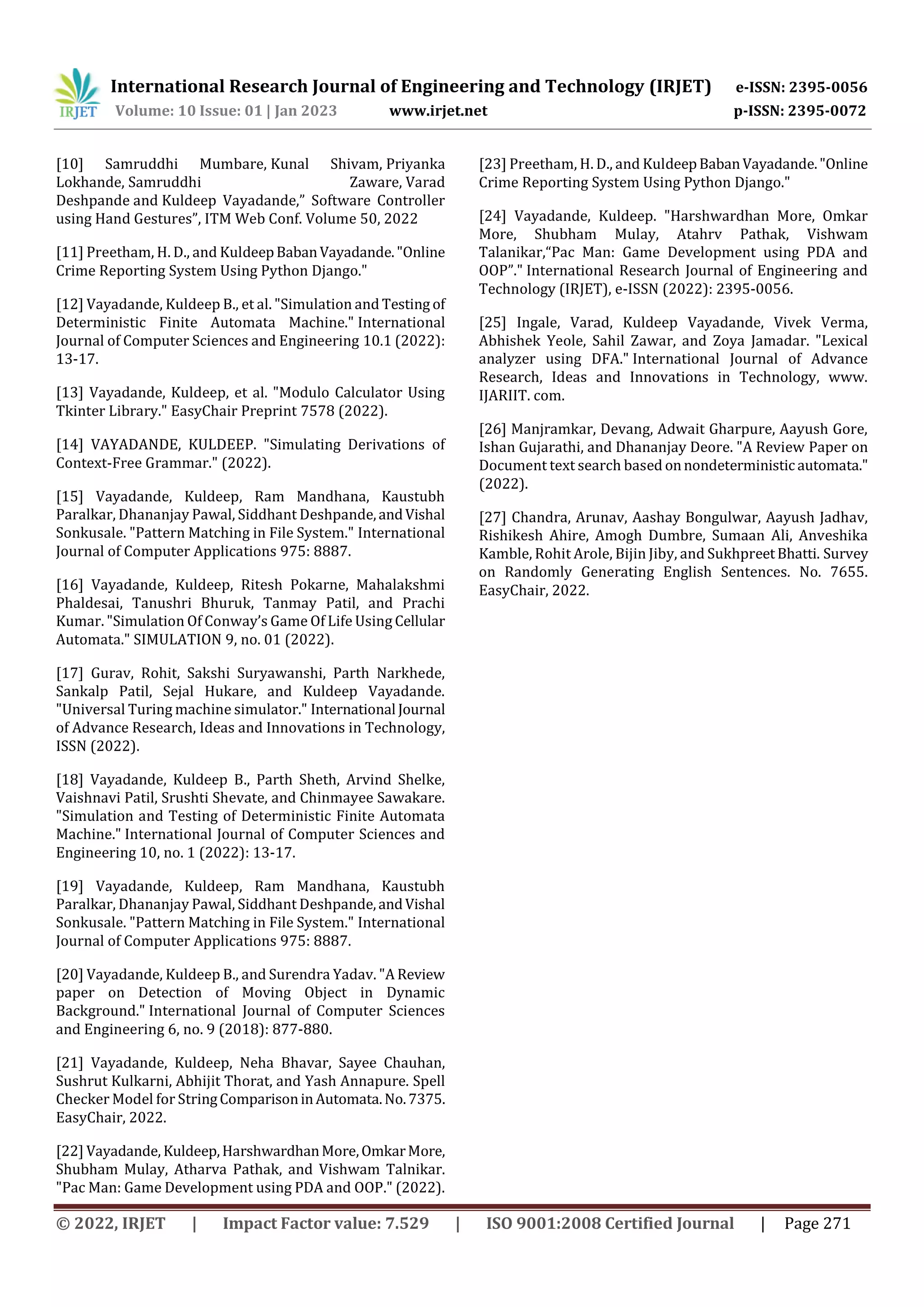 International Research Journal of Engineering and Technology (IRJET) e-ISSN: 2395-0056
Volume: 10 Issue: 01 | Jan 2023 www.irjet.net p-ISSN: 2395-0072
© 2022, IRJET | Impact Factor value: 7.529 | ISO 9001:2008 Certified Journal | Page 271
[10] Samruddhi Mumbare, Kunal Shivam, Priyanka
Lokhande, Samruddhi Zaware, Varad
Deshpande and Kuldeep Vayadande,” Software Controller
using Hand Gestures”, ITM Web Conf. Volume 50, 2022
[11] Preetham, H. D., and KuldeepBabanVayadande."Online
Crime Reporting System Using Python Django."
[12] Vayadande, Kuldeep B., et al. "Simulation and Testing of
Deterministic Finite Automata Machine." International
Journal of Computer Sciences and Engineering 10.1 (2022):
13-17.
[13] Vayadande, Kuldeep, et al. "Modulo Calculator Using
Tkinter Library." EasyChair Preprint 7578 (2022).
[14] VAYADANDE, KULDEEP. "Simulating Derivations of
Context-Free Grammar." (2022).
[15] Vayadande, Kuldeep, Ram Mandhana, Kaustubh
Paralkar, Dhananjay Pawal, Siddhant Deshpande,andVishal
Sonkusale. "Pattern Matching in File System." International
Journal of Computer Applications 975: 8887.
[16] Vayadande, Kuldeep, Ritesh Pokarne, Mahalakshmi
Phaldesai, Tanushri Bhuruk, Tanmay Patil, and Prachi
Kumar. "Simulation Of Conway’s Game Of Life Using Cellular
Automata." SIMULATION 9, no. 01 (2022).
[17] Gurav, Rohit, Sakshi Suryawanshi, Parth Narkhede,
Sankalp Patil, Sejal Hukare, and Kuldeep Vayadande.
"Universal Turing machine simulator." International Journal
of Advance Research, Ideas and Innovations in Technology,
ISSN (2022).
[18] Vayadande, Kuldeep B., Parth Sheth, Arvind Shelke,
Vaishnavi Patil, Srushti Shevate, and Chinmayee Sawakare.
"Simulation and Testing of Deterministic Finite Automata
Machine." International Journal of Computer Sciences and
Engineering 10, no. 1 (2022): 13-17.
[19] Vayadande, Kuldeep, Ram Mandhana, Kaustubh
Paralkar, Dhananjay Pawal, Siddhant Deshpande,andVishal
Sonkusale. "Pattern Matching in File System." International
Journal of Computer Applications 975: 8887.
[20] Vayadande, Kuldeep B., and Surendra Yadav. "A Review
paper on Detection of Moving Object in Dynamic
Background." International Journal of Computer Sciences
and Engineering 6, no. 9 (2018): 877-880.
[21] Vayadande, Kuldeep, Neha Bhavar, Sayee Chauhan,
Sushrut Kulkarni, Abhijit Thorat, and Yash Annapure. Spell
Checker Model for StringComparisoninAutomata.No.7375.
EasyChair, 2022.
[22] Vayadande, Kuldeep,HarshwardhanMore,OmkarMore,
Shubham Mulay, Atharva Pathak, and Vishwam Talnikar.
"Pac Man: Game Development using PDA and OOP." (2022).
[23] Preetham, H. D., and KuldeepBabanVayadande."Online
Crime Reporting System Using Python Django."
[24] Vayadande, Kuldeep. "Harshwardhan More, Omkar
More, Shubham Mulay, Atahrv Pathak, Vishwam
Talanikar,“Pac Man: Game Development using PDA and
OOP”." International Research Journal of Engineering and
Technology (IRJET), e-ISSN (2022): 2395-0056.
[25] Ingale, Varad, Kuldeep Vayadande, Vivek Verma,
Abhishek Yeole, Sahil Zawar, and Zoya Jamadar. "Lexical
analyzer using DFA." International Journal of Advance
Research, Ideas and Innovations in Technology, www.
IJARIIT. com.
[26] Manjramkar, Devang, Adwait Gharpure, Aayush Gore,
Ishan Gujarathi, and Dhananjay Deore. "A Review Paper on
Document text search based onnondeterministicautomata."
(2022).
[27] Chandra, Arunav, Aashay Bongulwar, Aayush Jadhav,
Rishikesh Ahire, Amogh Dumbre, Sumaan Ali, Anveshika
Kamble, Rohit Arole, Bijin Jiby, and SukhpreetBhatti. Survey
on Randomly Generating English Sentences. No. 7655.
EasyChair, 2022.
 