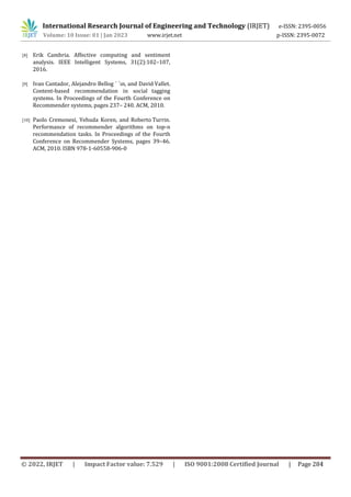 International Research Journal of Engineering and Technology (IRJET) e-ISSN: 2395-0056
Volume: 10 Issue: 01 | Jan 2023 www.irjet.net p-ISSN: 2395-0072
[8] Erik Cambria. Affective computing and sentiment
analysis. IEEE Intelligent Systems, 31(2):102–107,
2016.
[9] Ivan Cantador, Alejandro Bellog ´ ´ın, and David Vallet.
Content-based recommendation in social tagging
systems. In Proceedings of the Fourth Conference on
Recommender systems, pages 237– 240. ACM, 2010.
[10] Paolo Cremonesi, Yehuda Koren, and Roberto Turrin.
Performance of recommender algorithms on top-n
recommendation tasks. In Proceedings of the Fourth
Conference on Recommender Systems, pages 39–46.
ACM, 2010. ISBN 978-1-60558-906-0
© 2022, IRJET | Impact Factor value: 7.529 | ISO 9001:2008 Certified Journal | Page 284
 