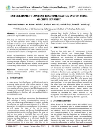 © 2022, IRJET | Impact Factor value: 7.529 | ISO 9001:2008 Certified Journal | Page 279
ENTERTAINMENT CONTENT RECOMMENDATION SYSTEM USING
MACHINE LEARNING
Assistant Professor: Ms. Karuna Middha1, Student: Munzir2, Sarthak Goja3, Sourabh Choudhary4
2,3,4UG Student, Dept. of CSE Engineering, Maharaja Agrasen Institute of Technology, Delhi, India.
---------------------------------------------------------------------***--------------------------------------------------------------------
Abstract – Entertainment Content recommendation
systems are important for several reasons.
First, they can help users discover new movies that they
may not have otherwise found. With so many movies
available to watch, it can be overwhelming for users to sift
through all of the options and find something that they
will enjoy. A recommendation system can narrow down
the choices and present the user with a curated selection
of movies that are tailored to their personal preferences.
Finally, recommendation systems can improve the
efficiency of finding movies to watch. Instead of spending
alot of time searching through various movie platforms or
scrolling through long lists of movies, a recommendation
system can present the user with a short list of options
thatare likely to be relevant and interesting to them.
Keywords: content-based approach; sentimental
analysis; recommendation system; movie ratings;
inductive learning
1. INTRODUCTION
In recent years, there has been a proliferation of movie
streaming platforms and other online sources of video
content. As a result, consumers have access to a vast and
ever-growing selection of movies and TV shows to watch.
However, with so much choice, it can be challenging for
users to find movies that they will enjoy and that fit their
personal preferences.
There has been significant research on the development
and evaluation of movie recommendation systems in
recentyears. Researchers have explored various methods
for collecting and analyzing user data, as well as different
approaches for making recommendations. In this paper,
we will review the state of the art in movie
recommendation systems and discuss the challenges and
opportunities that exist in this field. Despite the progress
that has been made in this field, there are still many
challenges and opportunities for future research. For
example, one key challenge is to effectively handle the
"cold start" problem, where the system must make
recommendations for a new user with little or no
previous data. Another challenge is to improve the
diversity and novelty of recommendations, while still
ensuring that they are relevant and personalized. Finally,
researchers are also exploring ways to incorporate
additional sources of data, such as social media, to enhance
the performance of movie recommendation systems.
2. RELATED WORK
There are two main types of recommender systems:
collaborative filtering and content-based filtering.
Collaborative filtering relies on user-related information,
preferences, and interactions to identify similarities
between users and recommend movies that similar users
have enjoyed. There are two subtypes of collaborative
filtering: model-based and memory-based algorithms.
Memory-based methods do not have a training phase and
use measures like Pearson correlation coefficient and
Cosine similarity to identify similar users. Model-based
methods, on the other hand, try to predict user ratings of a
movie using estimated models. Collaborative filtering
methods can be computationally intensive and may not
perform well with sparse data. They also assume that
users with similar tastes will rate movies similarly, which
may not always be the case. Content-based methods, on
the other hand, use information about the content of
movies, such as audio and visual features or textual
metadata, to find similarities among movies and
recommend those that are similar to ones that the user has
accessed or searched for. These methods do not
incorporate user behavior in their recommendations. In
this paper, we will be exploring the latter approach.
International Research Journal of Engineering and Technology (IRJET) e-ISSN: 2395-0056
Volume: 10 Issue: 01 | Jan 2023 www.irjet.net p-ISSN: 2395-0072
3. LITERATURE REVIEW
Nessel stated in the movie oracle that working with
examples is an essential part of human interaction and
triedto provide a movie recommendation engine based on
this behavior. Which of course requires considerably
more computing power, as the compared bodies of text
are much larger, but the algorithms are essentially the
same [3].In a content-based movie recommendation
system, theproposed algorithm uses textual metadata of
the movies like plot, cast, genre, release year and other
production information to analyze them and recommend
 