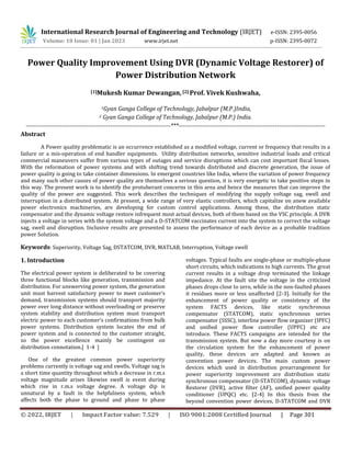 © 2022, IRJET | Impact Factor value: 7.529 | ISO 9001:2008 Certified Journal | Page 301
Power Quality Improvement Using DVR (Dynamic Voltage Restorer) of
Power Distribution Network
[1]Mukesh Kumar Dewangan,[2] Prof. Vivek Kushwaha,
1Gyan Ganga College of Technology, Jabalpur (M.P.)India,
2 Gyan Ganga College of Technology, Jabalpur (M.P.) India.
------------------------------------------------------------------------***-------------------------------------------------------------------------
Abstract
A Power quality problematic is an occurrence established as a modified voltage, current or frequency that results in a
failure or a mis-operation of end handler equipments. Utility distribution networks, sensitive industrial loads and critical
commercial maneuvers suffer from various types of outages and service disruptions which can cost important fiscal losses.
With the reformation of power systems and with shifting trend towards distributed and discrete generation, the issue of
power quality is going to take container dimensions. In emergent countries like India, where the variation of power frequency
and many such other causes of power quality are themselves a serious question, it is very energetic to take positive steps in
this way. The present work is to identify the protuberant concerns in this area and hence the measures that can improve the
quality of the power are suggested. This work describes the techniques of modifying the supply voltage sag, swell and
interruption in a distributed system. At present, a wide range of very elastic controllers, which capitalize on anew available
power electronics machineries, are developing for custom control applications. Among these, the distribution static
compensator and the dynamic voltage restore infrequent most actual devices, both of them based on the VSC principle. A DVR
injects a voltage in series with the system voltage and a D-STATCOM vaccinates current into the system to correct the voltage
sag, swell and disruption. Inclusive results are presented to assess the performance of each device as a probable tradition
power Solution.
Keywords: Superiority, Voltage Sag, DSTATCOM, DVR, MATLAB, Interruption, Voltage swell
1. Introduction
The electrical power system is deliberated to be covering
three functional blocks like generation, transmission and
distribution. For unswerving power system, the generation
unit must harvest satisfactory power to meet customer’s
demand, transmission systems should transport majority
power over long distance without overloading or preserve
system stability and distribution system must transport
electric power to each customer’s confirmations from bulk
power systems. Distribution system locates the end of
power system and is connected to the customer straight,
so the power excellence mainly be contingent on
distribution connotation.[ 1-4 ]
One of the greatest common power superiority
problems currently is voltage sag and swells. Voltage sag is
a short time quantity throughout which a decrease in r.m.s
voltage magnitude arises likewise swell is event during
which rise in r.m.s voltage degree. A voltage dip is
unnatural by a fault in the helpfulness system, which
affects both the phase to ground and phase to phase
voltages. Typical faults are single-phase or multiple-phase
short circuits, which indications to high currents. The great
current results in a voltage drop terminated the linkage
impedance. At the fault site the voltage in the criticized
phases drops close to zero, while in the non-faulted phases
it residues more or less unaffected [2-3]. Initially for the
enhancement of power quality or consistency of the
system FACTS devices, like static synchronous
compensator (STATCOM), static synchronous series
compensator (SSSC), interline power flow organizer (IPFC)
and unified power flow controller (UPFC) etc are
introduce. These FACTS campaigns are intended for the
transmission system. But now a day more courtesy is on
the circulation system for the enhancement of power
quality, these devices are adapted and known as
convention power devices. The main custom power
devices which used in distribution prearrangement for
power superiority improvement are distribution static
synchronous compensator (D-STATCOM), dynamic voltage
Restorer (DVR), active filter (AF), unified power quality
conditioner (UPQC) etc. [2-4] In this thesis from the
beyond convention power devices, D-STATCOM and DVR
International Research Journal of Engineering and Technology (IRJET) e-ISSN: 2395-0056
Volume: 10 Issue: 01 | Jan 2023 www.irjet.net p-ISSN: 2395-0072
 