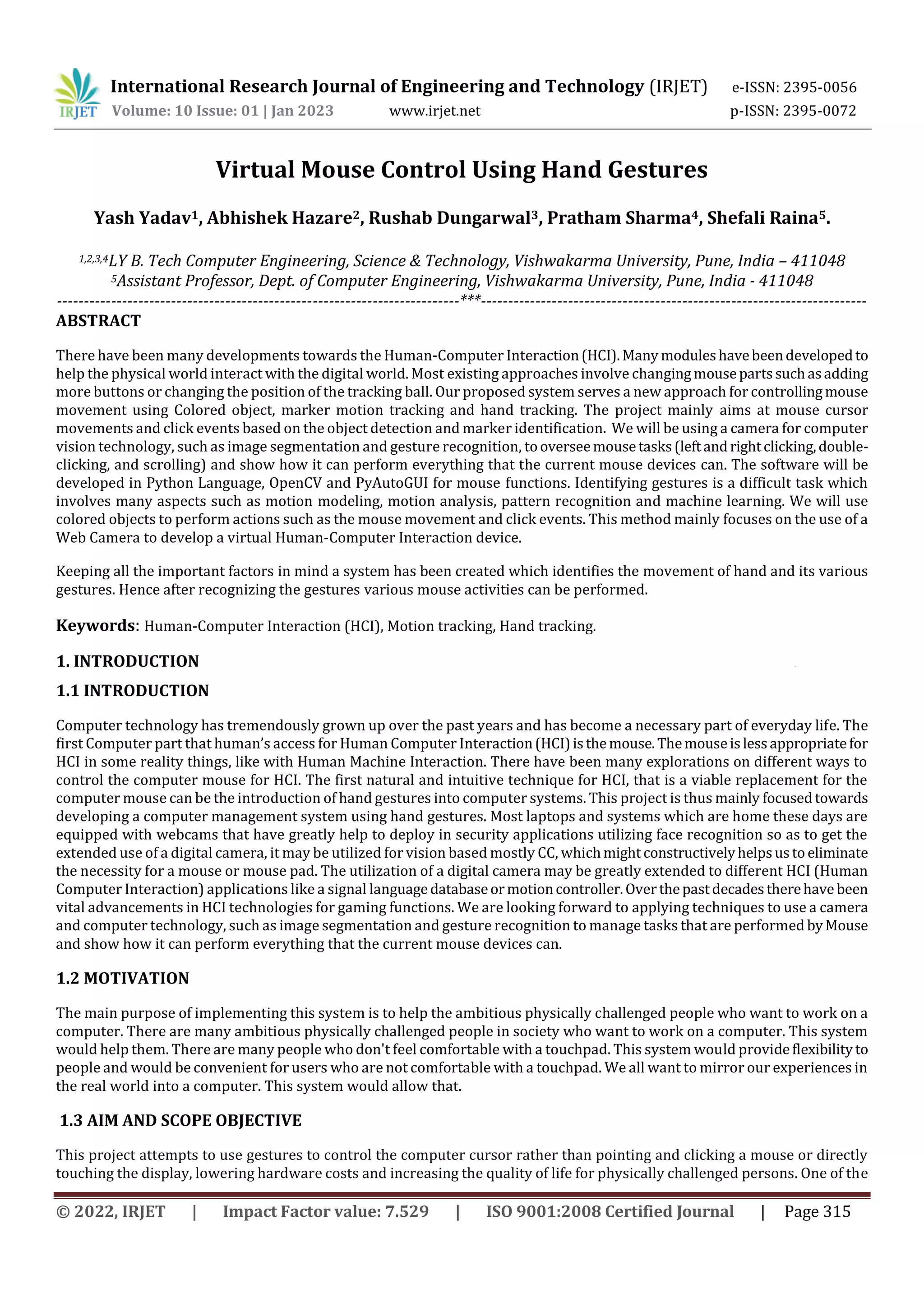 International Research Journal of Engineering and Technology (IRJET) e-ISSN: 2395-0056
Volume: 10 Issue: 01 | Jan 2023 www.irjet.net p-ISSN: 2395-0072
© 2022, IRJET | Impact Factor value: 7.529 | ISO 9001:2008 Certified Journal | Page 315
Virtual Mouse Control Using Hand Gestures
Yash Yadav1, Abhishek Hazare2, Rushab Dungarwal3, Pratham Sharma4, Shefali Raina5.
1,2,3,4LY B. Tech Computer Engineering, Science & Technology, Vishwakarma University, Pune, India – 411048
5Assistant Professor, Dept. of Computer Engineering, Vishwakarma University, Pune, India - 411048
--------------------------------------------------------------------------***-----------------------------------------------------------------------
ABSTRACT
There have been many developments towards the Human-Computer Interaction(HCI). Many moduleshavebeendevelopedto
help the physical world interact with the digital world. Most existing approaches involve changingmousepartssuchasadding
more buttons or changing the position of the tracking ball. Our proposed system serves a new approach for controllingmouse
movement using Colored object, marker motion tracking and hand tracking. The project mainly aims at mouse cursor
movements and click events based on the object detection and marker identification. We will be using a camera for computer
vision technology, such as image segmentation and gesture recognition, tooverseemousetasks(leftandrightclicking,double-
clicking, and scrolling) and show how it can perform everything that the current mouse devices can. The software will be
developed in Python Language, OpenCV and PyAutoGUI for mouse functions. Identifying gestures is a difficult task which
involves many aspects such as motion modeling, motion analysis, pattern recognition and machine learning. We will use
colored objects to perform actions such as the mouse movement and click events. This method mainly focuses on the use of a
Web Camera to develop a virtual Human-Computer Interaction device.
Keeping all the important factors in mind a system has been created which identifies the movement of hand and its various
gestures. Hence after recognizing the gestures various mouse activities can be performed.
Keywords: Human-Computer Interaction (HCI), Motion tracking, Hand tracking.
1. INTRODUCTION .
1.1 INTRODUCTION
Computer technology has tremendously grown up over the past years and has become a necessary part of everyday life. The
first Computer part that human’s access for Human Computer Interaction(HCI)isthemouse.Themouseislessappropriatefor
HCI in some reality things, like with Human Machine Interaction. There have been many explorations on different ways to
control the computer mouse for HCI. The first natural and intuitive technique for HCI, that is a viable replacement for the
computer mouse can be the introduction of hand gestures into computer systems. This project is thus mainly focusedtowards
developing a computer management system using hand gestures. Most laptops and systems which are home these days are
equipped with webcams that have greatly help to deploy in security applications utilizing face recognition so as to get the
extended use of a digital camera, it may be utilized for vision based mostly CC, whichmightconstructivelyhelpsustoeliminate
the necessity for a mouse or mouse pad. The utilization of a digital camera may be greatly extended to different HCI (Human
Computer Interaction) applications like a signal languagedatabaseormotioncontroller.Overthepastdecadestherehave been
vital advancements in HCI technologies for gaming functions. We are looking forward to applying techniques to use a camera
and computer technology, such as image segmentation and gesture recognition to manage tasks that are performed byMouse
and show how it can perform everything that the current mouse devices can.
1.2 MOTIVATION
The main purpose of implementing this system is to help the ambitious physically challenged people who want to work on a
computer. There are many ambitious physically challenged people in society who want to work on a computer. This system
would help them. There are many people who don't feel comfortable with a touchpad. This system would provideflexibilityto
people and would be convenient for users who are not comfortable with a touchpad. We all want to mirror our experiences in
the real world into a computer. This system would allow that.
1.3 AIM AND SCOPE OBJECTIVE
This project attempts to use gestures to control the computer cursor rather than pointing and clicking a mouse or directly
touching the display, lowering hardware costs and increasing the quality of life for physically challenged persons. One of the
 