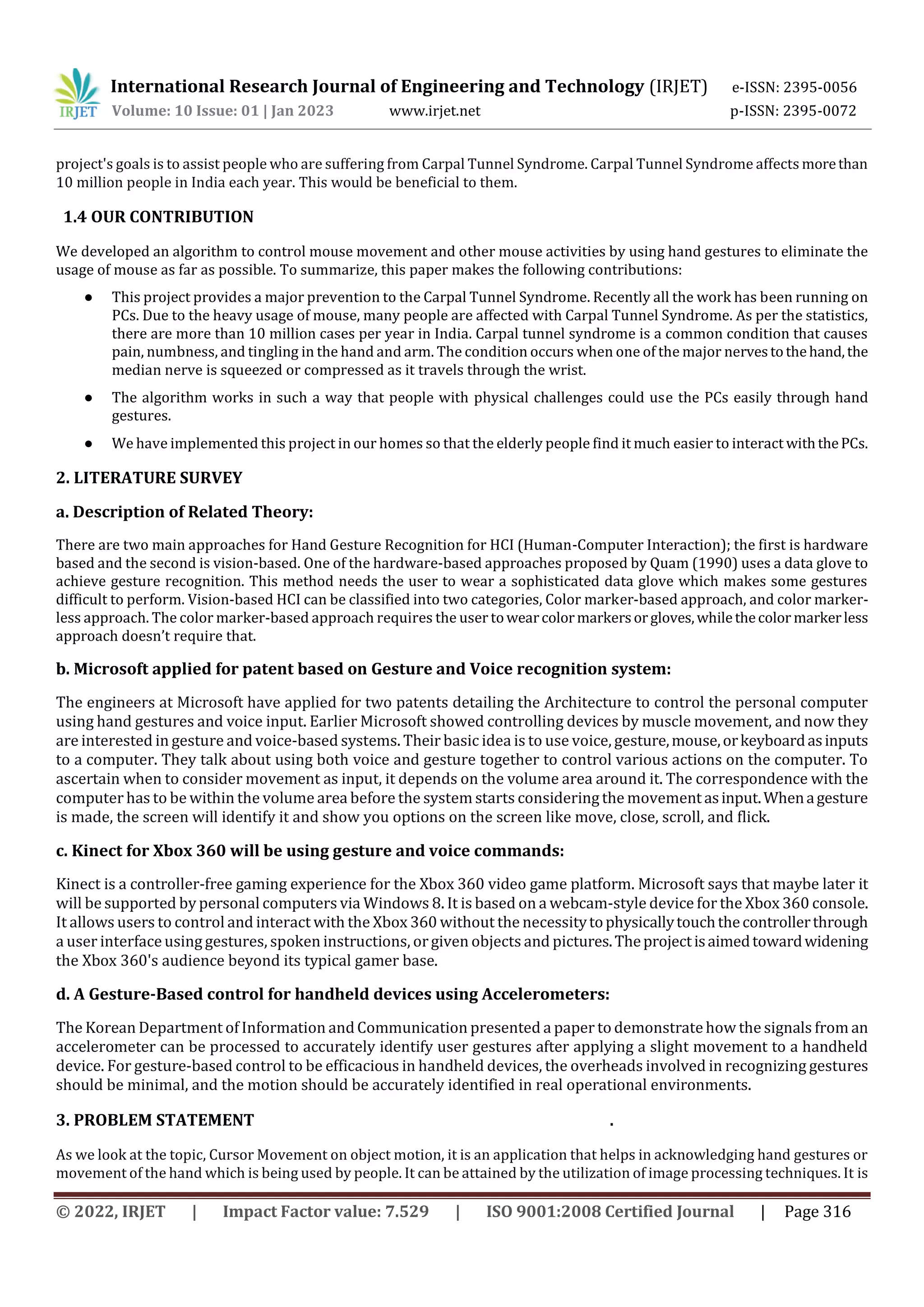 International Research Journal of Engineering and Technology (IRJET) e-ISSN: 2395-0056
Volume: 10 Issue: 01 | Jan 2023 www.irjet.net p-ISSN: 2395-0072
© 2022, IRJET | Impact Factor value: 7.529 | ISO 9001:2008 Certified Journal | Page 316
project's goals is to assist people who are suffering from Carpal Tunnel Syndrome. Carpal Tunnel Syndrome affects morethan
10 million people in India each year. This would be beneficial to them.
1.4 OUR CONTRIBUTION
We developed an algorithm to control mouse movement and other mouse activities by using hand gestures to eliminate the
usage of mouse as far as possible. To summarize, this paper makes the following contributions:
● This project provides a major prevention to the Carpal Tunnel Syndrome. Recently all the work has been running on
PCs. Due to the heavy usage of mouse, many people are affected with Carpal Tunnel Syndrome. As per the statistics,
there are more than 10 million cases per year in India. Carpal tunnel syndrome is a common condition that causes
pain, numbness, and tingling in the hand and arm. The condition occurs when one of the major nervestothehand,the
median nerve is squeezed or compressed as it travels through the wrist.
● The algorithm works in such a way that people with physical challenges could use the PCs easily through hand
gestures.
● We have implemented this project in our homes so that the elderly people find it much easier to interact withthePCs.
2. LITERATURE SURVEY
a. Description of Related Theory:
There are two main approaches for Hand Gesture Recognition for HCI (Human-Computer Interaction); the first is hardware
based and the second is vision-based. One of the hardware-based approaches proposed by Quam (1990) uses a data glove to
achieve gesture recognition. This method needs the user to wear a sophisticated data glove which makes some gestures
difficult to perform. Vision-based HCI can be classified into two categories, Color marker-based approach, and color marker-
less approach. The color marker-based approach requires the user towearcolormarkersorgloves,whilethecolor markerless
approach doesn’t require that.
b. Microsoft applied for patent based on Gesture and Voice recognition system:
The engineers at Microsoft have applied for two patents detailing the Architecture to control the personal computer
using hand gestures and voice input. Earlier Microsoft showed controlling devices by muscle movement, and now they
are interested in gesture and voice-based systems. Their basic idea is to use voice, gesture,mouse,orkeyboardasinputs
to a computer. They talk about using both voice and gesture together to control various actions on the computer. To
ascertain when to consider movement as input, it depends on the volume area around it. The correspondence with the
computer has to be within the volume area before the system starts considering the movement asinput.Whenagesture
is made, the screen will identify it and show you options on the screen like move, close, scroll, and flick.
c. Kinect for Xbox 360 will be using gesture and voice commands:
Kinect is a controller-free gaming experience for the Xbox 360 video game platform. Microsoft says that maybe later it
will be supported by personal computers via Windows 8. It is based on a webcam-style device for the Xbox 360 console.
It allows users to control and interact with the Xbox 360 without the necessitytophysicallytouchthecontrollerthrough
a user interfaceusing gestures, spoken instructions, orgiven objects and pictures.Theprojectisaimedtowardwidening
the Xbox 360's audience beyond its typical gamer base.
d. A Gesture-Based control for handheld devices using Accelerometers:
The Korean Department of Information andCommunication presented a paper to demonstratehow the signals from an
accelerometer can be processed to accurately identify user gestures after applying a slight movement to a handheld
device. For gesture-based control to be efficacious in handheld devices, the overheads involved in recognizing gestures
should be minimal, and the motion should be accurately identified in real operational environments.
3. PROBLEM STATEMENT .
As we look at the topic, Cursor Movement on object motion, it is an application that helps in acknowledging hand gestures or
movement of the hand which is being used by people. It can be attained by the utilization of image processing techniques. It is
 
