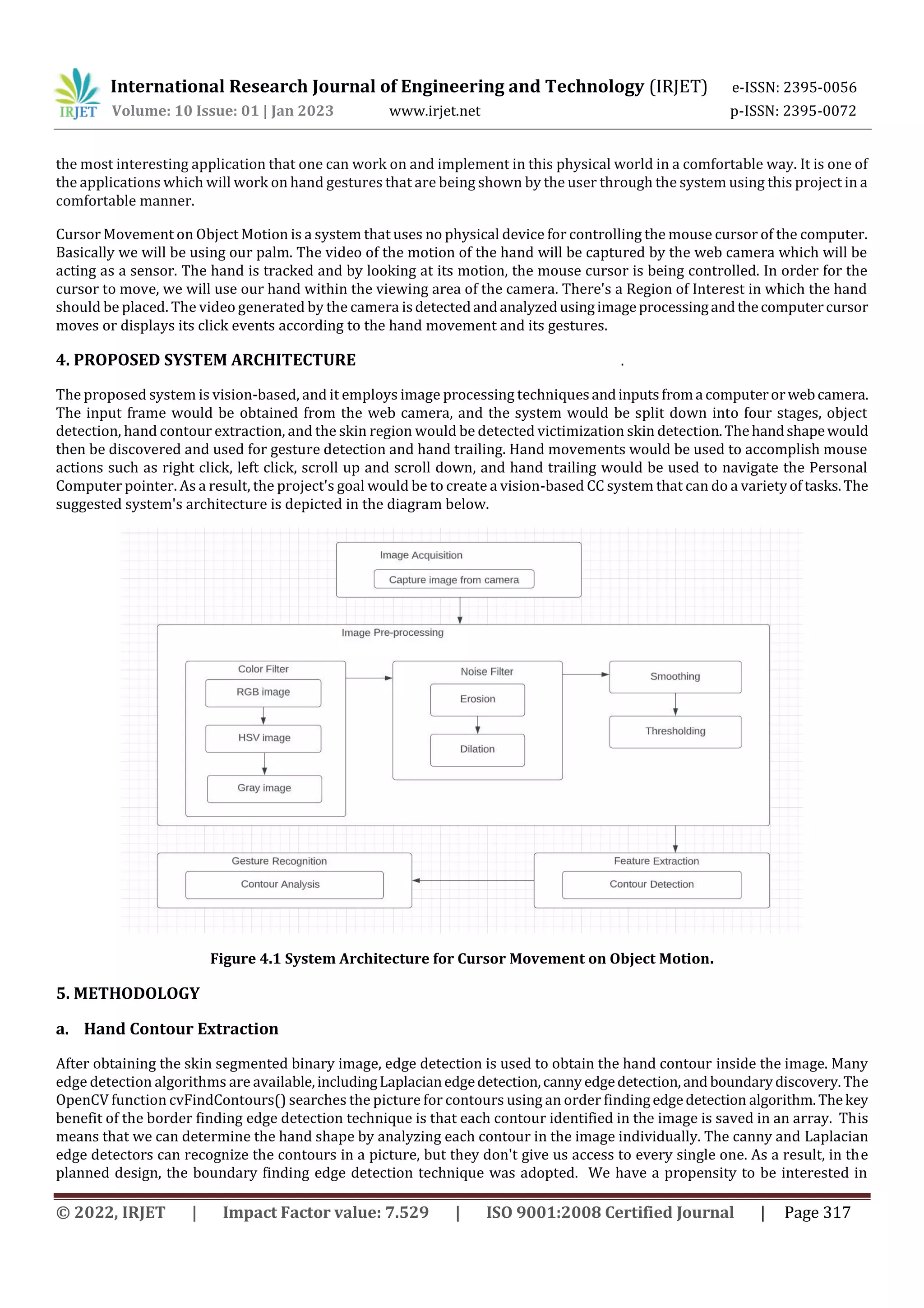 International Research Journal of Engineering and Technology (IRJET) e-ISSN: 2395-0056
Volume: 10 Issue: 01 | Jan 2023 www.irjet.net p-ISSN: 2395-0072
© 2022, IRJET | Impact Factor value: 7.529 | ISO 9001:2008 Certified Journal | Page 317
the most interesting application that one can work on and implement in this physical world in a comfortable way. It is one of
the applications which will work on hand gestures that are being shown by the user through the system using this project in a
comfortable manner.
Cursor Movement on Object Motion is a system that uses no physical device for controlling the mouse cursor of the computer.
Basically we will be using our palm. The video of the motion of the hand will be captured by the web camera which will be
acting as a sensor. The hand is tracked and by looking at its motion, the mouse cursor is being controlled. In order for the
cursor to move, we will use our hand within the viewing area of the camera. There's a Region of Interest in which the hand
should be placed. The video generated by the camera isdetectedandanalyzedusingimageprocessingandthecomputercursor
moves or displays its click events according to the hand movement and its gestures.
4. PROPOSED SYSTEM ARCHITECTURE .
The proposed system is vision-based, and it employs image processing techniquesandinputsfroma computerorwebcamera.
The input frame would be obtained from the web camera, and the system would be split down into four stages, object
detection, hand contour extraction, and the skin region would be detected victimization skin detection.Thehandshapewould
then be discovered and used for gesture detection and hand trailing. Hand movements would be used to accomplish mouse
actions such as right click, left click, scroll up and scroll down, and hand trailing would be used to navigate the Personal
Computer pointer. As a result, the project's goal would be to create a vision-based CC system that can do a varietyof tasks.The
suggested system's architecture is depicted in the diagram below.
Figure 4.1 System Architecture for Cursor Movement on Object Motion.
5. METHODOLOGY
a. Hand Contour Extraction
After obtaining the skin segmented binary image, edge detection is used to obtain the hand contour inside the image. Many
edge detection algorithms are available,includingLaplacianedgedetection,canny edgedetection,and boundarydiscovery.The
OpenCV function cvFindContours() searches the picture for contours using an order findingedgedetection algorithm.Thekey
benefit of the border finding edge detection technique is that each contour identified in the image is saved in an array. This
means that we can determine the hand shape by analyzing each contour in the image individually. The canny and Laplacian
edge detectors can recognize the contours in a picture, but they don't give us access to every single one. As a result, in the
planned design, the boundary finding edge detection technique was adopted. We have a propensity to be interested in
 