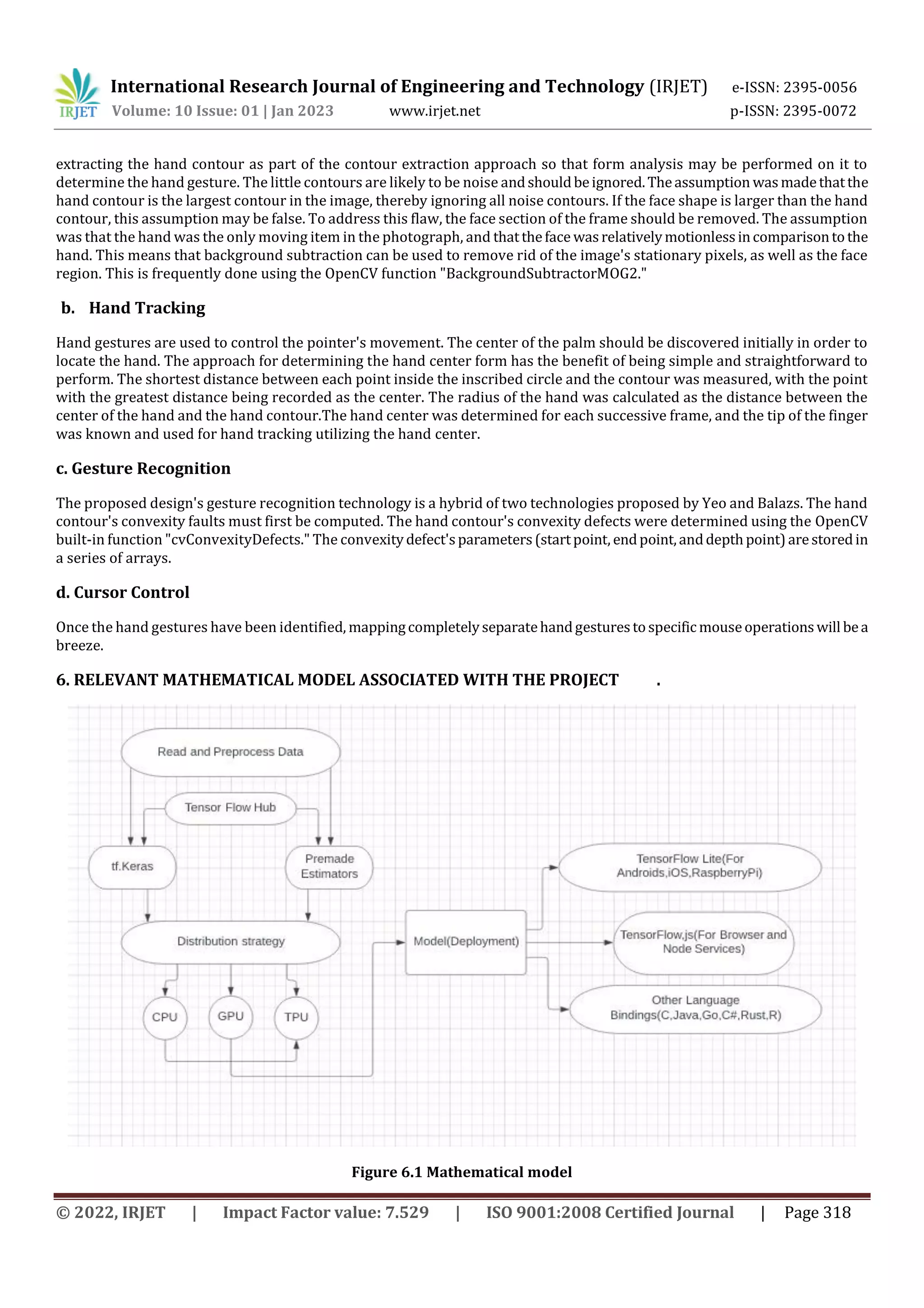 International Research Journal of Engineering and Technology (IRJET) e-ISSN: 2395-0056
Volume: 10 Issue: 01 | Jan 2023 www.irjet.net p-ISSN: 2395-0072
© 2022, IRJET | Impact Factor value: 7.529 | ISO 9001:2008 Certified Journal | Page 318
extracting the hand contour as part of the contour extraction approach so that form analysis may be performed on it to
determine the hand gesture. The little contours are likely to be noise andshouldbeignored.Theassumption wasmadethatthe
hand contour is the largest contour in the image, thereby ignoring all noise contours. If the face shape is larger than the hand
contour, this assumption may be false. To address this flaw, the face section of the frame should be removed. The assumption
was that the hand was the only moving item in the photograph, and thattheface wasrelativelymotionlessincomparisontothe
hand. This means that background subtraction can be used to remove rid of the image's stationary pixels, as well as the face
region. This is frequently done using the OpenCV function "BackgroundSubtractorMOG2."
b. Hand Tracking
Hand gestures are used to control the pointer's movement. The center of the palm should be discovered initially in order to
locate the hand. The approach for determining the hand center form has the benefit of being simple and straightforward to
perform. The shortest distance between each point inside the inscribed circle and the contour was measured, with the point
with the greatest distance being recorded as the center. The radius of the hand was calculated as the distance between the
center of the hand and the hand contour.The hand center was determined for each successive frame, and the tip of the finger
was known and used for hand tracking utilizing the hand center.
c. Gesture Recognition
The proposed design's gesture recognition technology is a hybrid of two technologies proposed by Yeo and Balazs. The hand
contour's convexity faults must first be computed. The hand contour's convexity defects were determined using the OpenCV
built-in function "cvConvexityDefects." The convexitydefect'sparameters(startpoint, endpoint,anddepthpoint)arestoredin
a series of arrays.
d. Cursor Control
Once the hand gestures have been identified, mappingcompletelyseparatehandgesturestospecificmouseoperationswill bea
breeze.
6. RELEVANT MATHEMATICAL MODEL ASSOCIATED WITH THE PROJECT .
Figure 6.1 Mathematical model
 