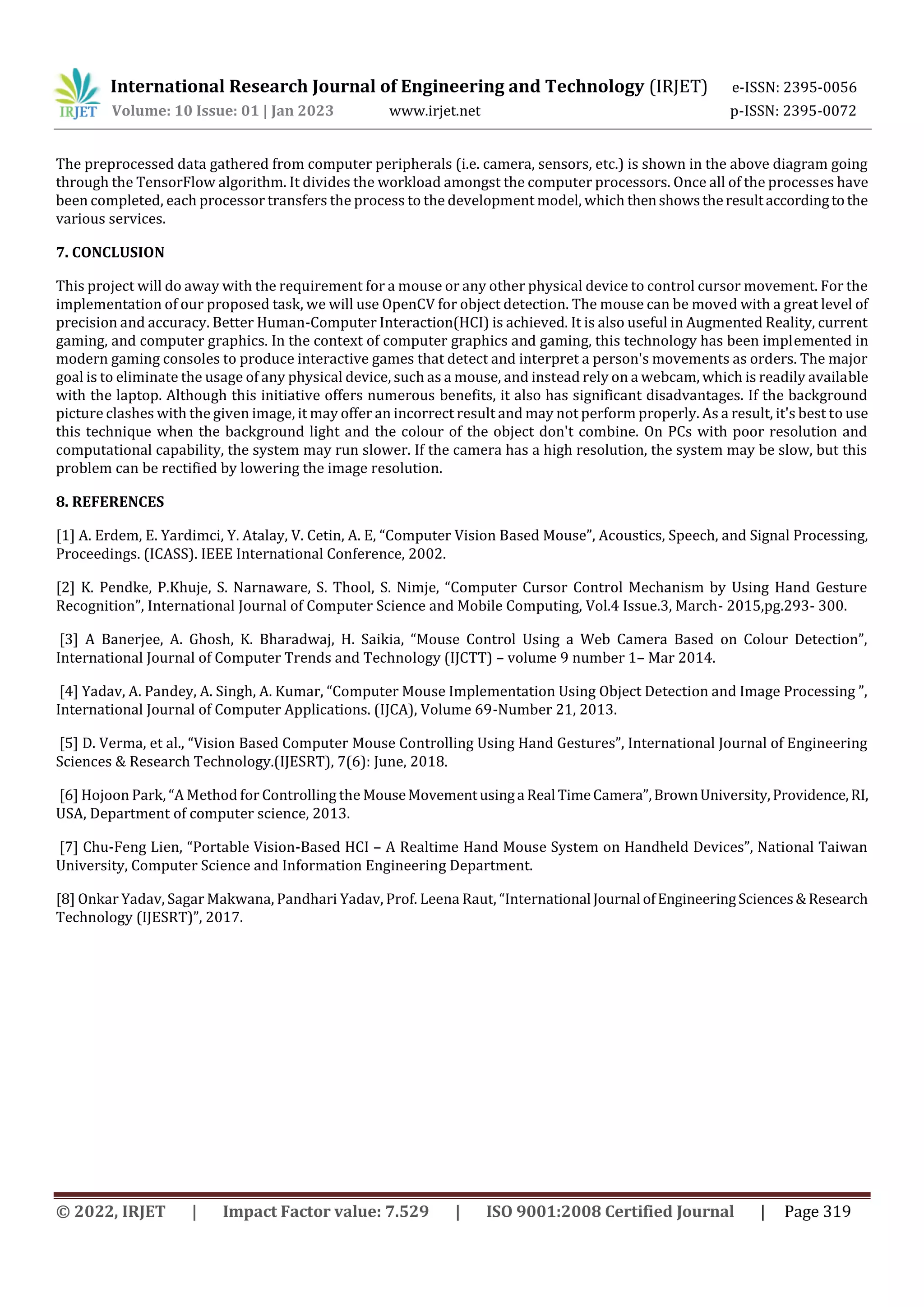 International Research Journal of Engineering and Technology (IRJET) e-ISSN: 2395-0056
Volume: 10 Issue: 01 | Jan 2023 www.irjet.net p-ISSN: 2395-0072
© 2022, IRJET | Impact Factor value: 7.529 | ISO 9001:2008 Certified Journal | Page 319
The preprocessed data gathered from computer peripherals (i.e. camera, sensors, etc.) is shown in the above diagram going
through the TensorFlow algorithm. It divides the workload amongst the computer processors. Once all of the processes have
been completed, each processor transfers the process to the development model, which thenshowstheresultaccordingtothe
various services.
7. CONCLUSION
This project will do away with the requirement for a mouse or any other physical device to control cursor movement. For the
implementation of our proposed task, we will use OpenCV for object detection. The mouse can be moved with a great level of
precision and accuracy. Better Human-Computer Interaction(HCI) is achieved. It is also useful in Augmented Reality, current
gaming, and computer graphics. In the context of computer graphics and gaming, this technology has been implemented in
modern gaming consoles to produce interactive games that detect and interpret a person's movements as orders. The major
goal is to eliminate the usage of any physical device, such as a mouse, and instead rely on a webcam, which is readily available
with the laptop. Although this initiative offers numerous benefits, it also has significant disadvantages. If the background
picture clashes with the given image, it may offer an incorrect result and may not perform properly. As a result, it's best to use
this technique when the background light and the colour of the object don't combine. On PCs with poor resolution and
computational capability, the system may run slower. If the camera has a high resolution, the system may be slow, but this
problem can be rectified by lowering the image resolution.
8. REFERENCES
[1] A. Erdem, E. Yardimci, Y. Atalay, V. Cetin, A. E, “Computer Vision Based Mouse”, Acoustics, Speech, and Signal Processing,
Proceedings. (ICASS). IEEE International Conference, 2002.
[2] K. Pendke, P.Khuje, S. Narnaware, S. Thool, S. Nimje, “Computer Cursor Control Mechanism by Using Hand Gesture
Recognition”, International Journal of Computer Science and Mobile Computing, Vol.4 Issue.3, March- 2015,pg.293- 300.
[3] A Banerjee, A. Ghosh, K. Bharadwaj, H. Saikia, “Mouse Control Using a Web Camera Based on Colour Detection”,
International Journal of Computer Trends and Technology (IJCTT) – volume 9 number 1– Mar 2014.
[4] Yadav, A. Pandey, A. Singh, A. Kumar, “Computer Mouse Implementation Using Object Detection and Image Processing ”,
International Journal of Computer Applications. (IJCA), Volume 69-Number 21, 2013.
[5] D. Verma, et al., “Vision Based Computer Mouse Controlling Using Hand Gestures”, International Journal of Engineering
Sciences & Research Technology.(IJESRT), 7(6): June, 2018.
[6] Hojoon Park, “A Method for Controlling the MouseMovementusinga Real TimeCamera”,BrownUniversity,Providence,RI,
USA, Department of computer science, 2013.
[7] Chu-Feng Lien, “Portable Vision-Based HCI – A Realtime Hand Mouse System on Handheld Devices”, National Taiwan
University, Computer Science and Information Engineering Department.
[8] Onkar Yadav, Sagar Makwana, Pandhari Yadav, Prof. Leena Raut, “International Journal ofEngineeringSciences&Research
Technology (IJESRT)”, 2017.
 