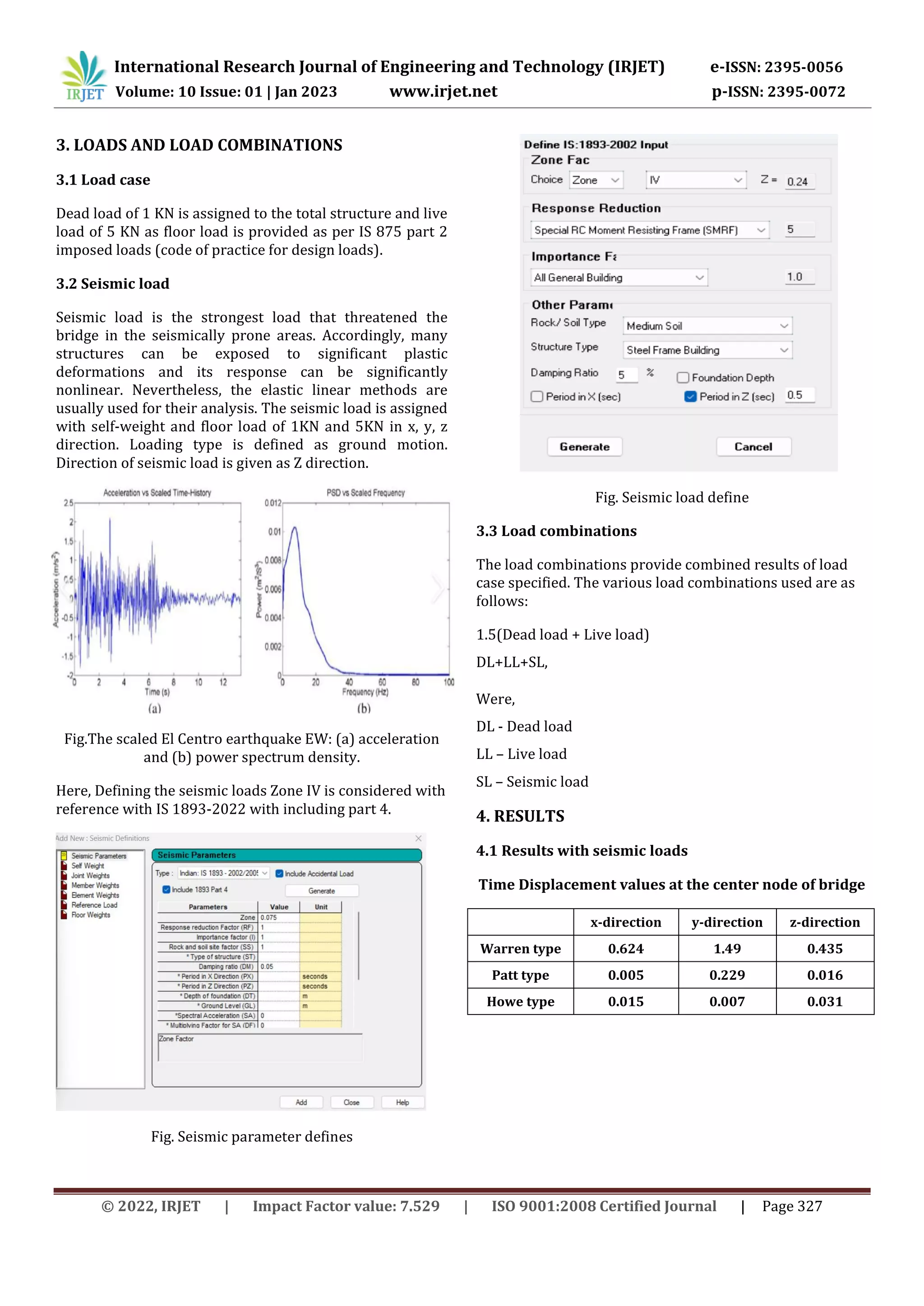 © 2022, IRJET | Impact Factor value: 7.529 | ISO 9001:2008 Certified Journal | Page 327
3. LOADS AND LOAD COMBINATIONS
3.1 Load case
Dead load of 1 KN is assigned to the total structure and live
load of 5 KN as floor load is provided as per IS 875 part 2
imposed loads (code of practice for design loads).
3.2 Seismic load
Seismic load is the strongest load that threatened the
bridge in the seismically prone areas. Accordingly, many
structures can be exposed to significant plastic
deformations and its response can be significantly
nonlinear. Nevertheless, the elastic linear methods are
usually used for their analysis. The seismic load is assigned
with self-weight and floor load of 1KN and 5KN in x, y, z
direction. Loading type is defined as ground motion.
Direction of seismic load is given as Z direction.
Fig.The scaled El Centro earthquake EW: (a) acceleration
and (b) power spectrum density.
Here, Defining the seismic loads Zone IV is considered with
reference with IS 1893-2022 with including part 4.
Fig. Seismic parameter defines
Fig. Seismic load define
3.3 Load combinations
The load combinations provide combined results of load
case specified. The various load combinations used are as
follows:
1.5(Dead load + Live load)
DL+LL+SL,
Were,
DL - Dead load
LL – Live load
SL – Seismic load
4. RESULTS
4.1 Results with seismic loads
Time Displacement values at the center node of bridge
x-direction y-direction z-direction
Warren type 0.624 1.49 0.435
Patt type 0.005 0.229 0.016
Howe type 0.015 0.007 0.031
International Research Journal of Engineering and Technology (IRJET) e-ISSN: 2395-0056
Volume: 10 Issue: 01 | Jan 2023 www.irjet.net p-ISSN: 2395-0072
 