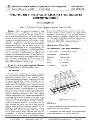 © 2022, IRJET | Impact Factor value: 7.529 | ISO 9001:2008 Certified Journal | Page 325
IMPROVING THE STRUCTURAL EFFICIENCY OF STEEL TRUSSES BY
COMPARATIVE STUDY
Darshana Sujit Bedse
Master of Technology in Structural Engineering, Sandip University, Nashik
-----------------------------------------------------------------------***----------------------------------------------------------------------
Abstract— There are numerous advantages to using
steel trusses instead of traditional wood trusses but the
main reasons are simplicity and strength. Using steel can
help to create a stronger structure that is able to stand up
to not only more weight but also higher winds providing
more protection that other options. Steel trusses are merely
outlined as triangulation of members to form the stable
structure. Triangulation is that the stable configuration
mathematically. Though there are several parts of a truss
bridge the use of materials is very effective. Elements like
iron, wood, steel as well as iron are all used to their highest
potential and eadarch of the pieces plays an important role
in it. The buildings of a bridge can be a useful option, while
compared to other types of bridges. The main objective of
this study is to determine the most economical and efficient
type of steel truss bridge along with different type of steel.
The analysis is carried out in the Staad-pro with reference
to the Indian standard code of steel design.
Keywords— Steel Structure, Structural Efficiency,
Steel Trusses, Staad-pro, Indian standard code.
1. Introduction
Structural hollow sections possess many advantages
over open sections; structural efficiency when subjected to
compression, reduced surface area, absence of sharp
corners, aesthetic appeal. However, the structural efficiency
of trusses formed from tubular steelwork may be
compromised by the design of the joints between the
chords and the bracing (web diagonal) elements. In order
to prevent local failure at a node, the size/thickness of the
chords and/or bracing elements may need to be increased
above that required to resist the axial force in the member.
Thus, the amount of material used along the whole length of
individual members is increased to avoid a local capacity
problem. Strengthening joints between hollow sections is
problematic as access to the inside of the tube is not
possible. The design approach that has been adopted for
many years is to size the members to resist the axial forces
generated in the truss members and then check that the
joints between the chords and braces have sufficient
capacity without stiffening. Structural engineers face the
challenge of designing structures that can support not only
the weight of the structure itself but other loads as well,
such as forces caused by people, furniture, snow, wind, and
earthquakes. The structural framing system should be
designed to carry these loads in an efficient manner.
Because the cost of construction materials used to build a
structural system is often based on the weight of the
materials, it is cost effective to use the least amount of
material necessary to provide a structure that can safely
carry the applied loads. The most efficient structures are
strong and lightweight. One measure of the cost
effectiveness of a structure is structural efficiency.
1.2 Components of Truss Bridge
The components of a truss bridge are as follows:
1. Top chord/Rail 2. Bottom lateral bracing
3. Floor beam 4. Hip vertical
5. End post 6. Bottom chord
7. Deck 8. End floor beam
9. Strut 10. Portal strut
11. Diagonal 12. Vertical
Fig.1 component of bridge
1.3 Objective
1. The main objective of this study is analyzing the different
bridge trusses with types of steels.
2. To determine the most efficient type of truss bridge
among the Warren type, Patt type and Howe type.
International Research Journal of Engineering and Technology (IRJET) e-ISSN: 2395-0056
Volume: 10 Issue: 01 | Jan 2023 www.irjet.net p-ISSN: 2395-0072
 