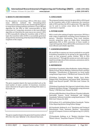 International Research Journal of Engineering and Technology (IRJET) e-ISSN: 2395-0056
Volume: 10 Issue: 01 | Jan 2023 www.irjet.net p-ISSN: 2395-0072
© 2022, IRJET | Impact Factor value: 7.529 | ISO 9001:2008 Certified Journal | Page 364
5. RESULTS AND DISCUSSIONS
For the purpose of converting a NFA to DFA there exists
many different methods like bitmasking,subset
conversion,bounded words,etc.Ouraimthroughthispaperis
to study these existing methods and deliver a more efficient
algorithm for the NFA to DFA conversion.NFA to DFA
conversion in C using data structures is the most efficient
algorithm as it functions the same way as we convert a NFA
to DFA manually.On taking the transition table of NFA as
input the transition table of DFA is successfully generated
along with the mentioning of thefinal state.Followingarethe
snapshots of the output.
1.
The given snapshot depicts the input provided such as the
total number of states ,number of transitions ,transition
states obtained on the given input ,checking if the state is a
final state ,etc
2.
The given snapshot depicts the generated transition table of
DFA .Here the state ‘Q0Q1Q2’ is the obtained final state.
5. CONCLUSION
The proposed system converts the given NFA to DFA based
on the transition table of NFA it generates the transition
table of DFA and thus the DFA is generated .This algorithm
can be used in various areas where the NFA to DFA
conversion is required.
6. FUTURE SCOPE
NFA is used in the making of regular expressions .DFA has a
wide range of applications including Lexical Analyzers for
parsers, Elevators, thermostats, Train track switches,
security properties, grep etc. With these tremendous
applications NFA to DFA conversion of these models is
required frequently. Hence NFAtoDFAconversioninCisthe
most efficient and reliable algorithm.
7. ACKNOWLEDGEMENT
We would like to express our sincere gratitude to our guide
Dr.Kuldeep Vayadande Sir for giving us the opportunity to
work on this proposed system entitled “NFA to DFA
conversion in C”. Through this system we were able to get in
depth knowledge about finite automata, automatons and its
applications as well.
8. REFERENCES
[1].Kuldeep Vayadande,Aditya Bodhankar,Ajinkya Mahajan,
Diksha Prasad, Shivani Mahajan, Aishwarya Pujari and Riya
Dhakalkar, “Classification of Depression on social media
using Distant Supervision”, ITM Web Conf. Volume50,2022.
[2].Kuldeep Vayadande, Rahebar Shaikh, Suraj Rothe,
Sangam Patil, Tanuj Baware and Sameer Naik,” Blockchain-
Based Land Record SysteM”, ITM Web Conf. Volume 50,
2022.
[3].Kuldeep Vayadande, Kirti Agarwal, Aadesh Kabra, Ketan
Gangwal and Atharv Kinage,” Cryptography using Automata
Theory”, ITM Web Conf. Volume 50, 2022
[4].Samruddhi Mumbare, Kunal Shivam,Priyanka Lokhande,
Samruddhi Zaware, Varad Deshpande and Kuldeep
Vayadande,”Software Controller using Hand Gestures”, ITM
Web Conf. Volume 50, 2022
[5].Preetham, H. D., and Kuldeep Baban Vayadande. "Online
Crime Reporting System Using Python Django."
[6].Vayadande, Kuldeep B., et al. "Simulation and Testing of
Deterministic Finite Automata Machine." International
Journal of Computer Sciences and Engineering 10.1 (2022):
13-17.
[7].Vayadande, Kuldeep, et al. "Modulo Calculator Using
Tkinter Library." EasyChair Preprint 7578 (2022).
 