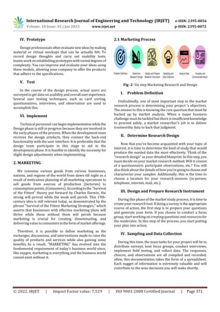 International Research Journal of Engineering and Technology (IRJET) e-ISSN: 2395-0056
Volume: 10 Issue: 01 | Jan 2023 www.irjet.net p-ISSN: 2395-0072
© 2022, IRJET | Impact Factor value: 7.529 | ISO 9001:2008 Certified Journal | Page 371
IV. Prototype
Design professionals oftenevaluatenewideasbymaking
material or virtual mockups that can be actually felt. To
record design thoughts and carry out usability tests,
teams workonestablishingprototypeswithvarieddegreesof
complexity. You can improve and evaluate your ideas using
these models, allowing your company to offer the products
that adhere to the specifications.
V. Test
In the course of the design process, actual users are
surveyed to get data on usability and overalluserexperience.
Several user testing techniques, such as card sorting,
questionnaires, interviews, and observation are used to
accomplish this.
VI. Implement
Technical personnel can beginimplementationwhilethe
Design phase is still in progress because they are involved in
the early phases of the process. When the development team
receives the design artefacts, they connect the back-end
functionality with the user interface. It is preferable that the
design team participate in this stage to aid in the
development phase. It is feasible to identify the necessity for
slight design adjustments when implementing.
2. MARKETING
We consume various goods from various businesses,
nations, and regions of the world from dawn till night as a
result of meticulous planning of all marketing operations to
sell goods from sources of production (factories) to
consumption points.(Consumers).Accordingtothe"Survival
of the Fittest" theory put forward by Charles Darwin, the
strong will prevail while the weak will perish. This 19th-
century idea is still relevant today, as demonstrated by the
phrase "Survival of the Fittest Marketing Strategies," which
asserts that businesses with effective marketing plans will
thrive while those without them will perish because
marketing is crucial for creating, disseminating, and
delivering valuetoconsumersintheformofmarketofferings.
Therefore, it is possible to define marketing as the
exchanges, discussions, and interventions made to raise the
quality of products and services while also gaining some
benefits. As a result, "MARKETING" has evolved into the
fundamental requirement of today's business world since,
like oxygen, marketing is everything and the business world
cannot exist without it.
2.1 Marketing Process
Fig -2: Six step Marketing Research and Design
I. Problem Definition
Undoubtedly, one of most important step in the market
research process is determining your project ’s objectives.
The answer to this is knowing the core question that must be
backed up by market analysis. When a major business
challenge must be tackled but there is insufficientknowledge
to proceed safely, a market researcher's job is to deliver
trustworthy data to back that judgment.
II. Determine Research Design
Now that you've become acquainted with your topic of
interest, it is time to determine the kind of study that would
produce the needed data the most effectively. Think of the
"research design" as your detailed blueprint. In this step,you
must decide on your market research method. Will it consist
of a questionnaire, participant observations, etc.? You will
also thinkabout the details ofhowyou'regoingtochooseand
characterize your samples Additionally, this is the time to
choose a location for your research sessions (in-person,
telephone, internet, mail, etc.).
III. Design and Prepare Research Instrument
During this phase of the market study process, it is time to
createyour research tool. If doing a survey is theappropriate
course of action, the first step is to prepare your questions
and generate your form. If you choose to conduct a focus
group, start working on creating questions and resourcesfor
the moderator. In this step of the process, you start putting
your plan into action.
IV. Sampling and Data Collection
During this time, the main tasks for your project will be to
distribute surveys, host focus groups, conduct interviews,
implement field testing, and collect data. The responses,
choices, and observations are all compiled and recorded;
often, this documentation takes the form of a spreadsheet.
Each nugget of information is extremely valuable and will
contribute to the wise decisions you will make shortly.
 
