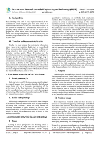 International Research Journal of Engineering and Technology (IRJET) e-ISSN: 2395-0056
Volume: 10 Issue: 01 | Jan 2023 www.irjet.net p-ISSN: 2395-0072
© 2022, IRJET | Impact Factor value: 7.529 | ISO 9001:2008 Certified Journal | Page 372
V. Analyze Data
You currently have a lot of raw, unprocessed data. If it's
currently on scraps of paper, you must now obtain it in
spreadsheet or database so that you can further analyse it. If
the content is already in a spreadsheet, make sure it is
properly set up. Once it is done, the fun can begin. Create
graphs and tables, divide your data into groups that make
sense (such as age and gender), run summaries using the
software program's features and search forthemajortrends
in your data.
VI. Visualize and Communicate Results
Finally, you must arrange the most crucial information
into a report or presentation that is easy to comprehend.
When presenting the findings, the business problem and
study objectives that were decided upon earlier are a
fantastic starting point. Then, depending on the
specifications, present your suggestions for handling these
business queries. When presenting your findings, keep in
mind to include more than simply charts and tables. Add
observations,alternatives,andsuggestionsaswell.Whenever
you include a statistic in the report, consider what it
representsanditsimplications.Byincludingthisextracritical
thinking in your final report, you will make your study more
valuable and pertinent andyouwillbebetterabletoconvince
the stakeholders of your point of view.
3. SIMILARITY BETWEEN UX AND MARKETING
I. Based on research
Both marketers and UX designers play a significant part
in research because it serves as the basis for the following
steps. Both call for a thorough investigation of the
preferences of the final customer. Understanding user
preferences, behaviours, and current trends is the maingoal
of marketing. After making these observations, UX designs
are created in accordance with them.
II. Based on Psychology
Psychology is a significant factor in both areas. The goal
of marketing and user experience is to increase sales by
attracting new customers. While marketing focuses on
drawing customers to your product or service, user
experience (UX) is primarily concerned with engaging the
visitors in a way that makes them want to return to your
website repeatedly.
4. DIFFERENCES BETWEEN UX AND MARKETING
I. Focus
Gaining a broad perspective and learning about a
particular industry at a high level are the main goals of
market research. Market researchers mostly employ
quantitative techniques, or methods that emphasize
numbers. They conduct research on sizable representative
samples in order to extrapolate findings to the entire
population. Survey results, with a tolerable range of error,
accurately reflect the situation across the entire population.
We can be very certain abouttheaveragepotentialuser'sage,
income level, educational attainment, and other broad
attributes thanks to this. Market research frequently gives
attitudinal data—what people say about themselves or what
they would do—more weight than specific behaviors in a
given situation. They typically use the findings from market
research to guide their marketing choices.
User research uses a completely different approach. There is
no correlation between it and market size and share, trends,
market segments, demographics, or attitudinal responses.
Instead, it focuses on how people behave, deal with
difficulties in their daily lives, use products, etc. It deals with
very specialized, in-depth user insights rather than general
data. User research gives designers guidance on how to
develop a product and how well it satisfies user needs. We
don't need statistical precision for the outcomes; therefore,
we can utilize much smaller sample sizes. The goal of user
research is to elicit qualitative information about the
motivations underlying what individuals say. It focuses on
what they actually do while utilizing a product.
II. Purpose
The basic goal of marketing is to boost sales and thereby
the company's revenue. On the other side, UX Design tries to
offer a connection and captivating experiencefortheusers.It
does not guarantee that a user will make a purchase every
time he accesses the website, but rather that he will find the
interface interesting enough to return and advance in the
sales funnel. In order to achieve thepurposeofmarketing,UX
design forces a user to progress farther in their buyer's
journey. Customers are more likely to makeapurchasewhen
products are developed with exceptional UX Design in mind,
as has been observed in numerous instances.
III. Problem Solved
User experience research looks into how to make a
product or service more appealing to the target market that
market research identifies. Market researcherscanidentifya
market for a product by extensive study and secondary data
analysis, focusing a wide population into a certain
demographic (gender, age, economic position, region) thatis
most likely to buy or utilize it. A business can determine if a
product should be launchedbasedonthesizeandpurchasing
power of this segment. Additionally, they target that group
with the use of this informationinavarietyofways,including
messaging, advertising, and packaging design .
Research on user experiencefocusesontheuserbasealready
in use to find ways to make the product appealing to and
accommodating to people using it. Because of this, UX
 