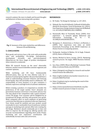 International Research Journal of Engineering and Technology (IRJET) e-ISSN: 2395-0056
Volume: 10 Issue: 01 | Jan 2023 www.irjet.net p-ISSN: 2395-0072
© 2022, IRJET | Impact Factor value: 7.529 | ISO 9001:2008 Certified Journal | Page 373
research analyses the more in-depth and focused thoughts
and behaviors of those interacting with a product.
Fig -3: Summary of the main similarities and differences
between UX and Marketing
5. CONCLUSIONS
Most goods and services have a life cycle with predictable
sales and profitability. Pre-design (Introduction),
development (Growth), and post-development
(Maturity) are the three stages of product development
when research is conducted.
While UX research focuses on the users' observable
behavior, market research identifiescustomersegmentsand
customer opinions.
While marketing and UX have fundamentally
different values, they can be very effective tools for a
business if used properly together. Because theybothhavea
stake in understanding consumer behavior and fostering
brand loyalty, they will inevitably need to collaborate. The
responsibility of every business is to give customers a
fantastic experience and high levels ofcustomersatisfaction.
Before creating a product, it is important to consider the
preferences of the target market. Users' demands are
guaranteed, business conversion is increased, and you stay
one step ahead of the competition with a good customer-
centric UX design. Your customer will be delighted by an
exceptional UX design, and they will promote your goods.
Many companies place so much emphasis on generating
conversion that they pay no attentiontotheuserexperience.
Your clients would be satisfied and your product would
eventually be more marketable if you treated your website
and app as marketing tools and put effort into creating the
UX Design. Marketers should continually put in time and
effort to improve the UX design by offering specific and
accurate recommendations regarding client needs. Proper
marketing and user experience coordination will
undoubtedly increase sales and conversions.
REFERENCES
[1] M. Treder, “Ux Design for Startups,” p. 127, 2015.
[2] Hidayah, Nur Aeni & Zulfiandri, Zulfiandri & Rafiiuddin,
Ahmad & Durachman, Yusuf & Rustamaji, Eri. (2021).
User Experience Design AnalysisUsingLeanUXMethod.
1-6. 10.1109/CITSM52892.2021.9588905.
[3] Hassenzahl, Marc & Tractinsky, Noam. (2006). User
experience - A research agenda. Behaviour and
Information Technology. 25. 91 – 97.
10.1080/01449290500330331.
[4] Karapanos, E., Zimmerman, J., Forlizzi, J., & Martens, J.
(2009). User experience over time: an initial
framework. Proceedings of the SIGCHI Conference on
Human Factors in Computing Systems.
[5] Pachpande, Sandeep & Mathur, Dr & Singh, Prakash.
(2016). Basics of Marketing.
[6] Hyman, Michael & Sierra, Jeremy. (2015). Marketing
research process: Six stages. NMSU Business Outlook.
13.
[7] Iwu, Chux. (2009). What is Marketing?. Customer Think
[http://customerthink.com/209180/].
[8] https://designial.com/blogs/ux-research-and-market-
research-know-the-difference
[9] https://ogilvy.medium.com/market-research-or-ux-
research-8b0e992e916d
[10] https://uxplanet.org/ux-marketing-the-need-of-the-
hour-cf675de2c6ac
[11] https://www.mymarketresearchmethods.com/the-
market-research-process-6-steps-to-success/
 