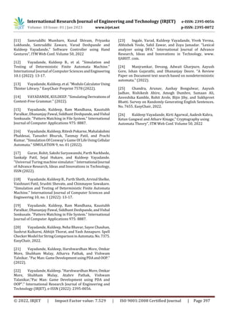 International Research Journal of Engineering and Technology (IRJET) e-ISSN: 2395-0056
Volume: 10 Issue: 01 | Jan 2023 www.irjet.net p-ISSN: 2395-0072
© 2022, IRJET | Impact Factor value: 7.529 | ISO 9001:2008 Certified Journal | Page 397
[11] Samruddhi Mumbare, Kunal Shivam, Priyanka
Lokhande, Samruddhi Zaware, Varad Deshpande and
Kuldeep Vayadande,” Software Controller using Hand
Gestures”, ITM Web Conf. Volume 50, 2022
[12] Vayadande, Kuldeep B., et al. "Simulation and
Testing of Deterministic Finite Automata Machine."
International Journal of Computer Sciences andEngineering
10.1 (2022): 13-17.
[13] Vayadande, Kuldeep,etal."ModuloCalculatorUsing
Tkinter Library." EasyChair Preprint 7578 (2022).
[14] VAYADANDE, KULDEEP. "Simulating Derivationsof
Context-Free Grammar." (2022).
[15] Vayadande, Kuldeep, Ram Mandhana, Kaustubh
Paralkar, Dhananjay Pawal, Siddhant Deshpande,andVishal
Sonkusale. "Pattern Matching in File System." International
Journal of Computer Applications 975: 8887.
[16] Vayadande, Kuldeep, Ritesh Pokarne, Mahalakshmi
Phaldesai, Tanushri Bhuruk, Tanmay Patil, and Prachi
Kumar. "Simulation Of Conway’s Game Of Life Using Cellular
Automata." SIMULATION 9, no. 01 (2022).
[17] Gurav, Rohit, Sakshi Suryawanshi, Parth Narkhede,
Sankalp Patil, Sejal Hukare, and Kuldeep Vayadande.
"Universal Turing machine simulator." International Journal
of Advance Research, Ideas and Innovations in Technology,
ISSN (2022).
[18] Vayadande, Kuldeep B., Parth Sheth, Arvind Shelke,
Vaishnavi Patil, Srushti Shevate, and Chinmayee Sawakare.
"Simulation and Testing of Deterministic Finite Automata
Machine." International Journal of Computer Sciences and
Engineering 10, no. 1 (2022): 13-17.
[19] Vayadande, Kuldeep, Ram Mandhana, Kaustubh
Paralkar, Dhananjay Pawal, Siddhant Deshpande,andVishal
Sonkusale. "Pattern Matching in File System." International
Journal of Computer Applications 975: 8887.
[20] Vayadande, Kuldeep, Neha Bhavar, Sayee Chauhan,
Sushrut Kulkarni, Abhijit Thorat, and Yash Annapure. Spell
Checker Model for StringComparisoninAutomata.No.7375.
EasyChair, 2022.
[21] Vayadande, Kuldeep, Harshwardhan More, Omkar
More, Shubham Mulay, Atharva Pathak, and Vishwam
Talnikar. "Pac Man: GameDevelopmentusingPDAand OOP."
(2022).
[22] Vayadande, Kuldeep. "Harshwardhan More, Omkar
More, Shubham Mulay, Atahrv Pathak, Vishwam
Talanikar,“Pac Man: Game Development using PDA and
OOP”." International Research Journal of Engineering and
Technology (IRJET), e-ISSN (2022): 2395-0056.
[23] Ingale, Varad, Kuldeep Vayadande, Vivek Verma,
Abhishek Yeole, Sahil Zawar, and Zoya Jamadar. "Lexical
analyzer using DFA." International Journal of Advance
Research, Ideas and Innovations in Technology, www.
IJARIIT. com.
[24] Manjramkar, Devang, Adwait Gharpure, Aayush
Gore, Ishan Gujarathi, and Dhananjay Deore. "A Review
Paper on Document text search based on nondeterministic
automata." (2022).
[25] Chandra, Arunav, Aashay Bongulwar, Aayush
Jadhav, Rishikesh Ahire, Amogh Dumbre, Sumaan Ali,
Anveshika Kamble, Rohit Arole, Bijin Jiby, and Sukhpreet
Bhatti. Survey on Randomly Generating English Sentences.
No. 7655. EasyChair, 2022.
[26] Kuldeep Vayadande, Kirti Agarwal, Aadesh Kabra,
Ketan Gangwal and Atharv Kinage,” Cryptography using
Automata Theory”, ITM Web Conf. Volume 50, 2022
 