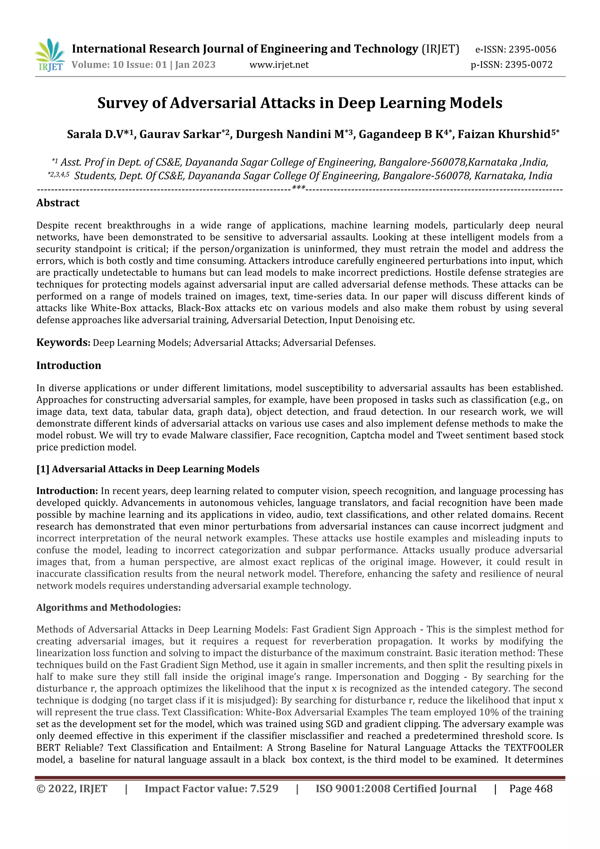 International Research Journal of Engineering and Technology (IRJET) e-ISSN: 2395-0056
Volume: 10 Issue: 01 | Jan 2023 www.irjet.net p-ISSN: 2395-0072
© 2022, IRJET | Impact Factor value: 7.529 | ISO 9001:2008 Certified Journal | Page 468
Survey of Adversarial Attacks in Deep Learning Models
Sarala D.V*1, Gaurav Sarkar*2, Durgesh Nandini M*3, Gagandeep B K4*, Faizan Khurshid5*
*1 Asst. Prof in Dept. of CS&E, Dayananda Sagar College of Engineering, Bangalore-560078,Karnataka ,India,
*2,3,4,5 Students, Dept. Of CS&E, Dayananda Sagar College Of Engineering, Bangalore-560078, Karnataka, India
------------------------------------------------------------------------***-------------------------------------------------------------------------
Abstract
Despite recent breakthroughs in a wide range of applications, machine learning models, particularly deep neural
networks, have been demonstrated to be sensitive to adversarial assaults. Looking at these intelligent models from a
security standpoint is critical; if the person/organization is uninformed, they must retrain the model and address the
errors, which is both costly and time consuming. Attackers introduce carefully engineered perturbations into input, which
are practically undetectable to humans but can lead models to make incorrect predictions. Hostile defense strategies are
techniques for protecting models against adversarial input are called adversarial defense methods. These attacks can be
performed on a range of models trained on images, text, time-series data. In our paper will discuss different kinds of
attacks like White-Box attacks, Black-Box attacks etc on various models and also make them robust by using several
defense approaches like adversarial training, Adversarial Detection, Input Denoising etc.
Keywords: Deep Learning Models; Adversarial Attacks; Adversarial Defenses.
Introduction
In diverse applications or under different limitations, model susceptibility to adversarial assaults has been established.
Approaches for constructing adversarial samples, for example, have been proposed in tasks such as classification (e.g., on
image data, text data, tabular data, graph data), object detection, and fraud detection. In our research work, we will
demonstrate different kinds of adversarial attacks on various use cases and also implement defense methods to make the
model robust. We will try to evade Malware classifier, Face recognition, Captcha model and Tweet sentiment based stock
price prediction model.
[1] Adversarial Attacks in Deep Learning Models
Introduction: In recent years, deep learning related to computer vision, speech recognition, and language processing has
developed quickly. Advancements in autonomous vehicles, language translators, and facial recognition have been made
possible by machine learning and its applications in video, audio, text classifications, and other related domains. Recent
research has demonstrated that even minor perturbations from adversarial instances can cause incorrect judgment and
incorrect interpretation of the neural network examples. These attacks use hostile examples and misleading inputs to
confuse the model, leading to incorrect categorization and subpar performance. Attacks usually produce adversarial
images that, from a human perspective, are almost exact replicas of the original image. However, it could result in
inaccurate classification results from the neural network model. Therefore, enhancing the safety and resilience of neural
network models requires understanding adversarial example technology.
Algorithms and Methodologies:
Methods of Adversarial Attacks in Deep Learning Models: Fast Gradient Sign Approach - This is the simplest method for
creating adversarial images, but it requires a request for reverberation propagation. It works by modifying the
linearization loss function and solving to impact the disturbance of the maximum constraint. Basic iteration method: These
techniques build on the Fast Gradient Sign Method, use it again in smaller increments, and then split the resulting pixels in
half to make sure they still fall inside the original image’s range. Impersonation and Dogging - By searching for the
disturbance r, the approach optimizes the likelihood that the input x is recognized as the intended category. The second
technique is dodging (no target class if it is misjudged): By searching for disturbance r, reduce the likelihood that input x
will represent the true class. Text Classification: White-Box Adversarial Examples The team employed 10% of the training
set as the development set for the model, which was trained using SGD and gradient clipping. The adversary example was
only deemed effective in this experiment if the classifier misclassifier and reached a predetermined threshold score. Is
BERT Reliable? Text Classification and Entailment: A Strong Baseline for Natural Language Attacks the TEXTFOOLER
model, a baseline for natural language assault in a black box context, is the third model to be examined. It determines
 
