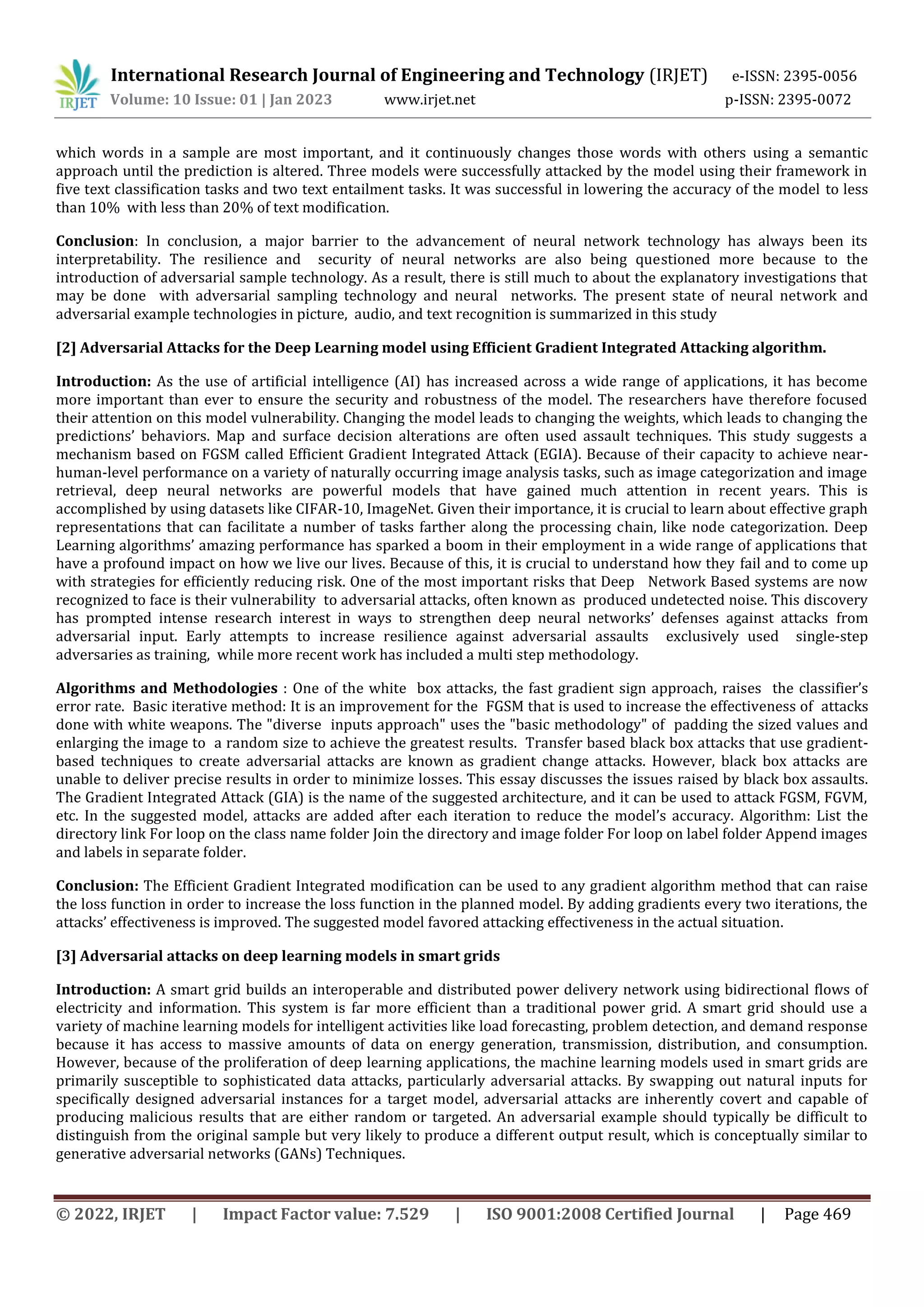 International Research Journal of Engineering and Technology (IRJET) e-ISSN: 2395-0056
Volume: 10 Issue: 01 | Jan 2023 www.irjet.net p-ISSN: 2395-0072
© 2022, IRJET | Impact Factor value: 7.529 | ISO 9001:2008 Certified Journal | Page 469
which words in a sample are most important, and it continuously changes those words with others using a semantic
approach until the prediction is altered. Three models were successfully attacked by the model using their framework in
five text classification tasks and two text entailment tasks. It was successful in lowering the accuracy of the model to less
than 10% with less than 20% of text modification.
Conclusion: In conclusion, a major barrier to the advancement of neural network technology has always been its
interpretability. The resilience and security of neural networks are also being questioned more because to the
introduction of adversarial sample technology. As a result, there is still much to about the explanatory investigations that
may be done with adversarial sampling technology and neural networks. The present state of neural network and
adversarial example technologies in picture, audio, and text recognition is summarized in this study
[2] Adversarial Attacks for the Deep Learning model using Efficient Gradient Integrated Attacking algorithm.
Introduction: As the use of artificial intelligence (AI) has increased across a wide range of applications, it has become
more important than ever to ensure the security and robustness of the model. The researchers have therefore focused
their attention on this model vulnerability. Changing the model leads to changing the weights, which leads to changing the
predictions’ behaviors. Map and surface decision alterations are often used assault techniques. This study suggests a
mechanism based on FGSM called Efficient Gradient Integrated Attack (EGIA). Because of their capacity to achieve near-
human-level performance on a variety of naturally occurring image analysis tasks, such as image categorization and image
retrieval, deep neural networks are powerful models that have gained much attention in recent years. This is
accomplished by using datasets like CIFAR-10, ImageNet. Given their importance, it is crucial to learn about effective graph
representations that can facilitate a number of tasks farther along the processing chain, like node categorization. Deep
Learning algorithms’ amazing performance has sparked a boom in their employment in a wide range of applications that
have a profound impact on how we live our lives. Because of this, it is crucial to understand how they fail and to come up
with strategies for efficiently reducing risk. One of the most important risks that Deep Network Based systems are now
recognized to face is their vulnerability to adversarial attacks, often known as produced undetected noise. This discovery
has prompted intense research interest in ways to strengthen deep neural networks’ defenses against attacks from
adversarial input. Early attempts to increase resilience against adversarial assaults exclusively used single-step
adversaries as training, while more recent work has included a multi step methodology.
Algorithms and Methodologies : One of the white box attacks, the fast gradient sign approach, raises the classifier’s
error rate. Basic iterative method: It is an improvement for the FGSM that is used to increase the effectiveness of attacks
done with white weapons. The "diverse inputs approach" uses the "basic methodology" of padding the sized values and
enlarging the image to a random size to achieve the greatest results. Transfer based black box attacks that use gradient-
based techniques to create adversarial attacks are known as gradient change attacks. However, black box attacks are
unable to deliver precise results in order to minimize losses. This essay discusses the issues raised by black box assaults.
The Gradient Integrated Attack (GIA) is the name of the suggested architecture, and it can be used to attack FGSM, FGVM,
etc. In the suggested model, attacks are added after each iteration to reduce the model’s accuracy. Algorithm: List the
directory link For loop on the class name folder Join the directory and image folder For loop on label folder Append images
and labels in separate folder.
Conclusion: The Efficient Gradient Integrated modification can be used to any gradient algorithm method that can raise
the loss function in order to increase the loss function in the planned model. By adding gradients every two iterations, the
attacks’ effectiveness is improved. The suggested model favored attacking effectiveness in the actual situation.
[3] Adversarial attacks on deep learning models in smart grids
Introduction: A smart grid builds an interoperable and distributed power delivery network using bidirectional flows of
electricity and information. This system is far more efficient than a traditional power grid. A smart grid should use a
variety of machine learning models for intelligent activities like load forecasting, problem detection, and demand response
because it has access to massive amounts of data on energy generation, transmission, distribution, and consumption.
However, because of the proliferation of deep learning applications, the machine learning models used in smart grids are
primarily susceptible to sophisticated data attacks, particularly adversarial attacks. By swapping out natural inputs for
specifically designed adversarial instances for a target model, adversarial attacks are inherently covert and capable of
producing malicious results that are either random or targeted. An adversarial example should typically be difficult to
distinguish from the original sample but very likely to produce a different output result, which is conceptually similar to
generative adversarial networks (GANs) Techniques.
 